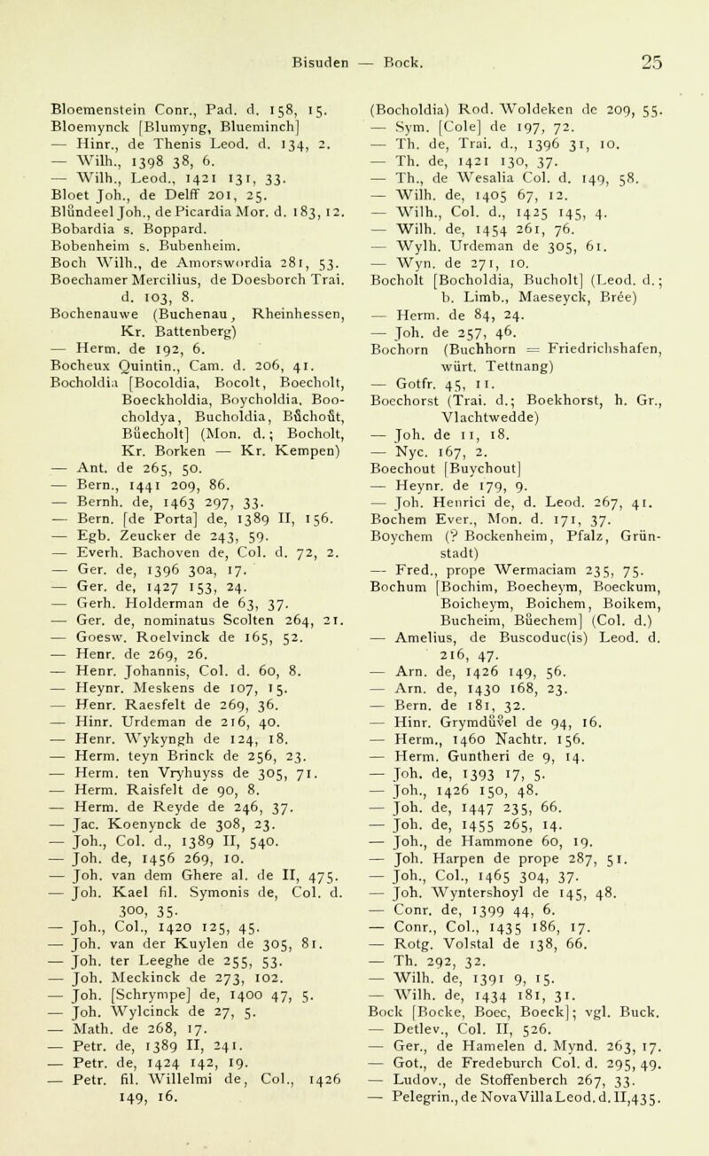 Bloemenstein Conr., Päd. d. 158, 15. Bloemynck [Blumyng, Blueminch] — Hinr., de Thenis Leod. d. 134, 2, — Wilh., 1398 38, 6. — Wilh., Leod., 1421 131, 33. Bloet Joh., de Delff 201, 25. Blündeel Joh., dePicardia Mor. d. 183, 12. Bobardia s. Boppard. Bobenheim s. Bubenheim. Boch Wilh., de Amorswordia 281, 53. Boechamer Mercilius, de Doesborch Trai. d. 103, 8. Bochenauwe (Buchenau, Rheinhessen, Kr. Battenberg) — Herrn, de 192, 6. Bocheux Quintin., Cam. d. 206, 41. Bocholdia [Bocoldia, Bocolt, Boecholt, Boeckholdia, Boycholdia. Boo- choldya, Bucholdia, Buchofit, Büecholt] (Mon. d.; Bocholt, Kr. Borken — Kr. Kempen) — Ant. de 265, 50. — Bern., 1441 209, 86. — Bernh. de, 1463 297, 33. — Bern, [de Porta] de, 1389 II, 156. — Egb. Zeucker de 243, 59. — Everh. Bachoven de, Col. d. 72, 2. — Ger. de, 1396 30a, 17. — Ger. de, 1427 153, 24. — Gerh. Holderman de 63, 37. — Ger. de, nominatus Scolten 264, 21. — Goesw. Roelvinck de 165, 52. — Henr. de 269, 26. — Henr. Johannis, Col. d. 60, 8. — Heynr. Meskens de 107, 15. — Henr. Raesfelt de 269, 36. — Hinr. Urdeman de 216, 40. — Henr. Wykyngh de 124, 18. — Herrn, teyn Brinck de 256, 23. — Herrn, ten Vryhuyss de 305, 71. — Herrn. Raisfelt de 90, 8. — Herrn, de Reyde de 246, 37. — Jac. Koenynck de 308, 23. — Joh., Col. d., 1389 II, 540. — Joh. de, 1456 269, 10. — Joh. van dem Ghere al. de II, 475. — Joh. Kael fil. Symonis de, Col. d. 300, 35. — Joh., Col., 1420 125, 45. — Joh. van der Kuylen de 305, 81. — Joh. ter Leeghe de 255, 53. — Joh. Meckinck de 273, 102. — Joh. [Schrynipe] de, 1400 47, 5. — Joh. Wylcinck de 27, 5. — Math, de 268, 17. — Petr. de, 1389 II, 241. — Petr. de, 1424 142, 19. — Petr. fil. Willelmi de, Col., 1426 149, 16. (Bocholdia) Rod. Woldeken de 209, 55. — Sym. [Cole] de 197, 72. — Th. de, Trai. d., 1396 31, 10. — Th. de, 1421 130, 37. — Th., de Wesalia Col. d. 149, 58. — Wilh. de, 1405 67, 12. — Wilh., Col. d., 1425 145, 4. — Wilh. de, 1454 261, 76. — Wylh. Urdeman de 305, 61. — Wyn. de 271, 10. Bocholt [Bocholdia, Bucholt] (Leod. d.; b. Limb., Maeseyck, Bree) — Herrn, de 84, 24. — Joh. de 257, 46. Bochorn (Buchhorn = Friedrichshafen, wärt. Tettnang) — Gotfr. 45, 11. Boechorst (Trai. d.; Boekhorst, h. Gr., Vlachtwedde) — Joh. de 11, 18. — Nyc. 167, 2. Boechout [Buychout] — Heynr. de 179, 9. — Joh. Henrici de, d. Leod. 267, 41. Bochem Ever., Mon. d. 171, 37. Boychem (? Bockenheim, Pfalz, Grün- stadt) — Fred., prope Wermaciam 235, 75. Bochum [Bochim, Boecheym, Boeckum, Boicheym, Boichem, Boikem, Bucheim, Bßechem] (Col. d.) — Amelius, de Buscoduc(is) Leod. d. 216, 47. — Arn. de, 1426 149, 56. — Arn. de, 1430 168, 23. — Bern, de 181, 32. — Hinr. Grymdövel de 94, 16. — Herrn., 1460 Nachtr. 156. — Herrn. Gunfheri de 9, 14. — Joh. de, 1393 17, 5. — Joh., 1426 150, 48. — Joh. de, 1447 235, 66. — Joh. de, 1455 265, 14. — Joh., de Hammone 60, 19. — Joh. Harpen de prope 287, 51. — Joh., Col., 1465 304, 37. — Joh. Wyntershoyl de 145, 48. — Conr. de, 1399 44, 6. — Conr., Col., 1435 186, 17. — Rotg. Volstal de 138, 66. — Th. 292, 32. — Wilh. de, 1391 9, 15. — Wilh. de, 1434 181, 31. Bock [Bocke, Boec, Boeck]; vgl. Bück. — Detlev., Col. II, 526. — Ger., de Hamelen d. Mynd. 263, 17. — Got., de Fredeburch Col. d. 295, 49. — Ludov., de Stoffenberch 267, 33. — Pelegrin., de NovaVülaLeod.d. 11,435.
