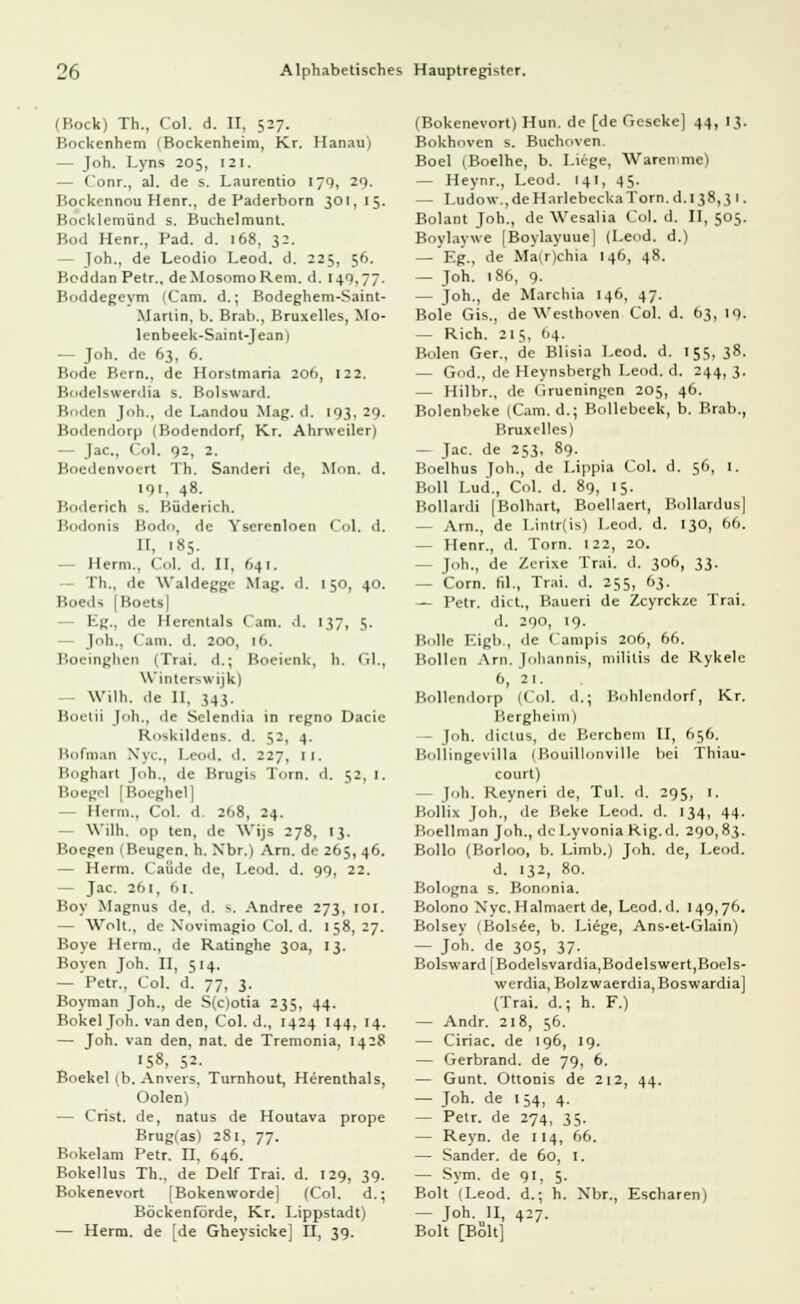 (Bock) Th., Col. d. II, 527. Bockenhem (Bockenheim, Kr. Hanau) — Joh. Lyns 205, 121, — Conr., al. de s. Laurentio 179, 29. P.ockennou Henr., de Paderborn 301,15. Kocklemünd s. Buchelmunt. Bod Henr., Päd. d. 168, 32. - Joh., de Leodio Leod. d. 225, 56. Boddan Petr., deMosomoRem. d. 140.77. Boddegeym (Cam. d.; Bodeghem-Saint- Mariin, b. Brab., Bruxelles, Mo- len beek-Saint-Jean) — Joh. de 63, 6. Bode Bern., de Horstmaria 20b, 122. Bodelswerdia s. Bolsward. Buden Jh., de Landou Mag. d. 193, 29. Bodendorp (Bodendorf, Kr. Ahrweiler) — Jac, Col. 92, 2. Boedenvoert Th. Sanderi de, Mon. d. 191, 48. Boderich s. Büderich. Bodonis Bodo, de Ysercnloen Col. d. II, '85. — Herrn., Col, d, II, 641. Th., de Waldeggc Mag. d. 150, 40. i: U [Boets] Kg., de Hercntals Cam. d. 137, 5. - Joh., Cam. d. 200, 16. Boeinghen (Trai. d.; Boeienk, h. Gl., Winterswijk) Wilh. de II. 343. Boetii Joh., de Selendia in regno Dacie Roskildens. d. 52, 4. Bofman Nyc, Leod. d. 227, 11. Boghart Joh., de Brugis Tom. d. 52, 1. Boegel [Boeghel] Herrn., Col. d. 208, 24. — Wilh. op ten, de Wijs 278, 13. Boegen (Beugen, h. Xbr.) Arn. de 265, 46. — Herrn. Caüde de, Leod. d. 99, 22. - Jac. 261, 61. Boy Magnus de, d. ^. Andree 273, 101. — Wölk, de Xovimagio Col. d. 158,27. Boye Herrn., de Ratinghe 30a, 13. Boyen Joh. II, 514. — Petr., Col. d. 77, 3. Boyman Joh., de S(c)otia 235, 44. Bökel Joh. van den, Col. d., 1424 144, 14. — Joh. van den, nat. de Tremonia, 1428 'S», 52. Boekel (b. Anvers, Turnhout, Herenthals, Oolen) — Crist. de, natus de Houtava prope Brug(as) 281, 77. Bokelam Petr. H, 646. Bokellus Th., de Delf Trai. d. 129, 39. Bokenevort [Bokenworde] (Col. d.; Böckenförde, Kr. Lippstadt) — Herrn, de [de Gheysicke] II, 39. (Bokenevort) Hun. de [de Geseke] 44, 13. Bokhoven s. Buchoven. Boel (Boelhe, b. Liege, Waremme) — Heynr., Leod. 141, 45. — Ludo\v.,deHarlebeckaTorn.d.l38,3 1. Bolant Joh., de Wesalia Col. d. II, 505. Boylaywe [Boylayuue] (Leod. d.) — Eg., de Ma(r)chia 146, 48. — Joh. 186, 9. — Toh., de Marchia 146, 47. Bole Gis., de Westhoven Col. d. 63, 19. — Rieh. 215, (14. Bolen Ger., de Blisia Leod. d. 155, 38. — God., de Heynsbergh Leod. d. 244, 3. — Hilbr., de (irueningen 205, 46. Bolenbeke (Cam. d.; Bollebeek, b. Brab., Bruxelles) — Jac. de 253, 89. Boelhus Joh., de Lippia Col. d. 56, 1. Boll Lud., Col. d. 89, 15. Bollardi (Bolhart, Boellaert, Bollardus] — Arn., de Lintr(is) Leod. d. 130, 66. — Henr., d. Tom. 122, 20. - Joh., de Zerixe Trai. d. 306, 33. — Com. fil., Trai. d. 255, 63. — Petr. dict., Baueri de Zcyrcküe Trai. ■ 1. 290, 19. Bolle Kigb , de Campis 206, 66. Bollen Arn. Johannis, militis de Rykele 6, 21. Bollendorp (Col. d.; Bohlendorf, Kr. Bergheim) — Joh. dictus, de Berchem II, 656. Bollingevilla (Bouillonville bei Thiau- court) - Job. Reyneri de, Tul. d. 295, 1. Bollix Joh., de Beke Leod. d. 134, 44. Boellman Joh., de Lyvonia Rig.d. 290,83. Bollo (Borloo, b. Limb.) Joh. de, Leod. d. 132, 80. Bologna s. Bononia. Bolono Nyc. Halmaert de, Leod.d. 149,76. Bolsey (Bols£e, b. Liege, Ans-et-Glain) — Joh. de 305, 37. Bolsward [Bodelsvardia,Bod eiswert,Boels- werdia, Bolzwaerdia, Boswardia] (Trai. d.; h. F.) — Andr. 218, 56. — Ciriac. de 196, 19. — Gerbrand, de 79, 6. — Gunt. Ottonis de 212, 44. — Joh. de 154, 4. — Petr. de 274, 35. — Reyn. de 114, 66. — Sander, de 60, I. — Sym. de 91, 5. Bolt (Leod. d.; h. Xbr., Escharen) — J°h-„II. 4^7- Bolt [Bölt]