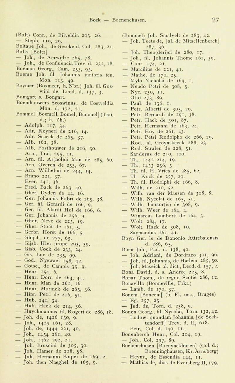 (Bolt) Conr., de Bilveldia 205, 26. — Steph. 119, 29. Boltape Joh., de Geseke d. Col. 283, 21. Bolts [Boltz] — Joh., de Aerwijlre 265, 78. — Joh., de Confluencia Trev. d. 232, 18. Boeman Georg., Cam. 253, 95. Boeme Joh. fil. Johannis iunioris teil, Mon. 113, 49. Boymer (Boxmeer, h. Nbr.) Joh. fil. Gos- wini de, Leod. d. 137, 3. Bomgart s. Bongart. Boemhouwers Scoswinus, de Costveldia Mon. d. 172, 21. Bommel [Boemell, Bomel, Bummel] (Trai. d.; h. Zh.) — Adolph. 117, 34. — Adr. Reyneri de 216, 14. — Adr. Scaeck de 265, 37. — Alb. 162, 38. — Alb. Posthouwer de 216, 50. — Arn., Trai. 295, 11. — Arn. fil. Ar(nol)di Man de 285, 60. — Arn. Overen de 253, 67. — Arn. Wilhelmi de 244, 14. — Bruno 221, 37. — Ever. 241, 36. — Fred. Back de 263, 40. — Gher. Dyden de 44, 16. — Ger. Johannis Fabri de 265, 38. — Ger. fil. Gerardi de 166, 9. — Ger. fil. Alardi Hol de 166, 6. — Ger. Johannis de 256, 9. — Gher. Neve de 225, 19. — Gher. Stoüt de 161, 5. — Gerbr. Horst de 166, 5. — Ghijsb. de 277 65. — Gijsb. Hier prope 293, 39. — Gisb. Cock de 233 24. — Gis. Loe de 235, 99. — God., Nyewael 158, 42. — Gotsc., de Campis 35, 9. — Henr. 154, 6. — Henr. Dorn de 263, 41. — Henr. Man de 261, 16. — Henr. Morinck de 265, 36. — Hinr. Petri de 216, 51. — Hub. 241, 34. — Hub. Hack de 214, 36. — Huychmannus fil. Rogeri de 286, 18. — Joh. de, 1426 150, 9. ■— Joh., 1429 161, 28. — Joh. d«, 1444 221, 40. — J°h-, '454 261, 40. — Joh., 1462 292, 21. — Joh. Bruscini de 305, 30. — Joh. Hamer de 228, 58. — Joh. Hermanni Kuper de 169, 2. — Joh. then Naeghel de 165, 9. (Bommel) Joh. Smalvelt de 283, 42. — Joh. Teets de, [al. de Mitsellenberch] 287, 36. - Joh. Theo(deri)ci de 280, 17. — Joh , fil. Johannis Thome 162, 39. — Conr. 174, 21. — Marcilius de 221, 41. — Mathe, de 170, 25. — Mylo Nicholai de 169, 1. — Neudo Pctri de 308, 5. — Nyc. 230, 11. — Otto 273, 89. — Paul, de 136, I. — Petr. Alberti de 305, 29. — Petr. Bernardi de 291, 38. — Petr. Hack de 301, 87. — Petr. Hermanni de 163, 24. — Petr. Hoy de 261, 43. — Petr. Petri Rodolpho de 266, 29. — Rod., al. Groynsbeeck 288, 23. — Rod. Stralen de 228, 51. — Sanderus de 210, 100. — Th., 1442 214, 19. — Th., 1453 256, 5 — Th. fil. H. Vries de 285, 62. — Th Kock de 257, 20. - Th. fil. Rodolphi de 166, 8. — Wilh. de 210, 52. — Wilh. van der Maesen de 308, 8. — Wilh. Nycolai de 165, 50. - Wilh. Tinctor(is) de 308, 9. — Wilh. Weer de 164, 4. — Winarcus Lamberti de 164, 3. — Wolt. 284, 17. — Wolt. Hack de 308, 10. — Zaymandus 261, 41. Boyn Ger. le, de Dononio Attrebatensis d. 286, 65. Böen Joh., Päd. d. 138, 40. — Joh. Adriani, de Dordraco 301, 96. — Joh. fil. Johannis, de Harlem 285, 50. — Joh. Maseick al. dict., Leod. d. 157, 2. Bona David, d. s. Andree 225, 8. Bonar Thom., de regno Scotie 286, 12. Bonavilla (Bonneville, Frkr.) — Lamb. de 170, 37. Bonem [Boneemf (b. Fl. occ, Bruges) — Eg. 257, 25. — Jud. de, Torn. d. 238, 9. Bonen Georg., fil. Nycolai, Torn. 132, 42. — Lodow. quondam Johannis, [de Sech- tendorff] Trev. d. II, 618. — Petr., Col. d. 140, II. Bonenbcich Henr., Col. 204, 19. — Joh., Col. 297, 89. Boenenchusen [Boenynckhusen] (Col. d.; Boenninghausen, Kr. Arnsberg) — Heynr., de Essendia 144, 11. — Mathias de, alias de Eversberg II, 179.