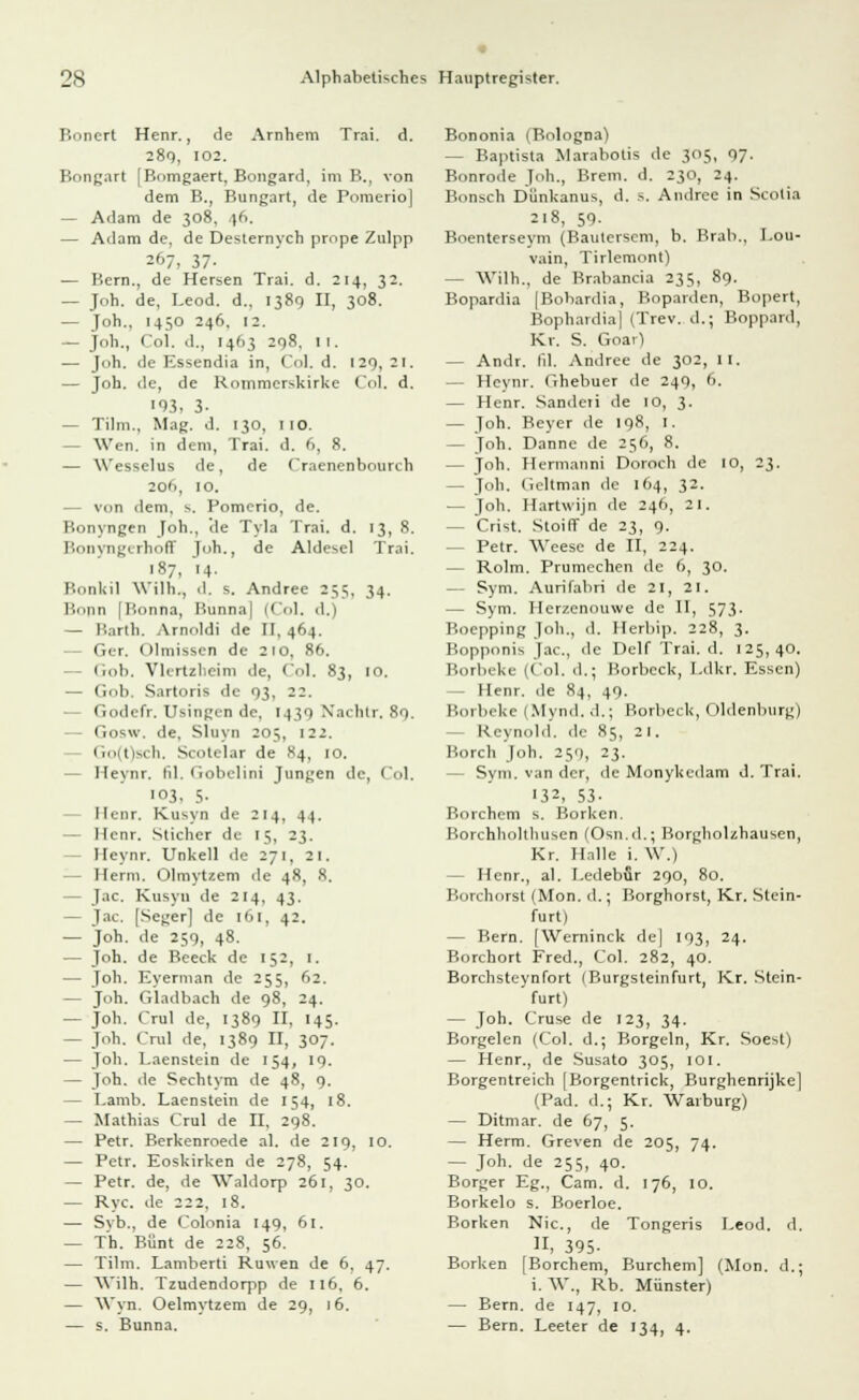 Bonert Henr., de Arnhem Trai. d. 289, 102. Bongart [Bomgaert, Bongard, im B., von dem B., Bungart, de Pomerio] — Adam de 308, p>. — Adam de, de Desternych prnpe Zulpp 267, 37- — Bern., de Hersen Trai. d. 214, 32. — Joh. de, Leod. d., 1389 II, 308. — Joh., 1450 246, 12. — Joh., Col. d., 1463 298, II. — Joh. de Essendia in, Col. d. 129, 2 1. — Joh. de, de Rommerskirke Col. d. ■03, 3- — Tum., Mag. d. 130, 110. — Wen. in dem, Trai. d. 6, 8. — Wesselus de, de Craenenbourch 206, 10. — von dem, s. Pomerio, de. Bonyngen Joh., de Tyla Trai. d. 13, 8. Bonyngerhoff Joh., de Aldesel Trai. 187, 14. Bonkil Wilh., d. s. Andree 235, 34. Bonn [Bonna, Bunna| (Col, d.) — Barth. Amoldi de II, 464. - Ger. Olmissen de 210, 86. Gob. Vlertzbeim de, Col. 83, 10. — Gob. Sartoris de 93, 22. Godefr. Usingen de, 1430 Xachtr. 89. Gosw. de. Sluyn 20;, 122. Go(t)sch. Scotelar de 84, 10. — Heynr. lil. Gobclini Jungen de, Col. 103, 5- Henr, Kusyn de 214, 44. — Henr. Sticher de 15, 23. - Heynr. Unkell de 271, 21. Herrn. Olmytzem de 48, 8. - Jac. Kusyn de 214, 43. — Jac. [Seger] de 161, 42. — Joh. de 259, 48. — Joh. de Beeck de 152, 1. — Joh. Eyerman de 255, 62. — Joh. Gladbach de 98, 24. — Joh. Crul de, 1389 II. 145. — Joh. Crul de, 1389 II, 307. — Joh. Laenstein de 154, 19. — Joh. de Sechtym de 48, 9. — Lamb. Laenstein de 154, 18. — Mathias Crul de II, 298. — Petr. Berkenroede al. de 219, 10. — Petr. Eoskirken de 278, 54. — Petr. de, de Waldorp 261, 30. — Ryc. de 222. 18. — Syb., de Colonia 149, 61. — Th. Bunt de 228, 56. — Tilm. Lamberti Ronen de 6, 47. — Wilh. Tzudendorpp de 116. 6. — Wyn. Oelmytzem de 29, 16. — s. Bunna. Bononia (Bologna) — Baptista Marabotis de 305, 97. Bonrode Joh., Brem. d. 230, 24. Bonscfa Dünkanus, d. 5. Andree in Scolia 218, 59- Boenterseym (Baulersem, b. Brab., I.ou- vain, Tirlemont) — Wilh., de Brabancia 235, 89. Bopardia [Bobardia, Boparden, Bopert, Bophardia| (Trev. d.; Boppard, Kr. S. Goar) — Andr. fil. Andree de 302, II. — Heynr. Ghebuer de 249, 6. — Henr. Sanderi de 10, 3. — Joh. Beyer de 198, I. — Joh. Danne de 256, 8. — joh. Hermanni Doroch de 10, 23. — Joh. Geltman de 164, 32. — Joh. Hartwijn de 246, 21. - Crist. Stoiff de 23, 9. — Petr. Weese de II, 224. — Rolm. Prumechen de 6, 30. — Sym. Aurifabri de 21, 21. — Sym. Herzenouwe de II, 573. Boepping Job., d. Herbip. 228, 3. Bopponis Jac, de Delf Trai. d. 125,40. Borbeke (Col. d.; Borbeck, Ldkr. Essen) - Henr. de 84, 49. Borbeke 1 Mynd. d.; Borbeck, Oldenburg) Reynold. .1.- 85, 21. Horch Joh. 250, 23. - Sym. van der, de Monykedam d. Trai. '32, 53- Borchcm s. Borken. Borchholthusen (Osn.d.; Borgholzhausen, Kr. Halle i. W.) - Henr., al. Ledebflr 290, 80. Borchorst (Mon. d.; Borghorst, Kr. Stein- furt) — Bern. [Werninck de] 193, 24. Borchort Fred., Col. 282, 40. Borchsteynfort 1 Burgsteinfurt, Kr. Stein- furt) — Joh. Cruse de 123, 34. Borgelen (Col. d.; Borgein, Kr. Soest) — Henr., de Susato 305, 101. Borgentreich [Borgentrick, Burghenrijke] (Päd. d.; Kr. Waiburg) — Ditmar. de 67, 5. — Herrn. Greven de 205, 74. — Joh. de 255, 40. Borger Eg., Cam. d. 176, 10. Borkelo s. Boerloe. Borken Nie, de Tongeris Leod. d. II, 395- Borken [Borchem, Burchem] (Mon. d.; i. W., Rb. Münster) — Bern, de 147, 10. — Bern. Leeter de 134, 4.