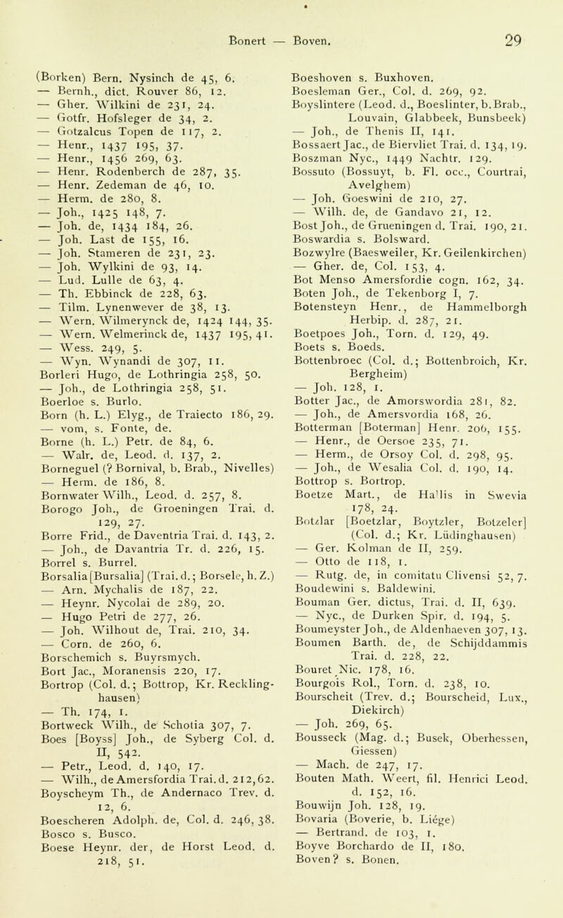 (Borken) Bern. Nysinch de 45, 6. — Bernh., dict. Rouver 86, 12. — Gher. Wilkini de 231, 24. — Gotfr. Hofsleger de 34, 2. — Gotzalcus Topen de 117, 2. — Henr., 1437 195, 37. — Henr., 1456 269, 63. — Henr. Rodenberch de 287, 35. — Henr. Zedeman de 46, 10. — Herrn, de 280, 8. — Joh., 1425 148, 7. — Joh. de, 1434 184, 26. — Joh. Last de 155, 16. — Joh. Stameren de 231, 23. — Joh. Wyllcini de 93, 14. — Lud. Lulle de 63, 4. — Th. Ebbinck de 228, 63. — Tilm. Lynenwever de 38, 13. — Wem. Wilmerynck de, 1424 144, 35. — Wem. Welmerinck de, 1437 195,41. — Wess. 249, 5. — Wyn. Wynandi de 307, II. Borleri Hugo, de Lothringia 258, 50. — Joh., de Lothringia 258, 51. Boerloe s. Burlo. Born (h. L.) Elyg., de Traiecto 186,29. — vom, s. Fönte, de. Borne (h. L.) Petr. de 84, 6. - Walr. de, Leod. d. 137, 2. Borneguel (? Bornival, b. Brab., Nivelles) — Herrn, de 186, 8. Bornwater Willi., Leod. d. 257, 8. Borogo Joh., de Groeningen Trai. d. 129, 27. Borre Frid., de Daventria Trai. d. 143,2. — Joh., de Davantria Tr. d. 226, 15. Borrel s. Burrel. Borsalia[Bursalia] (Trai.d.; Borsele, h. Z.) — Arn. Mychalis de 187, 22. — Heynr. Nycolai de 289, 20. — Hugo Petri de 277, 26. — Joh. Wilhout de, Trai. 210, 34. — Com. de 260, 6. Borschemich s. Buyrsmych. Bort Jac, Moranensis 220, 17. Bortrop (Col. d.; Bottrop, Kr. Reckling- hausen) — Th. 174, 1. Bortweck Wilh., de Schotia 307, 7. Boes [Boyss] Joh., de Syberg Col. d. 11, 542- — Petr., Leod. d. 140, 17. — Wilh., de Amersfordia Trai.d. 212,62. Boyscheym Th., de Andernaco Trev. d. 12, 6. Boescheren Adolph, de, Col. d. 246, 38. Bosco s. Busco. Boese Heynr. der, de Horst Leod. d. 218, 51. Boeshoven s. Buxhoven. Boesleman Ger., Col. d. 269, 92. Boyslintere (Leod. d., Boeslinter, b.Brab., Louvain, Glabbeek, Bunsbeek) — Joh., de Thenis II, 141. Bossaert Jac, de Biervliet Trai. d. 134, 19. Boszman Nyc, 1449 Nachtr. 129. Bossuto (Bossuyt, b. Fl. occ, Courtrai, Avelghem) — Joh. Goeswini de 210, 27. — Wilh. de, de Gandavo 21, 12. Bost Joh., de Grueningen d. Trai. 190, 21. Boswardia s. Bolsward. Bozwylre (Baesweiler, Kr. Geilenkirchen) — Gher. de, Col. 153, 4. Bot Menso Amersfordie cogn. 162, 34. Boten Joh., de Tekenborg I, 7. Botensteyn Henr., de Hammelborgh Herbip. d. 287, 2 1. Boetpoes Joh., Torn. d. 129, 49. Boets s. Boeds. Bottenbroec (Col. d.; Bottenbroich, Kr. Bergheim) — Joh. 128, 1. Botter Jac, de Amorswordia 281, 82. — Joh., de Amersvordia 168, 26. Botterman [Boterman] Henr. 206, 155. — Henr., de Oersoe 235, 71. — Herrn., de Orsoy Col. d. 298, 95. — Joh., de Wesalia Col. d. 190, 14. Bottrop s. Bortrop. Boetze Mart., de Ha'lis in Swevia 178, 24. BoUlar [Boetzlar, Boytzler, Botzeler] (Col. d.; Kr. Lüdinghausen) — Ger. Kolman de II, 259. — Otto de 118, 1. — Rutg. de, in comitatu Clivensi 52, 7. Boudewini s. Baldewini. Bouman Ger. dictus, Trai. d. II, 639. — Nyc, de Durken Spir. d. 194, 5. Boumeyster Joh., de Aldenhaeven 307, 13. Boumen Barth, de, de Schijddammis Trai. d. 228, 22. Bouret Nie 178, 16. Bourgois Rol., Torn. d. 238, 10. Bourscheit (Trev. d.; Bourscheid, Lux., Diekirch) — Joh. 269, 65. Bousseck (Mag. d.; Busek, Oberhessen, Giessen) — Mach, de 247, 17. Bouten Math. Weert, fil. Henrici Leod. d. 152, 16. Bouwijn Joh. 128, 19. Bovaria (Boverie, b. Liege) — Bertrand, de 103, 1. Boyve Borchardo de II, 180. Boven? s. Bonen.