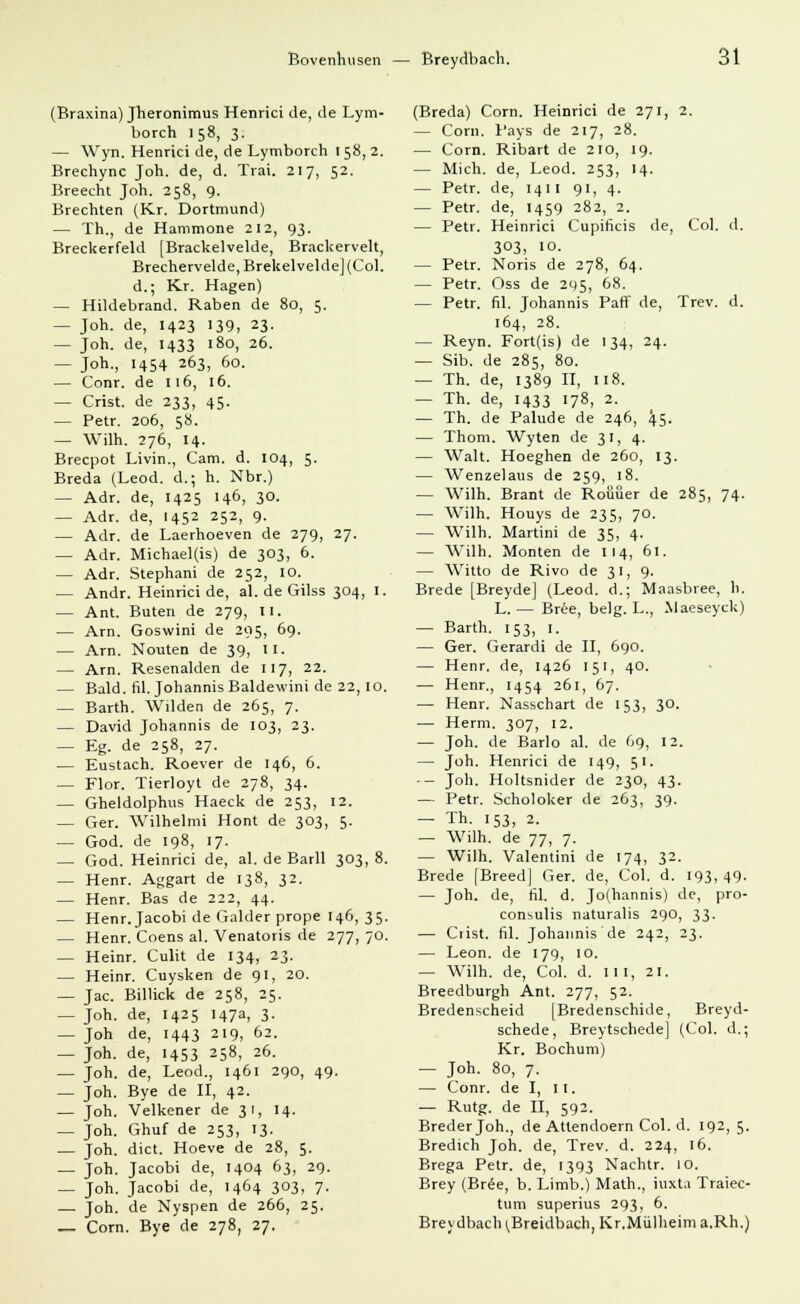 (Eraxina) Jheronimus Henrici de, de Lym- borch 158, 3. — Wyn. Henrici de, de Lymborch ! 58, 2. Brechync Joh. de, d. Trai. 217, 52. Breecht Joh. 258, 9. Brechten (Kr. Dortmund) — Th., de Hammone 212, 93. Breckerfeld [Brackelvelde, Brackervelt, Brecherveide, Brekelvelde] (Col. d.; Kr. Hagen) — Hiklebrand. Raben de 80, 5. — Joh. de, 1423 139, 23. — Joh. de, 1433 180, 26. — Joh., 1454 263, 60. — Conr. de 116, 16. — Crist. de 233, 45. — Petr. 206, 58. — Wilh. 276, 14. Brecpot Livin., Cam. d. 104, 5. Breda (Leod. d.; h. Nbr.) — Adr. de, 1425 146, 30. — Adr. de, 1452 252, 9. — Adr. de Laerhoeven de 279, 27. — Adr. Michael(is) de 303, 6. — Adr. Stephani de 252, 10. — Andr. Heinrici de, al. de Gilss 304, I. — Ant. Buten de 279, II. — Arn. Goswini de 295, 69. — Arn. N outen de 39, II. — Arn. Resenalden de 117, 22. — Bald. fil. Johannis Baldewini de 22,10. — Barth. Wilden de 265, 7. — David Johannis de 103, 23. — Eg. de 258, 27. — Eustach. Roever de 146, 6. — Flor. Tierloyt de 278, 34. — Gheldolphus Haeck de 253, 12. — Ger. Wilhelmi Hont de 303, 5. — God. de 198, 17. — God. Heinrici de, al. de Barll 303, 8. — Henr. Aggart de 138, 32. — Henr. Bas de 222, 44. — Henr. Jacobi de Galder prope 146, 35. — Henr. Coens al. Venatoris de 277, 70. — Heinr. Culit de 134, 23. — Heinr. Cuysken de 91, 20. — Jac. Billick de 258, 25. — Joh. de, 1425 147a, 3. — Joh de, 1443 219, 62. — Joh. de, 1453 258, 26. — Joh. de, Leod., 1461 290, 49. — Joh. Bye de II, 42. — Joh. Velkener de 31, 14. — Joh. Ghuf de 253, 13. — Joh. dict. Hoeve de 28, 5. — Joh. Jacobi de, 1404 63, 29. — Joh. Jacobi de, 1464 303, 7. — Joh. de Nyspen de 266, 25. _ Com. Bye de 278, 27. (Breda) Com. Heinrici de 271, 2. - Com. Pays de 217, 28. — Com. Ribart de 210, 19. — Mich, de, Leod. 253, 14. — Petr. de, 1411 91, 4. — Petr. de, 1459 282, 2. — Petr. Heinrici Cupificis de, Col. d. 303, 10. — Petr. Noris de 278, 64. — Petr. Oss de 295, 68. — Petr. fil. Johannis Paff de, Trev. d. 164, 28. — Reyn. Fort(is) de 134, 24. — Sib. de 285, 80. — Th. de, 1389 II, 118. — Th. de, 1433 178, 2. — Th. de Palude de 246, 45- — Thom. Wyten de 31, 4. — Walt. Hoeghen de 260, 13. — Wenzelaus de 259, 18. — Wilh. Brant de Roüüer de 285, 74. — Wilh. Houys de 235, 70. — Wilh. Martini de 35, 4. — Wilh. Monten de 114, 61. — Witto de Rivo de 31, 9. Brede [Breyde] (Leod. d.; Maasbree, h. L. — Bree, belg. L., Maeseyck) — Barth. 153, 1. — Ger. Gerardi de II, 690. — Henr. de, 1426 151, 40. — Henr., 1454 261, 67. — Henr. Nasschart de 153, 30. — Herrn. 307, 12. — Joh. de Barlo al. de 69, 12. — Joh. Henrici de 149, 51. - Joh. Holtsnider de 230, 43. — Petr. Scholoker de 263, 39. — Th. 153, 2. — Wilh. de 77, 7. — Wilh. Valentini de 174, 32. Brede [Breed] Ger. de, Col. d. 193,49. — Joh. de, fiX d. Jo(hannis) de, pro- consulis naturalis 290, 33. — Crist. fil. Johannis de 242, 23. — Leon, de 179, 10. — Wilh. de, Col. d. 111, 21. Breedburgh Ant. 277, 52. Bredenscheid [Bredenschide, Breyd- schede, Breytschede] (Col. d.; Kr. Bochum) — Joh. 80, 7. — Conr. de I, II. — Rutg. de II, 592. Brederjoh., de Atlendoern Col. d. 192,5. Bredich Joh. de, Trev. d. 224, 16. Brega Petr. de, 1393 Nachtr. 10. Brey (Bree, b. Limb.) Math., iuxta Traiec- tum superius 293, 6. Breydbach ^Breidbach, Kr.Miilheim a.Rh.)