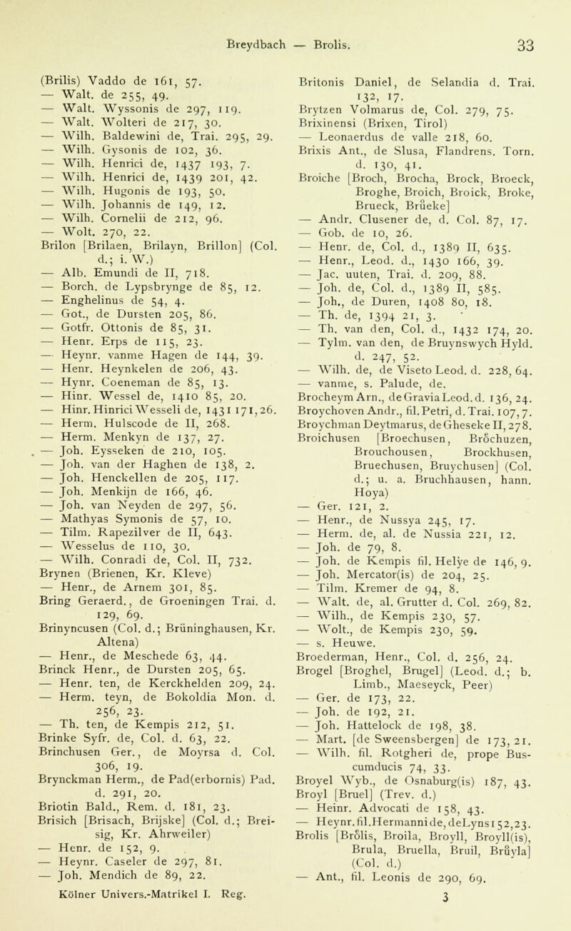 (Brilis) Vaddo de 161, 57. — Walt, de 255, 49. — Walt. Wyssonis de 297, 119. — Walt. Wolteri de 217, 30. — Wilh. Baldewini de, Trai. 295, 29. — Wilh. Gysonis de 102, 36. — Wilh. Henrici de, 1437 193, 7. — Wilh. Henrici de, 1439 201, 42. — Wilh. Hugonis de 193, 50. — Wilh. Johannis de 149, 12. — Wilh. Cornelii de 212, 96. — Wolt. 270, 22. Brilon [Brilaen, Brilayn, Brillon] (Col. d.; i. W.) — Alb. Emundi de II, 718. — Borch. de Lypsbrynge de 85, 12. — Enghelinus de 54, 4. — Got., de Dursten 205, 86. — Gotfr. Ottonis de 85, 31. — Henr. Erps de 115, 23. — Heynr. vanme Hagen de 144, 39. — Henr. Heynkelen de 206, 43. — Hynr. Coeneman de 85, 13. — Hinr. Wessel de, 1410 85, 20. — Hinr.Hinrici Wesseli de, 1431171,26. — Herrn. Hulscode de II, 268. — Herrn. Menkyn de 137, 27. . — Job.. Eysseken de 210, 105. — Joh. van der Haghen de 138, 2. — Joh. Henckellen de 205, 117. — Joh. Menkijn de 166, 46. — Joh. van Neyden de 297, 56. — Mathyas Symonis de 57, 10. — Tilm. Rapezilver de II, 643. — Wesselus de 110, 30. — Wilh. Conradi de, Col. II, 732. Brynen (Brienen, Kr. Kleve) — Henr., de Arnem 301, 85. Bring Geraerd., de Groeningen Trai. d. 129, 69. Brinyncusen (Col. d.; Brüninghausen, Kr. Altena) — Henr., de Meschede 63, 44. Brinck Henr., de Dursten 205, 65. — Henr. ten, de Kerckhelden 209, 24. — Herrn, teyn, de Bokoldia Mon. d. 256, 23- — Th. ten, de Kempis 212, 51. Brinke Syfr. de, Col. d. 63, 22. Brinchusen Ger., de Moyrsa d. Col. 306, 19. Brynckman Herrn., de Pad(erbornis) Päd. d. 291, 20. Briotin Bald., Rem. d. 181, 23. Brisich [Brisach, Brijske] (Col. d.; Brei- sig, Kr. Ahrweiler) — Henr. de 152, 9. — Heynr. Caseler de 297, 8r. — Joh. Mendich de 89, 22. Kölner Univers.-Matrikel I. Reg. Britonis Daniel, de Selandia d. Trai. 132, 17- Brytzen Volmarus de, Col. 279, 75. Brixinensi (Brixen, Tirol) — Leonaerdus de valle 218, 60. Brixis Ant., de Slusa, Flandrens. Torn. d. 130, 41. Broiche [Broch, Brocha, Brock, Broeck, Broghe, Broich, Broick, Broke, Brueck, Brüeke] — Andr. Clusener de, d. Col. 87, 17. — Gob. de 10, 26. — Henr. de, Col. d., 1389 II, 635. — Henr., Leod. d., 1430 166, 39. — Jac. uuten, Trai. d. 209, 88. - Joh. de, Col. d., 1389 II, 585- — Joh., de Düren, 1408 80, 18. — Th. de, 1394 21, 3. — Th. van den, Col. d., 1432 174, 20. — Tylm. van den, de Bruynswych Hyld. d. 247, 52. — Wilh. de, de Viseto Leod. d. 228, 64. — vanme, s. Palude, de. Brocheym Arn., deGraviaLeod.d. 136,24. Broychoven Andr., fil.Petri, d.Trai. 107,7. Broychman Deytmarus, deGheseke II, 278. Broichusen [Broechusen, Bröchuzen, Brouchousen, Brockhusen, Bruechusen, Bruychusen] (Col. d.; u. a. Bruchhausen, hann. Hoya) — Ger. 121, 2. — Henr., de Nussya 245, 17. — Herrn, de, al. de Nussia 221, 12. — Joh. de 79, 8. — Joh. de Kempis fil. Helye de 146, 9. — Joh. Mercator(is) de 204, 25. — Tilm. Kremer de 94, 8. — Walt, de, al. Grutter d. Col. 269, 82. — Wilh., de Kempis 230, 57. — Wolt., de Kempis 230, 59. — s. Heuwe. Broederman, Henr., Col. d. 256, 24. Brogel [Broghel, Brugel] (Leod. d.; b. Limb., Maeseyck, Peer) — Ger. de 173, 22. — Joh. de 192, 21. — Joh. Hattelock de 198, 38. — Mart. [de Sweensbergen] de 173,21. — Wilh. fil. Rotgheri de, prope Bus- cumducis 74, 33. Broyel Wyb., de Osnaburg(is) 187, 43. Broyl [Bruel] (Trev. d.) — Heinr. Advocati de 158, 43. — Heynr.fil.Hermannide,deLynsi52,23. Brolis [BrSlis, Broila, Broyll, Broyll(is), Brula, Bruella, Bruil, Bruvla] (Col. d.) — Ant., fil. Leonis de 290, 69.