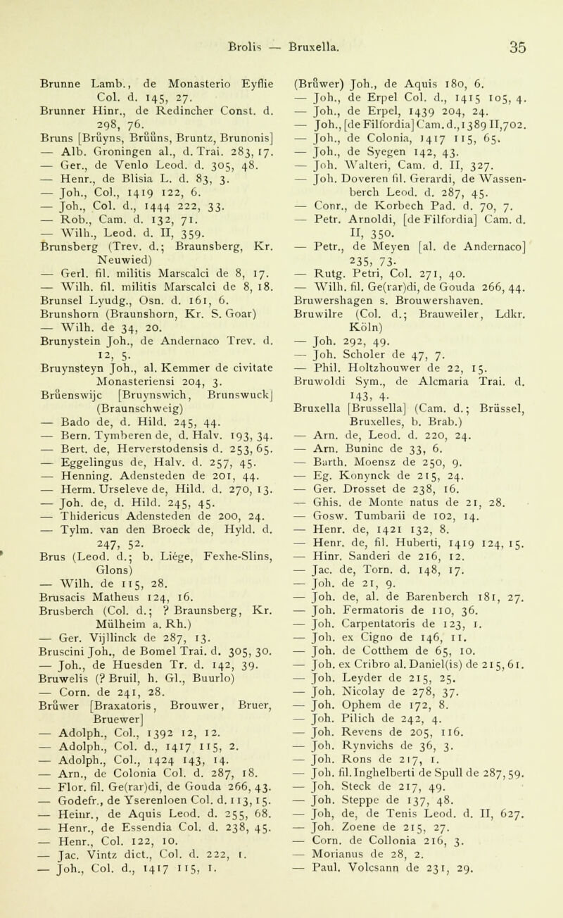 Brunne Lamb., de Monasterio Eyflie Col. d. 145, 27. Brunner Hinr., de Redincher Const. d. 298, 76. Bruns [Bniyns, Brüüns, Bruntz, Brunonis] — Alb. Groningen al., d. Trai. 283,17. — Ger., de Venlo Leod. d. 305, 48. — Henr., de Blisia L. d. 83, 3. — Joh., Co]., 1419 122, 6. — Joh., Col. d., 1444 222, 33. — Rob., Cam. d. 132, 71. — Wilh., Leod. d. II, 359. Brunsberg (Trev. d.; Braunsberg, Kr. Neuwied) — Gerl. fil. militis Marscalci de 8, 17. — Wilh. fil. militis Marscalci de 8, 18. Brunsel Lyudg., Osn. d. 161, 6. Brunshorn (Braunshorn, Kr. S. Goar) — Wilh. de 34, 20. Brunystein Joh., de Andernaco Trev. d. 12, 5- Bruynsteyn Joh., al. Kemmer de civitate Monasteriensi 204, 3. Brüenswijc [Bruynswich, Brunswuck| (Braunschweig) — Bado de, d. Hild. 245, 44. — Bern. Tymberen de, d. Halv. 193,34. — Bert, de, Herverstodensis d. 253, 65. — Eggelingus de, Halv. d. 257, 45. — Henning. Adensteden de 20[, 44. — Herrn. Urseleve de, Hild. d. 270, 13. — Joh. de, d. Hild. 245, 45. — Thidericus Adensteden de 200, 24. — Tylm. van den Broeck de, Hyld. d. 247, 52- Brus (Leod. d.; b. Liege, Fexhe-Slins, Glons) — Wilh. de 115, 28. Brusacis Matheus 124, 16. Brusberch (Col. d.; ? Braunsberg, Kr. Mülheim a. Rh.) — Ger. Vijllinck de 287, 13. Bruscini Joh., de Bomel Trai. d. 305,30. — Joh., de Huesden Tr. d. 142, 39. Bruwelis (? Bruil, h. Gl., Buurlo) — Com. de 241, 28. Bruwer [Braxatoris, Brouwer, Bruer, Bruewer] — Adolph., Col., 1392 12, 12. — Adolph., Col. d., 1417 115, 2. — Adolph., Col., 1424 143, 14. — Arn., de Colonia Col. d. 287, 18. — Flor. fil. Ge(rar)di, de Gouda 266, 43. — Godefr., de Yserenloen Col. d. 113, 15. — Heinr., de Aquis Leod. d. 255, 68. — Henr., de Essendia Col. d. 238, 45. — Henr., Col. 122, 10. — Jac. Vintz dict., Col. d. 222, [. — Joh., Col. d., 1417 115, 1. (Bruwer) Joh., de Aquis 180, 6. — Joh., de Erpel Col. d., 1415 105, 4. — Joh., de Erpel, 1439 204, 24. — Joh., [deFilfordia]Cam.d.,i389 11,702. — Joh., de Colonia, 1417 115, 65. — Ton-> de Syegen 142, 43. - Joh. Walteri, Cam. d. II, 327. — Joh. Doveren fil. Gerardi, de Wassen- berch Leod. d. 287, 45. — Conr., de Korbech Päd. d. 70, 7. — Petr. Arnoldi, [de Filfordia] Cam. d. II, 350. — Petr., de Meyen [al. de Andernaco] 235, 73- — Rutg. Petri, Col. 271, 40. — Wilh. fil. Ge(rar)di, de Gouda 266, 44. Bruwershagen s. Brouwershaven. Bruwilre (Col. d.; Brauweiler, Ldkr. Köln) — Joh. 292, 49. — Joh. Scholer de 47, 7. — Phil. Holtzhouwer de 22, 15. Bruwoldi Sym., de Alemaria Trai. d. H3, 4- Bruxella |Brussella] (Cam. d.; Brüssel, Bruxelles, b. Brab.) — Arn. de, Leod. d. 220, 24. — Arn. Buninc de 33, 6. — Barth. Moensz de 250, 9. — Eg. Konynck de 215, 24. — Ger. Drosset de 238, 16. — Ghis. de Monte natus de 21, 28. — Gosw. Tumbarii de 102, 14. — Henr. de, 1421 132, 8. — Henr. de, fil. Huberti, 1419 124, 15. — Hinr. Sauden de 216, 12. — Jac. de, Tora. d. 148, 17. — Joh. de 21, 9. — Joh. de, al. de Barenberch 181, 27. — Joh. Fermatoris de HO, 36. — Joh. Carpentatoris de 123, 1. — Joh. ex Cigno de 146, II. — Joh. de Cotthem de 65, 10. — Joh. ex Cribro al. Daniel(is) de 215,61. — Joh. Leyder de 215, 25. — Joh. Nicolay de 278, 37. — Joh. Ophem de 172, 8. — Joh. Pilich de 242, 4. — Joh. Revens de 205, 116. — Joh. Rynvichs de 36, 3. — Joh. Rons de 217, 1. — Joh. fil.Inghelberti de Spull de 287,59. — Joh. Steck de 217, 49. — Joh. Steppe de 137, 48. — Joh, de, de Tenis Leod. d. II, 627. — Joh. Zoene de 215, 27. — Com. de Collonia 216, 3. — Morianus de 28, 2. — Paul. Volcsann de 231, 29.