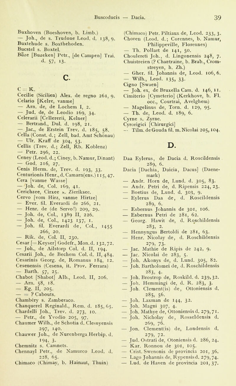 Buxhoven (Boeshoven, b. Limb.) — Joh., de s. Trudone Leod. d. 138,9. Buxtehude s. Boxthehoden. Bucstel s. Boxtel. Buze [Buzeken] Petr., [de Campen] Trai. d. 57, 13. C= K. Cecilie (Sicilien) Alex, de regno 261, 9. Celano [Kelre, vanme] — Arn. de, de Lochern I, 2. — Jud. de, de Leodio 169, 34. Celerarii [Cellererii, Keiner] — Bertrand., Dul. d. 198, 21. — Jac, de Erstein Trev. d. 185, 58. Cella (Const. d.; Zell, bad. Amt Schönau) — Ulr. Kraff de 304, 53. Cellis (Trev. d.; Zell, Rb. Koblenz) — Petr. 296, 22. Ceney (Leod. d.; Ciney, b. Namur, Dinant) — God. 216, 27. Cenis Herrn, de, Trev. d. 193, 33. Centurionis Henr., d. Camarn(ens.) 115,47. Cera [vanme Wasse] — Jon. de, Col. 169, 41. Cerichzee, Cirxee ». Zieriksee. Cervo [vom Hirz, vanme Hirtze] — Ever. fil. Everardi de 266, 21. — Henr. de (de Servo!) 209, 29. — Joh. de, Col., 1389 II, 226. — Joh. de, Col., 1423 137, 1. — Joh. fil. Everardi de, Col., 1455 266, 20. — Rik. de, Col. II, 230. Cesar [=Keyser] Godefr., Mon.d. 132,72. — Joh., de Ailstorp Col. d. II, 194. Cesarii Joh., de Bechern Col. d. II, 484. Cesarinis Georg, de, Romanus 184, 12. Cesenensis (Cesena, it. Prov. Ferrara) — Barth. 57, 25. Chabot [Shabot] Alb., Leod. II, 206. — Arn. 58, 18. — Eg. II, 205. — = ? Cabouts. Chambery s. Zamberaco. Chanquerel Reginald., Rem. d. 185,65. Chardelli Joh., Trev. d. 273, 10. — Petr., de Yvodio 205, 97. Chaumer Wilh., de Schotia d. Clesuyensis 297, 140. Chauwer Joh., de Nurenberga Herbip. d, 194. 3- Chemnitz s. Camnets. Chennayl Petr., de Namurco Leod. d. 228, 65. Chimaco (Chimay, b. Hainaut, Thuin) (Chimaco) Petr. Piltiaux de, Leod. 233, 3. Choren (Leod. d.; Corennes, b. Namur, Philippeville, Florennes) — Th. Pollart de 141, 50. Choulereti Joh., d. Lingonensis 248, 7. Chuistreien (? Chantraine, b. Brab., Crom- streyen, h. Zh.) — Gher. fil. Johannis de, Leod. 106,6. — Wilh., Leod. 135, 33. Cigno [Swaen] — Joh. ex, de Bruxella Cam. d. 146, II. Cimiterio [Cymeterio] (Kerkhove, b. Fl. occ, Courtrai, Avelghem) — Magelinus de, Tom. d. 129, 95. — Th. de, Leod. d. 189, 6. Cyrne s. Zyrne. Cyrorigici [Chirurgici] -- Tilm.deGoudafil. m. Nicolai 205,104. Daa Eylerus, de Dacia d. Roscildensis 289, 6. Dacia [Dachia, Daicia, Dacus] (Daene- mark) — Andr. Hörn de, Lund. d. 305, 83. — Andr. Petri de, d. Ripensis 224, 23. — Boetius de, Lund. d. 303, 9. — Eylerus Daa de, d. Roscildensis 289, 6. — Esbernus Johannis de 301, 106. — Esbernus Petri de 281, 62. — Georg. Hawit de, d. Roschildensis 283, 2. — Hennyngus Bertoldi de 281, 63. — Henr. Nicolay de, d. Roschildensis 279, 73- — Jac. Mathie de Ripis de 242, 9. — Jac. Nicolai de 283, 5. — Joh. Akonys de, d. Lund. 305, 82. — Joh. Bartholomei de, d. Roschildensis 283, 4- — Joh. Brostrop de, Roskild. d. 239,32. — Joh. Hemmingi de, d. R. 283, 3. — Joh. Clement(is) de, Ottoniensis d. 285, 56. — Joh. Laxman de 144, 32. — Joh. Magni 307, 4. — Joh. Mathye de, Ottoniensis d. 279,71. — Joh. Nicholay de, Rosseldensis d. 269, 76. — Jon. Clement(is) de, Londensis d. 279, 72. — Jud. Ostrati de, Otoniensis d. 286, 24. — Kar. Ronnou de 301, 105. — Crist. Swenonis de provincia 201,36. — Lago Johannis de, Rypensisd. 279,74. — Lud. de Haven de provincia 201,37.