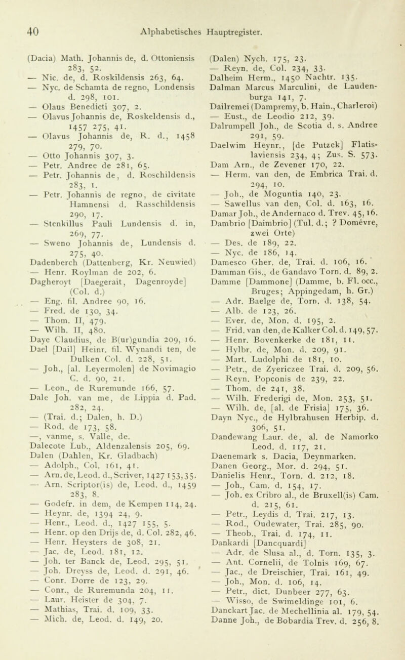 (Dada) Math. Johannis de, d. Ottoniensis 283, 52- — Nie. de, d. Roskildensis 263, 64. — Nyc. de Schamta de regno, Lnndensis d. 298, 101. — Olaus Benedicti 307, 2. — Olavus Johannis de, Roskeldensis d., 1457 275, 41. — Olavus Johannis de, R. d., 1458 279, 70. — Otto Johannis 307, 3. — Petr. Andree de 281, 65. — Petr. johannis de, d. Roschildensis 283, I. — Petr. Johannis de regno, de civilate Hamnensi d. Rasschildensis 20, 17. — Stenkillus Pauli Lundensis d. in, 260, 77- — Sweno Johannis de, Lundensis d. 275, 4°- Dadenberch (Dattenberg, Kr. Neuwied) — Henr. Roybnan de 202, 6. Dagherovt (Daegerait, Dagenroyde I ol. d.) — Eng. hl. Andree 0,0, 16. Fred. <le 130, 34. — Thom. II. 479. — Wilh. II. 480. Dave Claudius, de B(ur)gundia 209, 16. Dael [Dail] Heinr. Id. Wynandi ten, de Dulken Col. d. '228, 51. - Job., [al. Leyermolen] de Novimagio 1 . d. 90, 21. — Leon., de Ruremunde 166, 57. Dalc Joh. van me. de Lippia d. Päd. 282, 24. - (Trai. d.; Dalen. b. I'. — Rod. de 173, 58. —, vannie, -. Valle, de. Dalecote Lub., Aldenzalensis 205, 09. Dalen (Dahlen, Kr. Gladbach) — Adolph., Col. [61, 41. — Arn.de, Leod. d.,Scriver, 1427 153,35. — Arn. Scriptor(is) de, Leod. d.. 1459 283. 8. — Godefr. in dem, de Kempen 114,24. — Heynr. de. 1394 24. 9. — Henr.. Leod. d., 1427 155, 5. — Henr. op den Drijs de, d. Col. 282, 46. — Henr. Heysters de 308. 21. — Jac. de. Leod. 181, 12. — Joh. ter Banck de, Leod. 295, 51. — Joh. Dreyss de, Leod. d. 291, 46. — Conr. Dorre de 123, 29. — Conr., de Ruremunda 204, II. — Laur. Heister de 304. 7. — Mathias, Trai. d. 109. 33. — Mich, de, Leod. d. 149, 20. (Dalen) Nych. 17s, 23. — Reyn. de, Col. 234, 33. Dalheim Herrn.. 1450 Nachtr. 135. Dalman Marcus Marculini, de Lauden- burga 141, 7. Dailrcmei (Dampremy, b. Hain., Charleroi) — Eust., de Leodio 212, 39. Dalrumpell Joh., de Scotia d. s. Andree 291. 59- Daelwim Heynr., [de Putzek] Flatis- laviensis 234, 4; Zus. S. 573. Dam Arn., de Zevener 170, 22. — Herrn, van den, de Embrica Trai. d. 294, 10. — Joh., de Moguntia 140, 23. — Sawellus van den, Col. d. 163, 16. Damar Job., deAndernaco d. Trev. 45,16. Dambrio (Daimbrio] (Till, d.; '? Domevre, zwei Oite) - Des. de 189, 22. — Nyc. de 186, 14. Damesco fiher. de, Trai. d. 106, 16. Damman Gis., de Gandavo Torn. d. 89, 2. Damme [Dammone] (Damme, b. Fl. occ, Kruges; Appingcdam, h. Gr.) - Adr. Baelge de, Torn. d. 138, 54. — Alb. de 123, 26. Ever. de, Mon. d. 195, 2. - Frid. van den, de Kalker Col. d. 149, 57. — Henr. Bovenkerke de 181, 11. - Ilylbr. de, Mon. d. 209, 91. - Marl. Ludolphi de 181, 10. - Petr., de Zyericzee Trai. d. 209, 56. Heyn, l'upconis de 239, 22. - Thom. de 241, 38. Wilh. Frederigi de, Mon. 253, 51. - Wilh. de, [al. de Frisia] 175, 36. Dayn Nyc, de Hylbrahusen Herbip. d. ' 3°, 51. Dandewang Laur. de, al. de Namorko Leod. d. 117, 21. Daenemark s. Dacia, Deynmarken. Danen Georg., Mor. d. 294, 51. Danielis Henr., Torn. d. 212, 18. — Joh., Cam. d. 154, 17. - Joh. ex Cribro al., de Bruxell(is) Cam. d. 215, 61. - Petr., Leydis d. Trai. 217, 13. — Rod., Oudewater, Trai. 285, 90. — Theob., Trai. d. 174, 11. Dankardi [Dancquardi] — Adr. de Slusa al., d. Torn. 135, 3. — Ant. Cornelii, de Tolnis 169, 67. — Jac., de Dreischier, Trai. 161, 49. — Joh., Mon. d. 106, 14. — Petr., dict. Dunbeer 277, 63. — Wisso, de Swimeldinge 101, 6. Danckart Jac. de Mechellinia al. 179, 54. Danne Joh., de Bobardia Trev. d. 256, 8.
