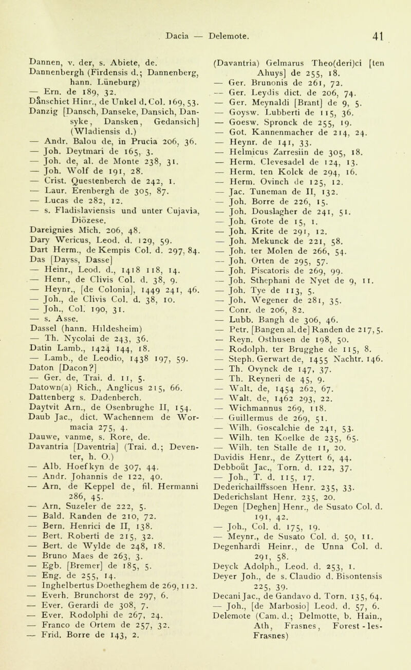 Dannen, v. der, s. Abiete, de. Dannenbergh (Firdensis d.; Dannenberg, hann. Lüneburg) — Em. de 189, 32. Danschiet Hinr., de Unkel d.Col. 169, 53. Danzig (Dansch, Danseke, Dansich, Dan- syke, Dansken, Gedansich] (Wladiensis d.) — Andr. Balou de, in Prucia 206, 36. — Jon. Deytmari de 165, 3. — Joh. de, al. de Monle 238, 31. — Joh. Wolf de 191, 28. — Crist. Questenberch de 242, 1. — Laur. Erenbergh de 305, 87. — Lucas de 282, 12. — s. Fladislaviensis und unter Cujavia, Diözese. Dareignies Mich. 206, 48. Dary Wericus, Leod. d. 129, 59. Dart Herrn., de Kempis Col. d. 297,84. Das [Dayss, Dasse] — Heinr., Leod. d., 1418 118, 14. — Henr., de Clivis Col. d. 38, 9. — Heynr., [de Colonia], 1449 241, 46. — Joh., de Clivis Col. d. 38, 10. — Joh., Col. 190, 31. — s. Asse. Dassel (hann. Hildesheim) — Th. Nycolai de 243, 36. Datin Lamb., 1424 144, 18. — Lamb., de Leodio, 1438 197, 59. Daton [Dacon?] — Ger. de, Trai. d. II, 5. Datown(a) Rieh., Anglicus 215, 66. Dattenberg s. Dadenberch. Daytvit Arn., de Osenbrughe II, 154. Daub Jac, dict. Wachennem de Wor- macia 275, 4. Dauwe, vanme, s. Rore, de. Davantria [Daventria] (Trai. d.; Deven- ter, h. O.) — Alb. Hoefkyn de 307, 44. — Andr. Johannis de 122, 40. — Arn, de Keppel de, fil. Hermanni 286, 45. — Arn. Suzeler de 222, 5. — Bald. Randen de 210, 72. — Bern. Henrici de II, 138. — Bert. Roberti de 215, 32. — Bert, de AVylde de 248, 18. — Bruno Maes de 263, 3. — Egb. [Bremer] de 185, 5. — Eng. de 255, 14. — Inghelbertus Doetheghem de 269, 11 2. — Everh. Brunchorst de 297, 6. — Ever. Gerardi de 308, 7. — Ever. Rodolphi de 267, 24. — Franco de Ortem de 257, 32. — Frid. Borre de 143, 2. (Davantria) Gelmarus Theo(deri)ci [ten Ahuys] de 255, 18. — Ger. Brunonis de 261, 72. — Ger. Leydis dict. de 206, 74. — Ger. Meynaldi [Brant] de 9, 5. — Goysw. Lubberti de 115, 36. — Goesw. Spronck de 255, 19. — Got. Kannenmacher de 214, 24. — Heynr. de 141, 33. — Helmicus Zarresiin de 305, 18. — Herrn. Clevesadel de 124, 13. — Herrn, ten Kokk de 294, 16. — Herrn. Ovinch de 125, 12. — Jac. Tuneman de II, 132. — Joh. Borre de 226, 15. — Joh. Douslagher de 241, 51. — Joh. Grote de 15, 1. — Joh. Krite de 291, 12. — Joh. Mekunck de 221, 58. — Joh. ter Molen de 266, 54. — Joh. Orten de 295, 57. — Joh. Piscatoris de 269, 99. — Joh. Sthephani de Nyet de 9, II, — Joh. Tye de 113, 5. — Joh. Wegener de 281, 35. — Conr. de 206, 82. — Lubb. Bangh de 306, 46. — Petr. [Bangen al.de] Randen de 217, 5. — Reyn. Osthusen de 198, 50. — Rodolph. ter Brugghe de 115, 8. — Steph. Gerwart de, 1455 Nachtr. 146. — Th. Ovynck de 147, 37. — Th. Reyneri de 45, 9. — Walt, de, 1454 262, 67. — Walt, de, 1462 293, 22. — Wichmannus 269, 118. — Guillermus de 269, 51. — Wilh. Goscalchie de 241, 53. — Wilh. ten Koelke de 235, 65. — Wilh. ten Stalle de 11, 20. Davidis Henr., de Zyttert 6, 44, Debboüt Jac, Torn. d. 122, 37. - Joh., T. d. 115, 17. Dederichailffssoen Henr. 235, 33. Dederichslant Henr. 235, 20. Degen [Deghen] Henr., de Susato Col. d. 191, 42- — Joh., Col. d. 175, 19. — Meynr., de Susato Col. d. 50, II. Degenhardi Heinr., de Unna Col. d. 29', 58- Deyck Adolph., Leod. d. 253, I. Deyer Joh., de s. Claudio d. Bisontensis 225, 39. Decani Jac, de Gandavo d. Torn. 135, 64. — Joh., [de MarbosioJ Leod. d. 57, 6. Delemote (Cam. d.; Delmotte, b. Hain., Ath, Frasnes, Forest-les- Frasnes)