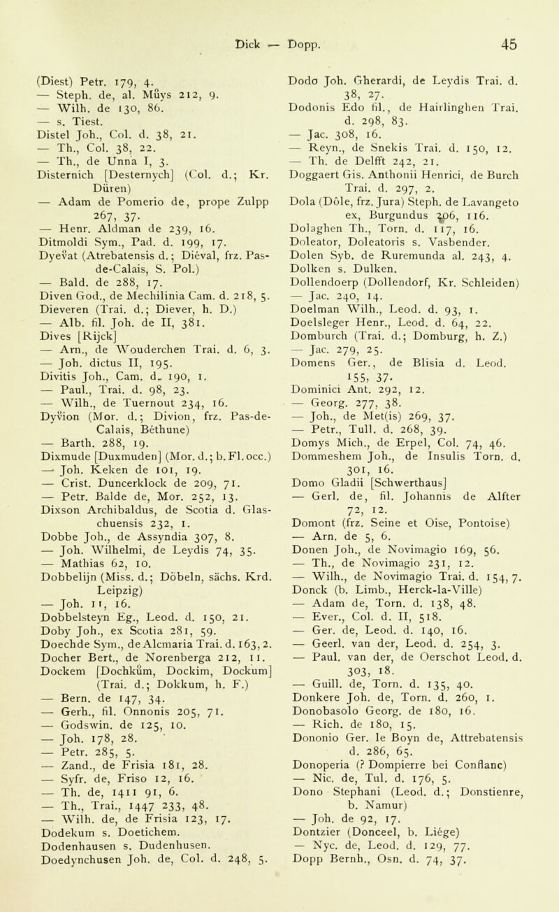 (Diest) Petr. 179, 4. — Steph. de, al. Müys 212, 9. - Wilh. de 130, 80. — s. Tiest. Distel Joh., Col. d. 38, 21. - Th, Col. 38, 22. — Th., de Unna I, 3. Disternich [Desternych] (Col. d.; Kr. Düren) — Adam de Pomerio de, prope Zulpp 267, 37- — Henr. Aldman de 239, 16. Ditmoldi Sym., Päd. d. 199, 17. Dyevat (Atrebatensis d.; Diiival, frz. Pas- de-Calais, S. Pol.) — Bald, de 288, 17. Diven God., de Mechilinia Cam. d. 218, 5. Dieveren (Trai. d.; Diever, h. D.) — Alb. fil. Joh. de II, 381. Dives [Rijck] — Arn., de Wouderchen Trai. d. 6, 3. — Joh. dictus II, 195. Divitis Joh., Cam. d_ 190, 1. — Paul., Trai. d. 98, 23. — Wilh., de Tuernout 234, 16. Dyvion (Mor. d.; Divion, frz. Pas-de- Calais, Bethune) — Barth. 288, 19. Dixmude [Duxmuden] (Mor. d.; b. Fl.occ.) —■ Joh. Keken de 101, 19. — Crist. Duncerklock de 209, 71. — Petr. Bälde de, Mor. 252, 13. Dixson Archibaldus, de Scotia d. Glas- chuensis 232, I. Dobbe Joh., de Assyndia 307, 8. — Joh. Wilhelmi, de Leydis 74, 35. — Mathias 62, 10. Dobbelijn (Miss, d.; Döbeln, sächs. Krd. Leipzig) — Joh. I!, 16. Dobbelsteyn Eg., Leod. d. 150, 21. Doby Joh., ex Scotia 281, 59. Doechde Sym., de Alemaria Trai.d. 163,2. Docher Bert., de Norenberga 212, 11. Dockern [Dochküm, Dockim, Dockum] (Trai. d.; Dokkum, h. F.) — Bern, de 147, 34. — Gerh., fil. Onnonis 205, 71. — Godswin. de 125, 10. — Joh. 178, 28. — Petr. 285, 5. — Zand., de Frisia 181, 28. — Syfr. de, Friso 12, 16. — Th. de, 1411 91, 6. — Th., Trai., 1447 233, 48. — Wilh. de, de Frisia 123, 17. Dodekum s. Doetichem. Dodenhausen s. Dudenhusen. Doedynchusen Joh. de, Col. d. 248, 5. Dodo Joh. Gherardi, de Leydis Trai. d. 38. 27- Dodonis Edo fil., de Hairlinghen Trai. d. 298, 83. — Jac. 308, 16. - Reyn., de Snekis Trai. d. 150, 12. - Th. de Delfft 242, 21. Doggaert Gis. Anthonii Henrici, de Burch Trai. d. 297, 2. Dola (Döle, frz. Jura) Steph. de Lavangeto ex, Burgundus 2^)6, 116. Dolaghen Th., Tom. d. 117, 16. Doleator, Doleatoris s. Vasbender. Dolen Syb. de Ruremunda al. 243, 4. Dolken s. Dulken. Dollendoerp (Dollendorf, Kr. Schieiden) — Jac. 240, 14. Doelman Wilh., Leod. d. 93, 1. Doelsleger Henr., Leod. d. 64, 22. Dombuvch (Trai. d.; Domburg, h. Z.) - Jac. 279, 25. Domens Ger., de Blisia d. Leod. 155, 37- Dominici Ant. 292, 12. — Georg. 277, 38. — Joh., de Met(is) 269, 37. — Petr., Tüll. d. 268, 39. Domys Mich., de Erpel, Col. 74, 46. Dommeshem Joh., de Insulis Torn. d. 301, IG. Domo Gladii [Schwerthaus] — Gerl. de, fil. Johannis de Alfter 72, 12. Domont (frz. Seine et Oise, Pontoise) — Arn. de 5, 6. Donen Joh., de Novimagio 169, 56. — Th., de Novimagio 231, 12. — Wilh., de Novimagio Trai.d. 154,7. Donck (b. Limb., Herck-la-Ville) — Adam de, Torn. d. 138, 48. — Ever., Col. d. II, 518. — Ger. de, Leod. d. 140, 16. — Geerl. van der, Leod. d. 254, 3. ■— Paul, van der, de Oerschot Leod. d. 303, 18. — Guill. de, Torn. d. 135, 40. Donkere Joh. de, Torn. d. 260, r. Donobasolo Georg, de 180, 16. — Rieh, de 180, 15. Dononio Ger. le Boyn de, Attrebatensis d. 286, 65. Donoperia (? Dompierre bei Conflanc) — Nie. de, Tul. d. 176, 5. Dono Stephani (Leod. d.; Donstienre, b. Namur) — Joh. de 92, 17. Dontzier (Donceel, b. Liege) — Nyc. de, Leod. d. 129, 77. Dopp Bernh., Osn. d. 74, 37.
