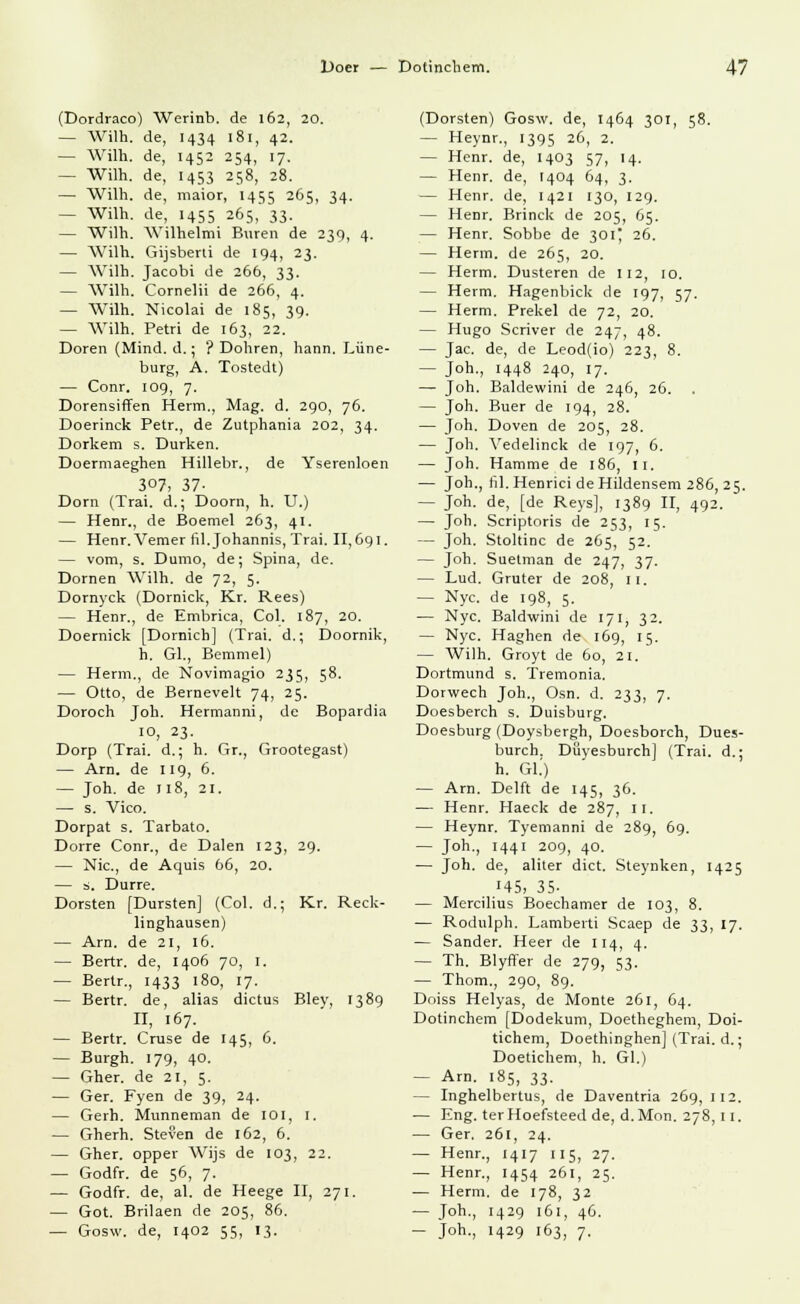 (Dordraco) Werinb. de 162, 20. — Wilh. de, 1434 181, 42. — Wilh. de, 1452 254, 17. — Wüh. de, 1453 258, 28. — Wilh. de, maior, 1455 265, 34. — Wilh. de, 1455 265, 33. — Wilh. Wilhelmi Buren de 239, 4. — Wilh. Gijsberti de 194, 23. — Wilh. Jacobi de 266, 33. — Wilh. Cornelii de 266, 4. — Wilh. Nicolai de 185, 39. — Wilh. Petri de 163, 22. Doren (Mind. d.; ? Dohren, hann. Lüne- burg, A. Tostedt) — Conr. 109, 7. Dorensiffen Herrn., Mag. d. 290, 76. Doerinck Petr., de Zutphania 202, 34. Dorkem s. Durken. Doermaeghen Hillebr., de Yserenloen 307, 37- Dorn (Trai. d.; Doorn, h. U.) — Henr., de Boemel 263, 41. — Henr. Vemer fil.Johannis, Trai. 11,691. — vom, s. Dumo, de; Spina, de. Dornen Wilh. de 72, 5. Dornyck (Dornick, Kr. Rees) — Henr., de Embrica, Col. 187, 20. Doernick [Dornich] (Trai. d.; Doornik, h. Gl., Bemmel) — Herrn., de Novimagio 235, 58. — Otto, de Bernevelt 74, 25. Doroch Joh. Hermanni, de Bopardia 10, 23- Dorp (Trai. d.; h. Gr., Grootegast) — Arn. de 119, 6. — Joh. de 118, 21. — s. Vico. Dorpat s. Tarbato. Dorre Conr., de Dalen 123, 29. — Nie, de Aquis 66, 20. — s. Dürre. Dorsten [Dursten] (Col. d.; Kr. Reck- linghausen) — Arn. de 21, 16. — Bertr. de, 1406 70, 1. — Bertr., 1433 180, 17. — Bertr. de, alias dictus Bley, 1389 II, 167. — Bertr. Cruse de 145, 6. — Burgh. 179, 40. — Gher. de 21, 5. — Ger. Fyen de 39, 24. — Gerh. Munneman de 101, 1. — Gherh. Steven de 162, 6. — Gher. opper Wijs de 103, 22. — Godfr. de 56, 7. — Godfr. de, al. de Heege II, 271. — Got. Brilaen de 205, 86. — Gosw. de, 1402 55, 13. (Dorsten) Gosw. de, 1464 301, 58. — Heynr., 1395 26, 2. - Henr. de, 1403 57, 14. — Henr. de, 1404 64, 3. — Henr. de, 1421 130, 129. — Henr. Brinck de 205, 65. — Henr. Sobbe de 301' 26. — Herrn, de 265, 20. — Herrn. Düsteren de 112, 10. — Herrn. Hagenbick de 197, 57. — Herrn. Prekel de 72, 20. — Hugo Scriver de 247, 48. — Jac. de, de Leod(io) 223, 8. — Joh., 1448 240, 17. — Joh. Baldewini de 246, 26. . — Joh. Buer de 194, 28. — Joh. Doven de 205, 28. — Joh. Vedelinck de 197, 6. — Joh. Hamme de 186, II. — Joh., fil.Henrici de Hildensem 286, 25. — Joh. de, [de Reys], 1389 II, 492. — Joh. Scriptoris de 253, 15. — Joh. Stoltinc de 265, 52. — Joh. Suetman de 247, 37. — Lud. Gruter de 208, 11. — Nyc. de 198, 5. — Nyc. Baldwini de 171, 32. — Nyc. Haghen de 169, 15. — Wilh. Groyt de 60, 21. Dortmund s. Tremonia. Dorwech Joh., Osn. d. 233, 7. Doesberch s. Duisburg. Doesburg (Doysbergh, Doesborch, Dues- burch. Düyesburch] (Trai. d.; h. Gl.') — Arn. Delft de 145, 36. — Henr. Haeck de 287, 11. — Heynr. Tyemanni de 289, 69. — Joh., 1441 209, 40. — Joh. de, aliter dict. Steynken, 1425 145, 35- — Mercilius Boechamer de 103, 8. — Rodulph. Lamberti Scaep de 33, 17. — Sander. Heer de 114, 4. — Th. Blyffer de 279, 53. — Thom., 290, 89. Doiss Helyas, de Monte 261, 64. Dotinchem [Dodekum, Doetheghem, Doi- tichem, Doethinghen] (Trai. d.; Doetichem, h. Gl.) — Arn. 185, 33. — Inghelbertus, de Daventria 269, 112. — Eng. terHoefsteedde, d.Mon. 278,11. — Ger. 261, 24. — Henr., 1417 115, 27. — Henr., 1454 261, 25. — Herrn, de 178, 32 — Joh., 1429 161, 46. — J°h-, H29 163, 7.
