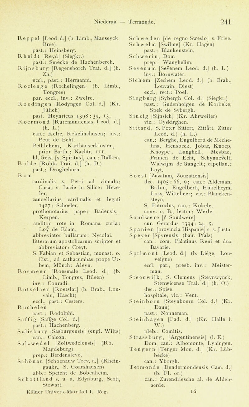 Reppel [Leod.d.] (b. Limb., Maeseyck, Br6e) past.: Heinsberg. Rheidt [ReydJ (Siegkr.) past.: Smecke de Hachenberch. Rijnsburg [Regensborch Trai. d.] (h. Zh.) eccl., past.: Hermanni. Roclcnge (Rochelingen] (b. Limb., Tongres) par. eccl., inv.: Zwelre. Roedingen [Rodyngen Col. d.| (Kr. Jülich) past. Heynricus 1398 : 39, 13. Roermond [Ruremundensis Leod. d.j (h. L.) can.: Kelre, Rekelinchusen; inv.: Peut de Echt. Bethlehem, Karthäuserkloster, prior Barth.: Nachtr. 111. hl. (reist [s. Spiritus), can.: Dulken. Rolde [Rolda Trai. d.] (h. D.) past.: Droghehorn. Rom cardinalis s. Petri ad vincula: Cusa; s. Lucie in Silice: Heze- ler. cancellarius cardinalis et legati 1427: Schoeler. prothonotarius pape: Badensis, Kerpen. auditor rote in Romana curia: Loy de Edam. abbreviator bullarum: Nycolai. litterarum apostolicarum scriptor et abbreviator: Creyt. S. Fabian et Sebastian, monast. o. Cist., ad cathacumbas prope Ur- bem, Mönch: Aleyn. Rosmeer [Roesmale Leod. d.] (b. Limb., Tongres, Bilsen) inv.: Conradi. Rotseiaer [Roetslar] (b. Brab., Lou- vain, Haecht) eccl., past.: Cesters. Ruchelen past.: Rodolphi. Saffig [Saffge Col. d.] past.: Hachenberg. Salisbury [Sasburgensis] (engl. Wilts) can.: Calcon. Salzwedel [Zoltwedelensis] (Rb. Magdeburg) prep.: Berdensleve. Schönau [Schoenauw Trev. d.] (Rhein- gaukr., S. (ioarshausen) abb.: Speicht de Bobenheim. Schottland s. u. a. Edynburg, Scoti, Stewart. Kölner Univers.-Malrikel I. Reg. Schweden [de regno Swesio] s. Frise. Schwelm [Swilme] (Kr. Hagen) past.: Blankenstein. Schwerin, Dom prep.: Wanghelim. Sevenum [Sevenem Leod. d.] (h. L.) inv.: Bornwater. Sichern [Zechern Leod. d.] (b. Brab., Louvain, Diest) eccl., rect.: Poel. Siegburg [Sybergh Col. d.] (Siegkr.) past.: Gudenhoigen de Koibeke, Spek de Sybergh. Sinzig [Sijnsicb] (Kr. Ahrweiler) vic: Oyskirghen. Sittard, S. Peter [Sittert, Zittau, Zitter Leod. d.) (h. L.) can.: Berghe, Engelberti de Meche- lina, Hensbeck, Jobac, Knoep, Knoype , Langhell, Mesbac, Primen de Echt, Schynnevelt, Walwijns de Gangelt; capellan.: Loyt. Soest [Zuzatum, Zouzatiensis] dec. 1405:66, 9; can.: Aldeman, Brilon, Engelberti, Hukelheym, Loss, Witleheer; vic: Blancken- steyn. S. Patroclus, can.: Kokele. conv. o. B., lector: Werle. Sondwere ['? Soudwere] cur. Gcrardus 1394 : 24, 5. Spanien [provincia Hispanie] s. s. Justa. Speyer [SpyrensisJ (bair. Pfalz) can.: com. Palatinus Reni et dux Bavarie. Sprimoirt [Leod. d.] (b. Liege, Lou- veigne) eccl. par., presb. inv.: Meister- man. Steenwijk, S. Clemens [Steynwynck, Stenwicense Trai. d.] (h. O.) dec. Spise. hospitale, vic: Vent. Steinborn [Steynboern Col. d.] (Kr. Daun) past.: Nonneman. Steinhagen [Päd. d.] (Kr. Halle i. W.) pleb.: Comitis. Strassburg, [Argentinensis] (i. E.) Dom, can.: Albomonte, Lyningen. Ten gern [Tenger Hon. d.J (Kr. Lüb- becke) can.: Yborgh. Termonde [Dendermondensis Cam. d.J (b. Fl. or.) can.: Zurendriesche al. de Alden- aerde. 16