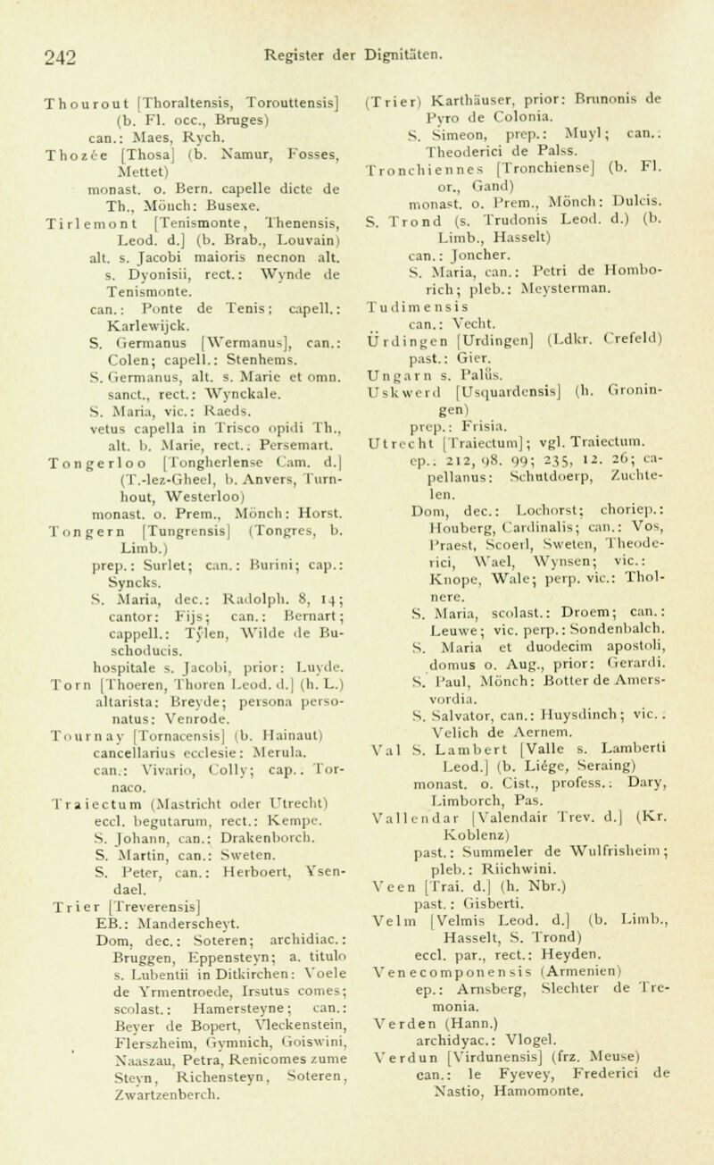 Thourout [Thoraltensis, Torouttensis] (b. Fl. occ, Bruges) can.: Maes, Rych. Thozce [Thosa] ib. Xamur, Fosses, Mettet) monast. o. Bern, capelle dictc de Th., Münch: Busexe. Tirlemont [Tenismonte, Thenensis, Leod. d.] (b. Brab., Louvain) alt. s. Jacobi maioris necnon alt. s. Dyonisii, rect.: Wynde de Tenismonte. can.: Ponte de Tenis; capell.: Karlewijck. S. Germanus [Wermanus], ean.: Colen; capell.: Stenhems. S. Germanus, alt. s. Marie et omn. sanct., rect.: Wynckale. S. Maria, vic.: Raeds. vetus capella in Trisco opidi Th., alt. b. Marie, rect.: Persemart. Tongerloo [Tongherlense Cam. d.| (T.-lez-Gheel, b. Anvers, I'urn- hout, Westerloo) monast. o. Prem., Mönch: Horst. Tongern [Tungrensis] (Tongres, b. Limb.) prep.: Surlet; can.: Kurini; cap.: Syncks. S. Maria, dec: Kadolph. 8, 14; cantor: Fijs; can.: Bernart; cappell.: Tylen, Wilde de Bu- schoducis. hospitale s. Jacobi, prior: Luyde. Tom [Thoeren, Tliuren l.cod.d.] (h. L.) altarista: Breyde; persona perso- natus: Venrode. Tournay (Tornacensis] (b. Ilainaut) cancellarius ecclesie: Mcrula. can.: Vivario, (oliv; cap.. Tor- naco. Traiectum (Mastricht oder Utrecht) eccl. begutarum, rect.: Kempc. S. Johann, can.: Drakenborch. S. .Martin, can.: Sweten. S. Peter, can.: Herboert, Ysen- dael. Trier [Treverensis] EB.: Manderscheyt. Dom, dec: Soteren; archidiac.: Bruggen, Fppensteyn; a. titulo s. Lubentii in Ditkirchen: Voele de Yrmentroede, Irsutus comes; scolast.: Hamersteyne; can.: Beyer de Bopert, Yleckenstein, Flerszheim, Gymnich, Goiswini, Naaszau, Petra, Renicomes /.ume Steyn, Richensteyn, Soteren, Zwartzenberch. (Trier) Karthäuser, prior: Bmnonis de l'vro de Colonia. S. Simeon, prcp.: Muyl; can.. Theoderici de Palss. Tronchiennes [Tronchiense] (b. Fl. or., Gand) monast. o. Prem., Mönch: Dulcis. S. Trond (s. Trudonis Leod. d.) (b. Limb., Hasselt) can.: Joncher. S. Maria, can.: Petri de Hombo- rich; pleb.: Mcysterman. Tudimensis can.: Vecht. Ürdingen |Urdingcn] (Ldkr. Crefeld) past.: Gier. Ungarn s. Palüs. Uskwerd [Usquardensis] (h. Gronin- gen) prep.: Frisia. Utrecht [Traiectum]; vgl. Traiectum. ep.. 212,08. 99; 235, 12. 26; ca- pellanus: Schutdoerp, Zuchte- len. Dom, dec: Lochorst; choriep.: Houberg, Cardinalis; can.: Vos, lJraest, Scoetl, Sweten, Theode- rici, Wael, Wynsen; vic: Knopc, Wale; perp. vic: Thol- nere. S. Maria, scolast.: Droem; can.: Leuwe; vic. perp.: Sondenbaich. S. Maria et duodecim apostoli, domus o. Aug., prior: Gerardi. S. Paul, Mönch: Botter de Amcrs- vordia. S. Salvator, can.: Huysdinch; vic. . Velich de Aernem. Val S. Lambert [Vallc s. Laraberti Leod.] (b. Liege, Seraing) monast. o. Cist., profess.: Dary, Limborch, Pas. Vallen'dar |Valendair Trev. d.| (Kr. Koblenz) past.: Summeler de Wulfrisheim; pleb.: Riichwini. Veen [Trai. d.| (h. Nbr.) past.: Gisberti. Velm |Velmis Leod. d.] (b. Limb., Hasselt, S. Trond) eccl. par., rect.: Heyden. Venecomponensis (Armenien) ep.: Arnsberg, Slechter de Tre- monia. Verden (Hann.) archidyac: Vlogel. Verdun [Virdunensis] (frz. Meuse) can.: le Fyevey, Frederici de Nastio, Hamomonte.