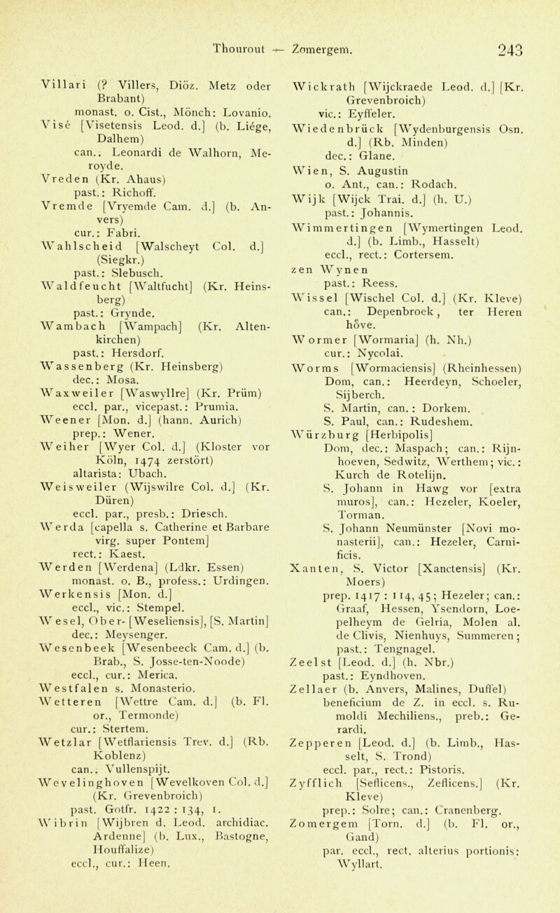 Thourout -f- Znmergem. Villari (? Villers, Diöz. Metz oder Brabant) monast. o. Cist., Mönch: Lovanio. Vise [Visetensis Leod. d.] (b. Liege, Dalhem) can.. Leonardi de Walhorn, Me- royde. Vreden (Kr. Ahaus) past.: Richoff. Vremde [Vryemde Cam. d.] (b. An- vers) cur.: Fabri. Wahlscheid [Walscheyt Col. d.] (Siegkr.) past.: Slebusch. Wald feucht [Waltfucht] (Kr. Heins- berg) past.: Grynde. Wambach [Wampach] (Kr. Alten- kirchen) past.: Hersdorf. Wassenberg (Kr. Heinsberg) dec.: Mosa. Waxweiler [Waswyllre] (Kr. Prüm) eccl. par., vicepast.: Prumia. Weener [Mon. d.J (hann. Aurich) prep.: Wener. Weiher [Wyer Col. d.] (Kloster vor Köln, 1474 zerstört) altarista: Ubach. Weisweiler (Wijswilre Col. d.] (Kr. Düren) eccl. par., presb.: Driesch. Werda [capella s. Catherine et Barbare virg. super Pontem] rect.: Kaest. Werden [Werdena] (Ldkr. Essen) monast. o. B., profess.: Urdingen. Werkensis [Mon. d.] eccl., vic: Stempel. Wesel, Ober- [Weseliensis], [S. Martin] dec: Meysenger. Wesenbeek [Wesenbeeck Cam. d.] (b, Brab., S. Josse-ten-Xoode) eccl., cur.: Merica. Westfalen s. Monasterio. Wetteren [Wettre Cam. d.] (b. Fl. or., Termonde) cur.: Stertem. Wetzlar [Wetflariensis Trev. d.] (Rb. Koblenz) can.. Vullenspijt. Wevelinghoven [Wevelkoven Col. d.] (Kr. Grevenbroich) past. Gotfr. 1422 : 134, 1. Wibrin |Wijbren d. Leod. archidiac. Ardenne] (I). Lux., Bastogne, Houffalize) eccl., cur.: Heen. Wickrath [Wijckraede Leod. d.] [Kr. Grevenbroich) vic: Eyffeler. Wiedenbrück [Wydenburgensis Osn. d.] (Rb. Minden) dec: Glane. Wien, S. Augustin o. Ant., can.: Rodach. Wijk [Wijck Trai. d.] (h. U.) past.: Johannis. Wimmertingen [Wymertingen Leod. d.] (b. Limb., Hasselt) eccl., rect.: Cortersem. z e n W y n e n past.: Reess. Wissel [Wischel Col. d.] (Kr. Kleve) can.: Depenbroek, ter Heren höve. Wormer [Wormaria] (h. Nh.) cur.: Nycolai. Worms [Wormaciensis] (Rheinhessen) Dom, can.: Heerdeyn, Schoeler, Sijberch. S. Martin, can. : Dorkem. S. Paul, can.: Rudeshem. Würzburg [Herbipolis] Dom, dec: Maspach; can.: Rijn- hoeven, Sedvvitz, Werthem: vic: Kurch de Rotelijn. S. Johann in Hawg vor [extra muros], can.: Hezeler, Koeler, Torman. S. Johann Neumünster [Novi mo- nasterii], can.: Hezeler, Carni- ficis. Xanten, S. Victor [Xanctensis] (Kr. Moers) prep. 1417 : 114, 45; Hezeler; can.: Graaf, Hessen, Ysendorn, Loe- pelheym de Gelria, Molen al. de Clivis, Nienhuys, Summeren ; past.: Tengnagel. Zeel st [Leod. d.] (h. Xbr.) past.: Eyndhoven. Zellaer (b. Anvers, Malines, Düffel) beneficium de Z. in eccl. 3. Ru- raoldi Mechiliens., preb.: Ge- rardi. Zepperen [Leod. d.[ (b. Limb., Has- selt, S. Trond) eccl. par., rect.: Pistoris. Zyfflich [Sefficens., Zeflicens.] (Kr. Kleve) prep.: Solre; can.: Cranenberg. Zomergem [Tom, d.J (b, Fl. or., Gand) par. eccl., rect. alterius povtionis: Wyllart.