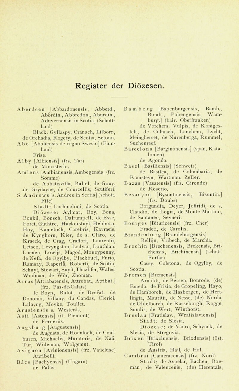 Register der Diözesen. Aberdcen [Abbardonensis, Abberd., AbSrdin., Abbredon., Aburdin., Aduvernensis in ScotiaJ (Schott- land) Black, Gyllaspy, Cranach, Lilborn, de Orchadia, Rogery, de Scotia, Setoun. Abo [Abohensis de regno Swesio] (Finn- land) Krise. Alby [Albiensis] (frz. Tar) de Monasterio. Amiens [Ambianensis,Ambegensis] (frz. Somrae) de Abbatisvilla, Bultel, de Gouy, de Grydayne, de Courcellis, Scutiferi. S. Andrews [s. Andree in Scotia] (schott. Fife) Stadt: Lochmaloni, de Scotia. Diözese: Aylmar, Boy, Bona, Bonkil, Bonsch, Dalrumpell, de Esse Foret, Guthtre, Hackerstuyl, Hebborn Hoy, Kameloch, Carebris, Kavraeis de Kynghorn, Kier, de s. Claro, de Kraeck, de Crag, Craffort, Laurentii, Letsco, Levyngston, Lodyan, Louthian Loenen, Lowijs, Magod, Moneypenny de Nefa, de Ogylby, Plackbuel, Purio Ramsay, RaperlS, Roberti, de Scotia Schuyt, Stewart, Suyft, Thazlifer, Wales Wodman, de Wor, Zhoman. Arras [Attrabatensis, Attrebat., Atribut.] (frz. Pas-de-Calais) le Boyn, Bulot, de Dyevat, de Dononio, Villany, du Candas, Clerici, Lalayng, Moyke, Toullet. Arusiensis s. Westeräs. Asti [Astensis] (it. Piemont) de Ferneriis. Augsburg [Augustensis] de Augusta, de Hoenloch, de Couf- buren, Michaelis, Muratoris, de Naü, Tur, Wideman, Wolgemut. Avignon [Avinionensis] (frz. Vaucluse) Auribelli. Bäcs [Bachyensis] (Ungarn) de Palüs. Bamberg [Babenburgensis, Bamb., Bomb., Pobengensis, Wam- burg.] (bair. Oberfranken) de Vorchem, Vulpis, de Koniges- felt, de Culmach, Eanchem, Lycht, Meingherset, de Xurenberga, Rummel, Suchenreef. Barcelona [Barginonensis] (span. Kata- lonien) de Agonda. Basel [Basiliensis] (Schweiz) de Basilea, de Columbaria, de Ramsteyn, Wartman, Zeller. Bazas [Vasatensis] (frz. Gironde) de Roserio. Besancon |Bysontinensis, Bisuntin.] (frz. Doubs) Borgundia, Deyer, Joft'ridi, de s. Claudio, de Logia, de Monte Martino, de Santaneo, Seyneri. Bourges [Bituricensis] (frz. Cher) Fradeti, de Carolis. Brandenburg [Brandeburgensis] Bellijn, Vribech, de Marchia. Brechin [Brechenensis, Brekensis, Bri- chensis, Brichinensis] (schott. Forfar) Cassy, Colstona, de Ogylby, de Scotia. Bremen [Bremensis] Arnoldi, de Bersen, Bonrode, (de) Emeda, de Frisia, de Gropeling, Hayo, de Hamborch, de Hasbergen, de Hert- lingia, Mauritii, de Nesse, (de) Norda, de Üldelborch, de Rasseborgh, Rogge, Sundis, de Wert, Winthorst. Breslau [Fratislav., Wratislaviensis] Stadt: de Slesia. Diözese: de Yauro, Schynck, de Slesia, de Stregovia. Brixen [Brixcinensis, Brixdensis] (öst. Tirol) de Austria, Hau, de Hai. Cambrai [Cameracensis] (frz. Nord) Stadt: de Aspelar, Bachen, Boe- man, de Valencenis, (de) Herentals,