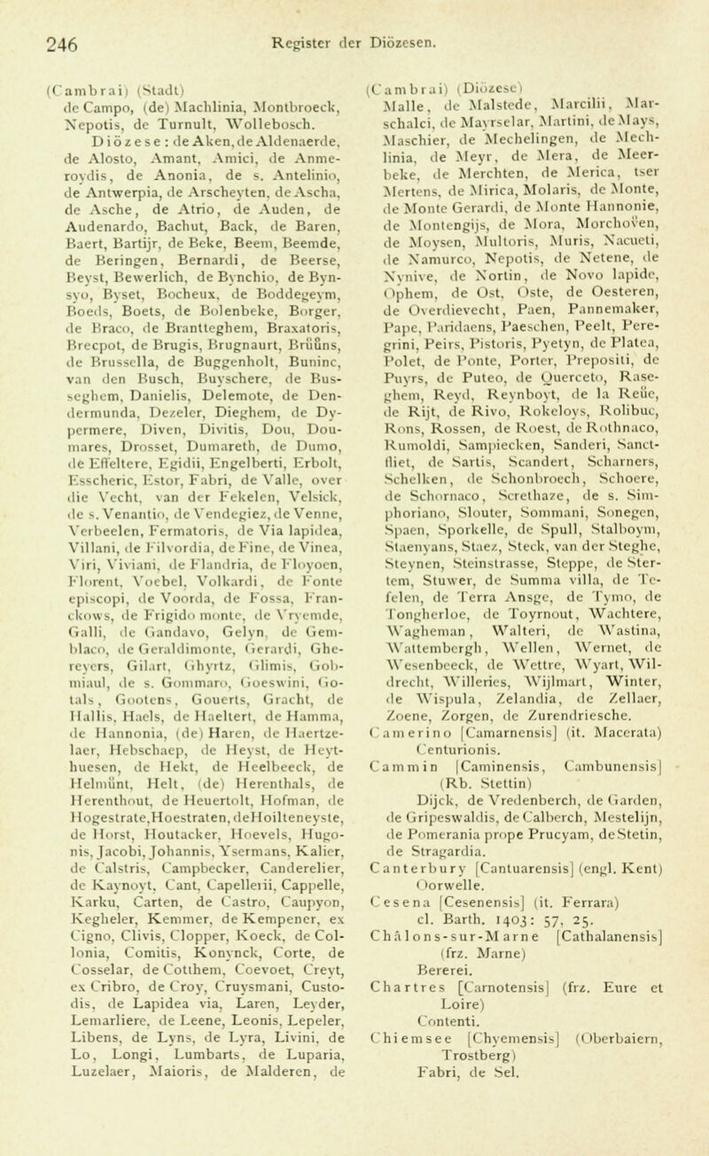 (( ambrai) iMadt) de Campo, (de) Machlinia, Montbroeck, Nepotis, de Tumult, Wollebosch. Diözese : deAken.deAldenaerde, de Alosto, Amant. Amici, de Anme- rovdis, de Anonia. de s. Antelinio, de Antwerpia, de Arscheyten. deAscha. de Asche, de Atrio, de Auden, de Aicdenardo, Bacliut, Back, de Baren, Baert, Bartijr, de Beke, Beem, Beemde, de Beringen, Bernardi, de Beerse, Beyst, Bewerlich, de Bynchio. de Byn- syo, Ryset, Bocheux. de Boddegeym, Boeds, Boets, de Bolenbeke, Borger, de Braco, de Brantteghem, Braxatoris, Brecpot, de Brugis, Brugnaurt, Brilons, de Brussella, de Buggenholt, Buninc, van den Busch. Buyschere, de Bus- seghem, Danielis, Delemote, de Den- dermunda, Dezeler, Dieghem, de Dy- permere. Diven, Divitis. Don, Dou- mares, Drosset, Duniaretb, de Dumo, de Efleltere, Egidii, Engelberti, Erboll, Esscheric, Estor, Fabri, de Valle, over die \'echt, van der Fekelen, Velsick, de s.Venantio, de Vendegiez,deVenne, Verbeelcn, Kermatoris, de Via lapidea, Villani, de Filvordia, de Eine, de Vinea, Viri, Viviani, de Flandria, deFloyoen, Flnrent. Voebel. Volkardi, de Fönte episcopi, de Voorda, de Fossa, Fran- ckows, de Frigido monte, de Vryemde, Galli, de Gandavo, Gelyn. de Gem- l'l.n ii, de Gcraldimonte, Gcrardi, Ghe- reyers, Gil.irt, Ghyrtz, Glimis, Gob- miaul, de s. Gommaro, Goeswini, Go- tals, Gnutcn-, Gouerts, Gracht, de Hallis, Haels, deHaeltert, deHamma, de ll.uinoni.i. (de) Haren, de Haertze- laer, Hebscbaep, de Heyst, de Heyt- huesen, de Hekt, de Heelbeeck, de llelniilnt. Helt. (de) Herenthals, de Herenthout, de Heuertolt, Hofman. de I Ingeslrate.Hoestraten.deHoilteneyste, de Horst, lloutacker, Hoevels, Hu^o- nis, Tacobi. |ohannis, Ysermans, Kalier, de Calstris, ('ampbecker, Canderelier, de Kaynoyt, Cant, L'apelleiii, Cappelle, Karku, Carten, de Castro, Caupyon, Kegheler, Kemmer. de Kempener, ex Cigno, Clivis, Clopper, Koeck. de Col- lonia, Comitis, Konynck, Corte, de Cosselar. de Cottheni, Coevoet, Creyt, ex Cribro, de Croy, Cruysmani, Custo- dis, de Lapidea via. Laren, Leyder, Lemarliere, de Leene, Leonis, Lepeler. Libens, de Lyns. de Lyra, Livini, de Lo, Longi. Lumbarts, de Luparia, Luzelaer, Maioris, de Malderen, de (Cambrai) (Diözese) Malle, de Malstede. Marcilii. Mar- schalci. de Mayrselar, Martini, deMays, Maschier, de Mechelingen, de Mech- linia, de Meyr, de Mera, de Meer- beke, de Merchten, de Merica, tser Mertens. de Mirica, Molaris, de Monte, de Monte Gerardi. de Monte Hannonie, de Montengijs, de Mora. Morchoven, de Moysen, Multoris, Muris, Xacueti, de Namurco, Nepotis, de Netene, de Xvnive. de Xorlin, de Novo lapide, ( ipliem, de Üst. Oste, de Oesteren, de Üxerdievecht, Paen, Pannemaker, Pape, l'.nidaens, Paeschen, Peelt, Pere- giini. Feiis, l'istoris, Pyetyn, de Platea, Polet, de Ponte, Porter, Prepositi, de Puvrs, de Puteo, de Querceto, Rase- gheni, Reyd, Reynboyt, de la Reue, de Rijt, de Rivo, Rokcloys, Rolibut, Rons, Rossen, de Roest, deRothnaco, Rumoldi, Sampiecken, Sanderi, Sanct- lliet, de Sartis, Scandert, Scharners, Schelken, de Schonhrocch, Schoere, de Schornaco, Scretha7e, de s. Sim- phoriano, Slouter, Somroani, Sonegen, Spaen, Sporkelle, de Spull, Stalboym, Slaenvans, Stae/., Steck, van der Steghc, Steynen, .Steinstrasse, Steppe, de Ster- tem, Stuwer, de Summa villa, de Ti- lden, de Terra Ansge, de T) nio, de Tongherloe, de Toyrnout, Wachtere, Wagheman , Walteri, de Waslina, Wattembcrgh, Wellen, Weinet, de Wesenbeeck, de Wettre, Wyarl, Wil- drecht, Willeries, Wijlmarl, Winter, de Wispula, Zelandia, de Zellaer, Zoene, Zorgen, de Zurendricsche. Camerino [Camarnensis] (it. Macerata) Centurionis. Cammin [Caminensis, Cambunensis| (Rb. Stettin) Dijck, de Vredenberch, de Garden, de Gripeswaldis, deCalberch, Mestelijn, de Pnmerania prope Prucyam, deStetin, de Stragardia. Canterbury [Cantuarensis] (engl. Kent) Oorwelle. Cesena [Cesenensi*] (it. Ferrara) cl. Barth. 1403: 57, 25. Chälons-sur-Marne [Cathalanensis] ifrz. Marne) Bererei. Chartres [Carnotensis] (frz. Eure et Loire) Contenti. Chiemsee [Chyemensis| (Dberbaiern, Trostberg) Fabri, de Sei.