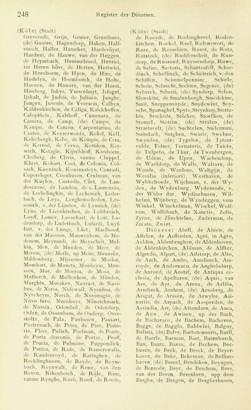 (Köln) (Stadt) Greverode, Grijn, Gruter, Gruethues, (de) Guslen, Hagendorp, Ilaken. II. 1I1- vissch, I laller. Hameker, Hardevßyst, llar.lcni. de llanwe, van der Heggen, de lleymbach, Hemnielroed, llenriu. ter Heren hßve, de Herten, Hertwici, de Heesboem, de Hyen, de Hirz, de Hodelyn, de Hoemborch, de Holte, Hoenen, de Honore, van der Horst, Houberg, [nkys, Yserenhuyt, Ufogel, [jskalt, de Judeis, de Juliaco, Junghe, Jungen, Juvenis, de Yversem, Calbyn, Kaldenkirchen, de Caliga, Kalckhoffi n. Calopificis, Kalthoff, Camenata, de 1 ■ i.i. de (amp, (de) Campe, de Kampo, de Cancro, Carpentarius, de < astro, de Keyserwerda, Kekel, Kell, Kein bergh, Ki 1- . de Kempis, de O ra, de Kerrod, de i lervo, Kettiken, Ki t- wich, Ketzgin, Kijrchboff, Kirsboem, Cleeberg, de Clivis, vanrne I luppi I, Kluyi, Kokart, Coci, deColonia, Col- sack, Koeninclc, Koninxsteyn, Conradi, Copersleger, Crouhusen, Crnlman, van da Kuylen, Custodis, Cfiet, de Lan- descrone, de Landou, de s. Laurencio, de Lechelinghin, de Lechenicb, Leder- bach, de Leya, Lenghenscheden, Les- senich, v. der Lijnden, de Lynnich, (de) Lyns, >\v Lizenkirchen, de Lobbroick, Lojit, Lomi i. I i schart, di I-it. Lu- dendorp, de Luderbach, Lufardi, Luyf- fart, v. der Lunge, Läet, Mai Iboed. van der Maessen, Mauwenhem, de Me- denem, Meynardi, de Meyscheit, Mel- kin, .Mm, de Menden, di Meer, de Merem, (de) Merle, up Metie, Meussun, Mildi mbi rg, Mijssener, de Moelen, Mornhart, deMoneta, Monheym, Mon- ssen, Mor. de Moersa, de Mosa, de Mulberch, de Mullenhem, de Münden, Murghin, Muesken, Nauraet, de Nävi- bus, de Nersa, Nidewail, Nyenhus, de Nyveheym, Norcb, de Novimagio, de Novo foro. Nuenhuys, Nunzichmark, de Nussia, Odendail, de Odendorp, i Kien, de Ossenhem, de i ludorp, Over- stoltz, de Pala. Panhusen, Passart, Pasternach, de Petra, de Piro, Pisto- ris, Pleer, Polich, Poelman, de Ponte, de Porta draconis, de Portze. Prof)', de Prucia, de Pulmone, Puppondick, de Putteo. de Rade, de Ramerswalis, de Randenroyd. de Ratinghen. de Recklinghusen, de Reyde, de Reym- bach, Reynwalt, de Reno. van den Reven. Rikenberch, de Rijle, Rinc, vanme Rynghe, Roeb, Roed, de Roede, (K In (SUdl) de Roeyde, de Rodenghevel, Roden- irirchen, Roekel, Roel, Rolenswert, di Rore, de Rosseiden, Roest, de Kola. Rotstock, (de) Rudderscheit, de Run- dorp, deRusroed, Ruyssendorp, Ruwe, deSalice, Sartoris, Schaetzafell, Schee- dinck, Schellinck, de Schiderich, v. de in Schiffen, Scimmelpenninc, Scliirlc, Schoin, Sebrecht, Sechten, Segencr, (de) Syberch, Siberti, de) Syndorp, Selon, Sloeskiin, de Smalenborgh, Smedekinc, Smit. Sneppenrovde. Snydewint, Soy- schc, Spanaghel,Spyts, Steynkop, Stertz- km, Stockede, StAcker, Stoefken, de Stomel, Stottitn, (de) Stralen, (de) straetsvelt, (de) Suchtelen, Suderman, Suindach, Sutghen, Swartz, Swelme, Swynden, (de) Tygelen, de Tytzer- velde, Tolner, Tornatoris, de Tuicio, de Tulpcto, de Thur, de Twenbergen, de Udeni, de Upen, Wachendorp, de Waeldorp, de Walle, Walrave, de W'.mde. de Wanloee, Weltgijn, de Wesalia (inferiori), Westhaven, de Wybbelroede, Wijchman, v. der Wy- den, de Wydenburg, Wvdenrode, v. der Wider dm. Wydinchusen, Wil- lielmi, Wijnlierj', <le Wyndeggen, vom Winkel, Winckelman, Wischet, Wolf- ram, Wolfsbach, de Xanctis. Zelis, Zyrne, de Zfiechtelen, Zuderman, de Zucato, /.«int. Diözese: Abel], de Abiete, de Allelen, de AclTirdcn. Agni, in Agro, Ariden, Aldenbrughen, deAldenhoven, <le Aldenkirchen, Aldman, de Alffter, Algerdis, Alpart, (de) Ailstorp, de Alto, de Amb, de Ambo, Amclunck, Am- royde, de Andernaco, de Anghelsdorp, de Anroed, de Anstel, de Antiqua ec- ele^ia, de Apeltaren, (de) Aipii^, van Aer, de Ayr, de Arena, de Arlilia, Arndinck, Arnhem, (de) Arnsberg, de Arsgat, de Arssen, de Arwvlre, Asi- nariis, de Aspach, de Aesperden, de Assindia, Ast, (de) Atiendarn, de Auca, de Anw. de Awisen, up der Bach, de Bacharaco, de Bachern, Bachoven, Bagge. de Bagglo, Baldwini, Balgoy, Balista, (de)Balve, Barbatonsoris, P.arll. de Baerle, Barman, Bart, Batenbureh, Hau. Baut/. Baexs, de Bechern, Bec- liusen, de Beck, de Bccck, de Beyer- kaven, de Beke, Bekeman, deBellinc- haven, (de) Beniel, Bendeken, Beyngen, de Benrode, Beyr, de Berchem, Bere, van der Beren, Berenloen, upp dem Berghe, de Bergen, de Bergherhusen,