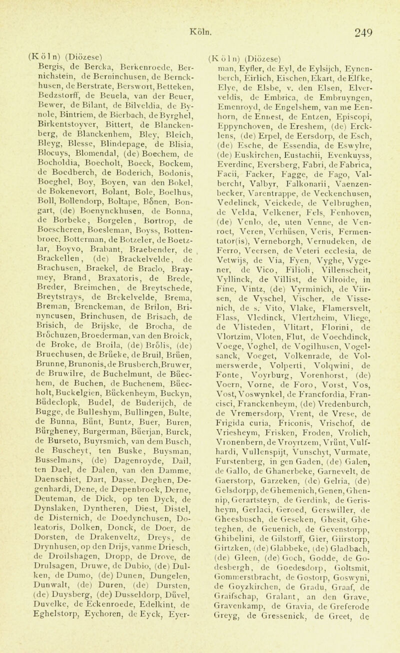 (K öl n) (Diözese) Bergis, de Bercka, Berkcnroede, Ber- nichstein, de Berninchusen, de Bernck- husen, de Berstrate, Bcrswort, Betteken, Redzstorff, de Beuela, van der Beuer, Bewer, deBilant, de Bilvcldia, de By- nole, Bintriem, de Bierbach, deByrghel, Birkentstoyver, Bittert, de Blanckcn- berg, de Blanckenhem, Bley, Bleich, Bleyg, Blesse, Blindepage, de Blisia, Blocuys, Blomendal, (de) Boechem, de Bocholdia, Boecholt, Boeck, Bockem, de Boedberch, de Boderich, Bodonis, Boeghel, Boy, Boyen, van den Bökel, de Bokenevort, Bolant, Bole, Boclhus, Boll, Bollendorp, Boltape, BSnen, Bon- gart, (de) Boenynckhusen, de Bonna, de Borbeke, Borgelen , Borti op, de Boescheren, Boesleman, Boyss, Botten- broec, Botterman, deBotzeler, deBoetz- lar, Boyvo, Brabant, Braebender, de Brackellen, (de) Brackelvelde, de Brachusen, Braekel, de Braclo, Bray- mey, Brand, Braxatoris, de Brede, Bieder, Breimchen, de Breytschede, Breytstrays, de Brekelvelde, Brema, Breman, Brenckeman, de Brilon, Bri- nyncusen, Brinchusen, de Brisach, de Brisich, de Brijske, de Brocha, de BrSchuzen, Broedcrman, van den Broick, de Broke, de Broila, (de) Brölis, (de) Bruechusen, deBrüeke, deBruil, Briien, Brunne, Brunonis, de Brusberch.Bruwer, de Bruwilre, de Buchelmunt, de Biiec- hem, de Buchen, de Buchenem, Büec- holt,Buckelgien, Bückenheym, Buckvn, Büdeclopk, Budel, de Buderijch, de Bugge, de Bulleshym, Bullingen, Bulte, de Bunna, Biint, Buntz, Buer, Buren, Biirgheney, Burgerman, Büerjan, Burck, de Burseto, Buyrsmich, van dem Busch, de Buscheyt, ten Buske, Buysman, Busselmans, (de) Dagenroyde, Dail, ten Dael, de Dalen, van den Damme, Daenschiet, Dart, Dasse, Deghen, De- genhardi, Dene, de Depenbroek, Derne, Deuteman, de Dick, op ten Dyck, de Dynslaken, Dyntheren, Diest, Distel, de Disternich, de Doedynchusen, Do- leatoris, Dolken, Donck, de Doer, de Dorsten, de Drakenveltz, Dreys, de Drynhusen, op den Drijs, vanme Driesch, de Droilshagen, Dropp, de Drove, de Drulsagen, Druwe, de Dubio, (de) Dul- ken, de Dumo, (de) Dunen, Dungelen Dunwalt, (de) Düren, (de) Dursten, (de) Duysberg, (de) Dusseldorp, Diivel, Duvelke, de Eckenroede, Edelkint, de Eghelstorp, Eychoren, de Eyck, Eyer- (K ö 1 n) (Diözese) man, Eyfler, de Eyl, de Eylsijch, Eynen- berch, Eirlich, Eischen,Ekart, deElfke, Elye, de Elsbe, v. den Elsen, Elver- veldis, de Embrica, de Embruyngen, Emenroyd, de Engelshem, van nie Een- horn, de Enriest, de Entzen, Episcopi, Eppynchoven, de Ereshem, (de) Erck- lens, (de) Erpel, de Eersdorp, de Esch, (de) Esche, de Essendia, de Eswylre, (de) Euskirchen, Eustachii, Evenkuyss, Everdinc, Eversberg, Fabri, de Fabrica, Facii, Facker, Fagge, de Fago, Val- bercht, Valbyr, Falkonarii, Vaenzen- becker, Varentrappe, de Veckenchusen, Vedelinck, Veickede, de Velbrughen, de Velda, Velkener, Fels, Fcnhoven, (de) Venlo, de, Uten Venne, de Ven- roet, Veten, Verhilsen, Veris, Fermen- tator(is), Verneborgh, Vemudeken, de Ferro, Veersen, de Veteri ecclesia, de Vetwijs, de Via, Fyen, Vyghe, Vyge- ner, de Vico, Filioli, Villenscheit, Vyllinck, de Villist, de Vilroide, in Eine, Vintz, (de) Vyrminich, de Viir- sen, de Vyschel, Vischer, de Visse- nich, de s. Vito, Vlake, Flamersvelt, Flass, Vledinck, Vlertzheim, Vliege, de Ylisteden, Vlitart, Florini, de Vlortzim, Vloten, Flut, de Voechdinck, Voege, Voghel, de Vogilhusen, Vogel- sanck, Voeget, Volkenrade, de Vol- merswerde, Volperti, Volqwini, de Fönte, Voyrburg, Vorenhorst, (de) Voern, Vorne, de Foro, Vorst, Vos, Vost, Voswynkel, de Francfordia, Fran- cisci, Franckenheym, (de) Vredenburch, de Vremersdorp, Vrent, de Vrese, de Frigida curia, Friconis, Vrischof, de Vriesheym, Frisken, Froden, Vrolich, Vronenbern, de Vroyrtzem, Vvünt, Vulf- hardi, Vullenspijt, Vunschyt, Vurmate, Furstenberg, in gen Gaden, (de) Galen, de (iallo, de Ghanerbeke, Garneveit, de Gaerstorp, Garzeken, (de) Gelria, (de) G elsdorpp, de Ghemenich, (jenen, Ghen- nip, Gerartsteyn, de Gerdink, de Geris- heym, Gerlaci, Geroed, Gerswiller, de Gheesbusch, de Geseken, Ghesit, Ghe- teghen, de Geuenich, de Gevenstorpp, Ghibelini, de Gilstorff, Gier, Giirstorp, (iirtzken, (de) Glabbeke, (de) Gladbach, (de) Gleen, (de) Goch, Godde, de Go- desbeigh, de Goedesdoip, Goltsmit, Gommerslbracht, de Gostorp, Goswyni, de (ioyzkiichen, de Gradu, Graaf, de Graifschap, Gralant, an den Grave, Gravenkamp, de Gravia, de Greferode Greyg, de Gressenick, de Greet, de