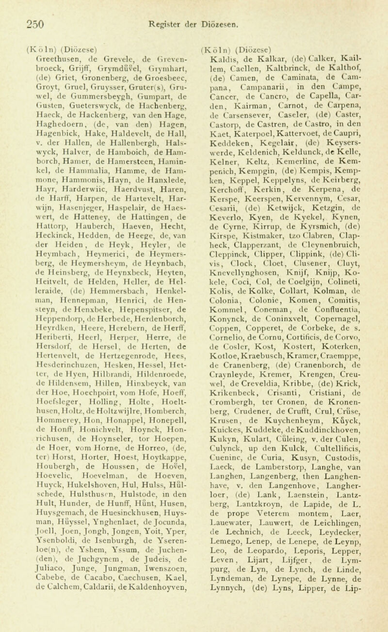 (Köln) i Diözese) (ireetrmsen, de Grevele, de Greven- broeck, Grijff, Grymdüvel, Grymhart, (de) Griet, Gronenberg, de Groesbeec, Groyt, Gruel, Gruysser, Gruterls), Gru- wel, de Gummersbeygh. Gumpart, de Gusten, Gueterswyck, de Hachenberg, Haeck, de Hackenberg, van den Hage. Ilaghedoern, (de, van den) Hagen. Hagenbick, Hake, Haldeveit, de Hall, v. der Hallen, de Hallenbergh, Hals- wyck, Halver, de Hamboich, de Harn- borch, Hamer. de Hamersteen, Hamin- kel, de Hanimalia, Hamme, de Ham- mone, Hammonis, Hayn, de Hanxlede, Hayr, Harderwiic, Haerdvust, Haren, de Harll, Harpen, de Haitevelt, Har- wijn, Hasenjeger, Haspelair, de Haes- wert, de Hatteney, de Hattingen, de Hattorp, llauberch, Haeven, Hecht, Heckinck, Hedden, de Heege, de, van der Heiden, de Heyk, Heyler, de Heymbach, Heymerici, de Heymers- berg, de Heymersheym, de Heynbach. de Heinsberg, de Heynxbeck, Heyten, Heitvelt, de Helden, Heller, de Hel- leraide, i^ci Hemmersbach, Henkel- man, Hennepman, Henrici, de Hen- ^leyn, de Henxbeke, Hepenspitser, de I [eppendorp, de Herbede, Herdenborch, Heyrdkcn, Heere, Herebern, de Herr!', Heriberti, Heerl, Herper, Herre, de Hersdorf, de Hersei, de Herten, de Hertenvelt, de Hertzegenrode, Ilees, Hesderinchuzen, Hesken, Hessel, Het- ter, de Hyen, Hilbrandi, Hildenroede, de Hildensem, Hillen, Hinxbeyck, van dei Hoe, Hoecbpoirt, vom Hofe, HoelV, Hoefsleger, llolling. Holte, Hoelt- husen, I lolu. de Holtzwijlre, Homberch. Hommerey, Hon, Honappel, Honepell, de HonfF, Honichveit, Hoynck, Hon- richusen, «le Hoynseler, tor Hoepen. de Hoer, vom Hörne, de Horreo, Ide, ter) Horst, Horter, Hoe-t, Hoytkappe, Houbergh, de Houssen, de Hovel, Hoevelic, Hoevelman, de Hoeven. Huyck, Hukelshoven, Hui, Hulss, Hül- schede, Hulsthusen, Hulstode, in den Hult, Hunder, de Hunff, Hunt. Husen. Huysgemach, de Huesinckhusen, Huys- man, Hiiyssel, Ynghenlaet. dejoeunda, Joell, Jcien, Jongh, Jongen, Yoit, Yper, Ysenboldi, de Isenburgh, de Yseren- loe in, de Yshem, Yssum. de Juchen- iden', de Juchgynem, de Judeis, de Juliaco, Junge, Jungman. Iwenszoen. Cabebe, de Cacabo, Caechusen. Kael, de Calchem,Caldarii, deKaldenhoyven, i Köln* (Diözese) Kaldis, de Kaikar, (de) Calker, Kail- lem, Caellen, Kaltbrinck, de Kalthof, (de) Camen, de (aminata, de Cam- pana, Campanarii, in den Campe, Cancer, de Cancro, de Capella, Gar- den, Kairman, Carnot, de Carpena, de t'arsensever, Caseler, (de) Caster, Castorp, de Castren, de Castro, in den K.iet. Katerpoe],Kattervoet, deCaupri, Keddeken, Kegelair, (de) Keysers- werde, Keldenicb, Keldunck, de Kelle, Keiner, Keltz, Kemerlinc, de Kem- penicli, Kenipgin, (de) Kempis, Kcmp- ken. Koppel, Keppelyns, de Keilberg, Kercboft'. Kerkin, de Kerpena, de Kerspe, Keerspen, Kervennym, Cesar, Cesarii, (de) Ketwijck, Ketzgin, de Keverlo, Kyen, de Kyckel, Kynen, de Cyrne, Kirrup, de Kyrsmich, (de) Kirspe, Kistmaker, tzo Clabren, Clap- lieck, Clapperzant, de Cleynenlnuicli, Cleppinck, (lipper, Clippink, (de) CH- vis. i lock, Cloet, Clusener, (luvt, Knevellynghosen, Knijf, Knijp, Ko- kele, Coci, Col, de Coelgijn, Colineti, Kolis, de Kolke, Collart, Kolman, de Colonia, Colonie, Konien, Comitis, Komnicl, Coneman, de Confluentia, KonyncU, de Coninxvelt, Copernagel, Coppen, ('opperet, de Corbeke, de s. ( omelio, de Cornu, Cortilicis, de Corvo, ili ( osler, Kost, Kostert, Koterken, Kotloe.Kraeliusch, Kramer, Craemppe, de Cranenberg, (de) Cranenborch, de Cravnleyde, Kremer, Krengen, Creu- wel, de Creveldia, Kribbe, (de) Kriek, Krikenbeck, Crisanti, Cristiani, de Crombergli, ter Cronen, de Kronen- berg, Crudener, de Crufft, Crul, CrSse, Krusen, de Kuychenheym, Küyck, Kuickes, Kuddeke, deKuddinckhoven, Kukyn, Kulart, Cüleing, v. der (ulen, Culynck, up den Kulck, Cultelliticis, Cueninc, de Curia, Kusyn, Custodis, I.aeck, de Lamberstorp, Langlie, van I.anghen, Langenberg, then Langhen- liave, v. den Langenhove, Langher- loer, (de) Lank, Laenstein, Lantz- berg, Lantzkroyn, de Lapide, de L. de prope Veterem montem, Laer, l.auewater, Lauwert, de Leichlingen, de Lechnich, de Leeck, Leydecker, Lemego, Lenep, de I.enepe, de Leynp, Leo, de Leopardo, Leporis, Lepper, Leven, Lijart, Lijfger, de Lym- purg, de Lyn, de Lynch, de Linde, Lyndeman, de Lynepe, de Lynne, de Lynnych, (de) Lyns, Lipper, de Lip-