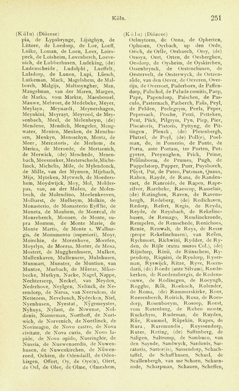 (Köln) (Diö/.ese) pia, de Lypsbrynge, Lijstghyn, de Littore, de Loedorp, de Loe, Locff, Loike, Loman, de Loen, Loer, Loirs- peck, de Loisheim, Lovenberch, Loeve- nich, de Lubberhusen. Ludeking, (de) Ludenscheide, Ludolphi , Lueffelt, Lulsdorp, de Lünen, Lupi, Lüesch, Lutkeman, Mack, Magelshem, de Mal- borch, Malgijs, Maltmyngher, Man, Mangelman, van der Maren, Margen, de Marka, vom Markte, Maesbomel, Mauwe, Mebroet, de Medebeke, Meyer, Meylayn, Meynardi, Meynershagen, Meynkini, Meyrayt, Meyroed, de Mey- senbach, Aleel, de Melenheym, (de) Mendene, Mendich, Mengeier, Mcng- water, Menien, Menken, de Menchu- sen, Menkyn, Mensschyn, Mentz, de Meer, Mercatoris, de Merliem, de Merica, de Meroede, de Mertzenich, de Merwick, (de) Mesehede, Mesen- bach, Meesmeker, Mesterschede,Miche- linck, Michelis, Mile, de Mylendonck, de Mille, van der Mynnen, Mijrbach, Mijs, Myteken, Mytwech, de Moeders- hem, Moydwijck, Moy, Mol, Molder- pas, van, zo der Molen, de Molen- bech, de Molendino, Moelenkeeven, Molharst, de Molheym, Molkin, de Monasterio, de Monasterio Eyfflie, de Moneta, de Monhem, de Monreal, de Monreberch, Monsen. de Monte, su- pra Montem, de Monte Marie, de Monte Martis, de Monte s. Walbur- gis, de Monumenlo (superiori), Moyr, Moirchin, de Morenhove, Moerfen, Moyrlyn, de Moersa, Morter, de Mosa, Mostert, de Mugghenhusen, Mulken, Mullenkaven, Mullenuere, Mulnhusen, Munmart, Munster, de Muntion, van Muntze, Murbach, de Müerze, Muse- becke, Mutkyn, Nacke, Nagel, Nappe, Nechterscep, Neckel, van Neyden, Nederhove, Neylgen, Nelinck, de Ne- rendorp, de Nersa, van Neersdom, de Nettezem, Nevelunch, Nydecktn, Niel, Nyenhusen, Nyestat, Nygemeyster, Nyhuys, Nylant, de Niwenar, Nol- donis, Nonneman, Northoff, de Nort- wich, de Norvenich, de Noetlinck, de Novimagio, de Novo Castro, de Nova civitate, de Nova curia, de Novo la- pide, de Novo opido, Nueringhir, de Nussia, de Nuewenaerdis, de Nuwen- husen, de Nuwenkirchen, de Nüwen- roed, Ochten, de Odendaill, de Oden- kirgen, Offert, Oy, de Oye(n), Oiert, de Oel, de Olee, de Olme, Olmeshem, (Kö 1 iij (Diözese) Oelmytzem, de Onna, de Opherten, i Iphusen, Oyrbach, up den < )rde, Orich, de Orlle, Orsbaech, Orsy, (de) (»rsoya, Oert, Orten, de Oesberghen, Oesdorp, de Oysheim, de Oyskirchen, Ossenbrynck, de Oestenchusen, de Oestervelt, de Oesterwyck, de Oetzen- röde, van den Oever, de Oeveren, ()ver- rijn, de Overroet, Paderborn, de Paffen- dorp, Palschol, de Palude comitis, Paep, Pape, Papendorp, Paischen, de Pas- culo, Pasternach, Patberch, Paus, Peyl, de Pelden, Peelegrym, Peels, Peper, Pepersack, Pesche, Petri, Petteken, Peut, Piick, Pilgrym, Pyn, Piep, Pier, Piscatoris, Pistoris, Pyttyng, de Pit- tingen , Plenck , (de) Pletenbergh, Plutzel, de Poyl, (de) Poll(e), Poel- man, de, in Pomerio, de Ponte, de Porta, ante Portam, ter Porten, Pot- gyeter, Preynoghen, Prick, Prime, Piüümboem, de Prumea, Pugh, de Puppelstorp, Pupper, Puer, Puysborch, Püyst, Put, de Puteo, Putzman, Quaux, Raben, Rayde, de Rana, de Randen- raet, de Ranroide, de Rapen, Rape- zilver, Rarebeke, Raescop, Rasselair, (de) Ratinghen, Raven, de Ravens- bergh, Redeberg, (de) Redichaven, Redorp, Refert, Regis, de Reyda, Reyde, de Reynbach, de Rekelinc- husen, de Remago, Remlinckroede, Rempelen, de Remschede, Renichoes, Rente, Renwalt, de Reys, de Resse (prope Rekelinchusen), van Reven, Rychmoet, Richwini, Rydder, de Ry- den, de Rijle (extra muros Col.), (de) Rijndoip, Rinii, de Riinschem, Ry- pesdorp, Riquini, de Rysdorp, Kyser- man, Ryswijck, Ritze, Ryve, Rocen- darii, (du) Roede (ante Silvam), Roede- kerken, de Roedensbergis, de Rodens- ouwe, de Rodincgen, de Roeyngh, Rogghe, Rök, Roekoch, Rolender, de Roma, (de) Rommerskirke, Rner, Roerenberch, Roirich, Rosa, de Roes- dorp, Rosenboeym, Rosoep, Roest, vom Rotenberg, de Rubeo monte, Ruckchym, Rudeman, de Ruyden, Rüe, Rummel, Rüpekin, Rupes, de Rura , Ruremundis , Ruyssendorp, Ruter, Ruting, (de) Saffenberg, de Saugen, Saltrump, de Sambuco, van den Saynde, Sandwyck, Sardonis, Sar- ratoris, Sartor(is), Sassendorp, Schach- taffel, de Schaffhusen, Schael, de Scallenbergh, van me Schaen, Scharn- rode, Scharpman, Schauen, Scheffen,