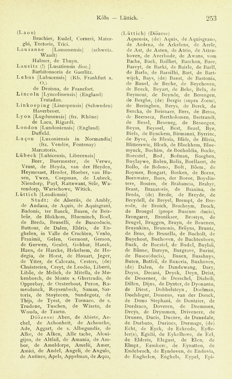 (L ao n) Bruchier, Eudel, Corneri, Mater- ghi, Tectoris, Trici. Lausanne [Lausonensis] (Schweiz. Waadt) Halmer, de Thuyn. Lausitz (!) [Lusatiensis dioc] Barbitonsoris de Gaerlitz. Lebus [Lubucensis] (Rb. Frankfurt a. O.) de Droisna, de Francfort. Lincoln [Lyncolinensis] (England) Trutadan. Linkoeping [Lincopensis] (Schweden) Haverbroet. Lyon [Lugdunensis] (frz. Rhone) de Lacu, Rigardi. London [Lundoniensis| (England) Duffeld. Lucon [Luxoniensis in Normandia] (frz. Vendee, Fontenay) Marcatoris. Lübeck [Lubicensis, Libecensis] Beer, Buermester, de Verwe, Vrunt, de Heyda, van der Heyden, Heymesaet, Herder, Hoeber, van Hu- sen, Ywen, Coepman, de Lübeck, Niendorp, Payl, Rattewant, Stfir, Wa- rendorp, Warschowe, Witick. Lütt ich [Leodiensis] Stadt: de Alseriis, de Ambly. de Andana, de Aquis, de Aquisgrani, Badonis, ter Banck, Baxen, de Beir- leür, de Blokhom, Blueminch, Boel, de Breda, Brunelli, de Buscoducis, Buttour, de Dalen, Eldris, de En- ghelen, in Valle de Cruchten, Venlo, Fraximii, Gelen, Germont, Gerson, de Gerwen, Geulet, Gobbar, Haeck, Haen, de Harcke, Hekelsem, de Ho- degia, de Horst, de Houart, Jeger, de Ytter, de Caiceata, Cesters, (de) Chuistreien, Creyt, de Leodio, Liberti, Liböc, de Melich, de Mitella, de Mo- kenborch, de Monte s. Ghertrudis, de Opprebay, de Oesterhout, Peron, Ra- mesdunck, Reysenbeck, Saman, Sar- toris, de Stoytecen, Sundegotz, de Thijs, de Tyest, de Tornaco. de s. Trudone, Tuschen, de Wiseto, de Wouda, de Tzarto. Diözese: Aben, de Abiete, Ae- chel, de Achonheit, de Achouche, Ade, Aggart, de s. Albegundis, de Alke, de Alken, Alle tache, Aloui- gijns, de Altfail, de Amania, de Am- bor, de Ameldorpe, Amelii, Amer, Amici, de Andel, Angeli, de Angulo, de Antines, Apels, Appelman, de Aqua, (Lüttich) (Diözese) Aquensis, (de) Aquis, de Aquisgrano, de Ardena, de Arkelens, de Aerlc, de Ast, de Asten, de Atrio, de Atten- hoven, de Averbode, de Awans, vom Bache, Back, Bailhet, Barchon, Bare, Bareyt, de Barki, de Bairle, de Barll, de Barlo, de Barsilhi, Bart, de Bart- wijck, Bays, (de) Baest, de Bastonia, de Bauel, de Beche, de Beychoven, de Beeck, Beyart, de Beke, Belx, de Beymont, de Beynde, de Berengen, de Berghe, (de) Bergis (supra Zoem), de Beringhen, Berys, de Berck, de Bercka, de Beirnaer, Bers, de Bersa, de Beersecz, Bertholomen, Bertrandi, de Besel, Beseneg, de Besoegen, Beyss, Beyssel, Best, Bezel, Bye, Biels, de Bynckem, Birmanin, Byrrinc, de Byve, de Blesia, Blide, de Blisia, Blitterswic, Block, de Blockhem, Bloe- mynck, Bochim, de Bocholdia, Bocke, Boecstel, Bod, Bofman, Boeghen, Boylaywe, Bolen, Bolix, Boellaert, de Bollo, de Bolono, Bolt, Böem, de Boymer, Bongart, Borken, de Borne, Bornwater, Boes, der Boese, Boyslin- tere, Bouten, de Brabancia, Brahyr, Brant, Braxatoris, de Braxina, de Breda, (de) Brede, de Breyde, de Breydell, de Breyel, Brempt, de Bre- rode, de Broich, Brocheym, Brock, de Broegel (prope Buscum ducis), Brongaret, Bronikaer, Brostyn, de Brugel, Bruggen, Bruyn, de Bruenen, Bruynkins, Brunonis, Brüyns, Bruntz, de Brus, de Bruxella, de Bucholt, de Buychout, Buchoven, de Buchtenborn, Bück, de Bucstel, de Budel, Buylaü, de Bünne, Bureyn, Burgrave, Burini, de Busco(ducis), Busen, Busshuys, Buten, Butfeü, de Buxeria, Buxhoven, (de) Dalen, de Dandewang, Dary, Dayss, Decani, Deyck, Deyn, Deist, de Dessener, de Desschcl, Diaboli, Dillen, Dijns, de Dynter, de Dyonanlo, de Diest, Dobbelsteyn, Doelman, Doelsleger, Domens, van der Donck, de Dono Stephan!, de Dontzier, de Dordraco, Doveren, de Dremmen, Dreys, de Drymmen, Drivenere, de Drunen, Ducis, Duenre, de Dunsdale, de Durbuto, Durincs, Durmage, (de) Echt, de Eyck, de Eckrode, Eyffe- ler(s), Egidii, de Eykelhove, de Eel, de Elderis, Elegast, de Elen, de Elmpt, Eemkerc, de Eynatten, de Endebroch, de Eyndoven, de Endovia, de Enghelen, Enghels, Eypel, Epi-