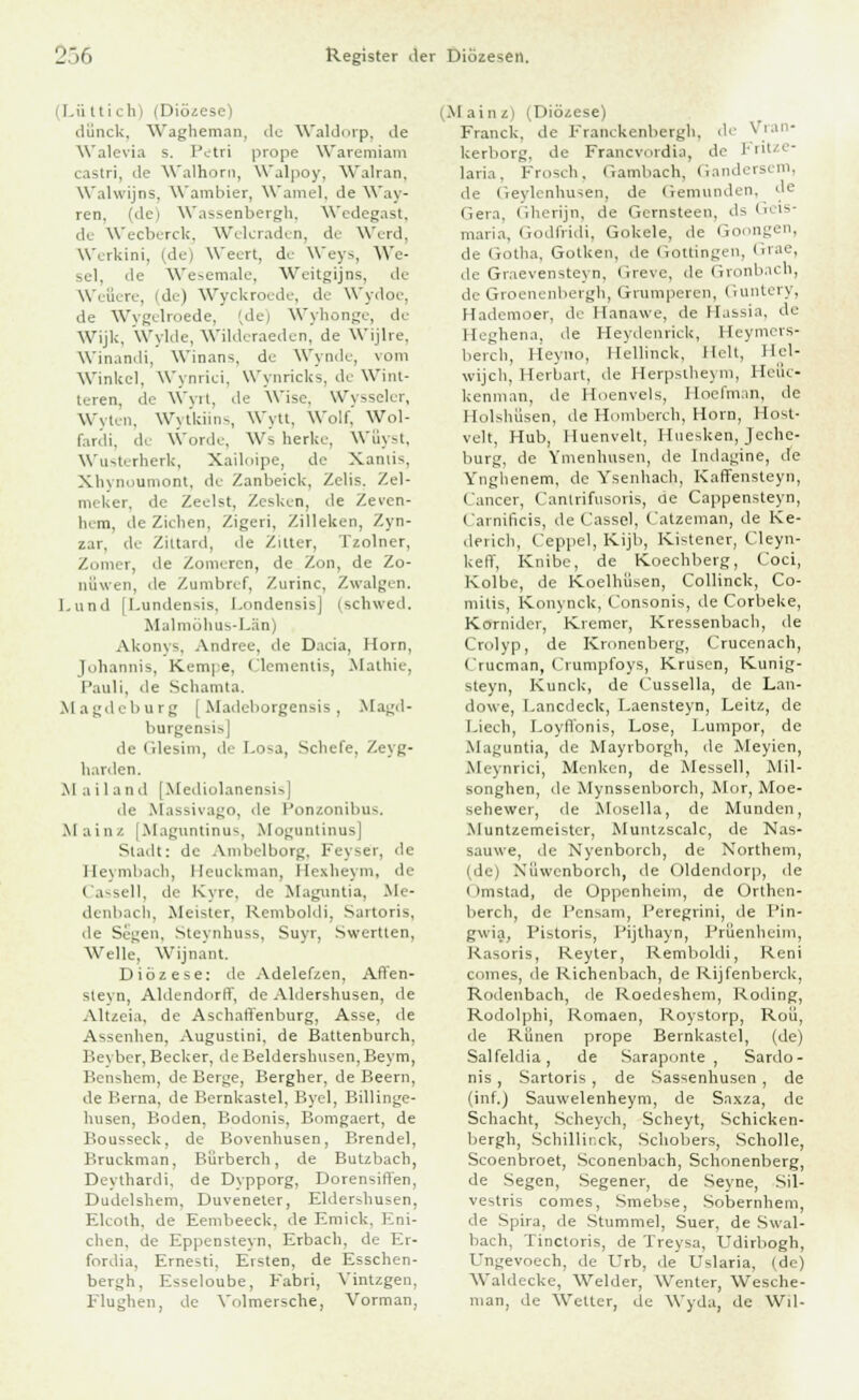 i Lü ttich) (Diözese) dünck, Wagheman, de Waldorp, de Walevia s. Petri prope Waremiam castri, de Walhoni, Walpoy, Walran, WalwijDS, Wambier, Wamel, de Way- ren, (dej Wassenbergh. Wedegast, de Wecberck, Welcraden, de Werd, Werkini, (de) Wecrt, de Weys, We- sel, de Wesemale, Weitgijns, de Wefiere, (de) Wyckroede, de Wydoe, de Wygelroede, (de) Wyhonge, de Wijk, Wylde, Wilderaeden, de Wijlre, Winandi, Winans, de Wynde, vom Winkel, Wynrici, Wynricks, de Wint- teren, de Wyrt, de Wise. Wysseler, Wylen, Wytkiins, Wytt, Wolf, Wol- fardi, de Wordc, Ws herlcc, Wüyst, Wusterherk, Xailoipe, de Xamis, Xhynoumont, de Zanbeick, Zelis. Zel- meker, de Zeelst, Zesken, ile Zeven- hem, de Ziehen, Zigeri, Zilleken, Zyn- zar, de Ziltard, de Zitter, Tzolner, Zomer, de Zomeren, de Zon, de Zo- nüwen, de Zumbref, Zurinc, Zwalgen. Lund |l.undensis. I.ondensisj (schwed. Malmöhus-Län) A-konys, Andree, de Dada, Hörn, Johannis, Kempe, Clementis, Mathie, Pauli, de Schamta. Magdeburg [Madeborgensis, Magd- burgensis] de Glesim, de I.o-a, Scliefe, Zeyg- harden. Mailand [Mediolanensis] de Massivago, de Ponzonibus. .Main/. [Maguntinus, Moguntinus] Stadt: de Ambelborg. Feyse'r, de Heymbach, Heuckman, Hexheym, de Cassell, di' Kvrc. de Maguntia, Me- denbach, Meister, Remboldi, Sartoris, de Segen, Steynhuss, Suyr, Swertten, Welle, Wijnant. Diözese: de Adelefzen, Affen- sievn, Aldendorff, de Aldershusen, de Altzeia, de Aschaffenburg, Asse, de Assenhen, Augustini, de Battenburch. Beyber, Becker, de Belderslnisen, Beym, Bensuem, de Berge, Bergher, de Beern, de Berna, de Bernkastei, Byel, Billinge- liusen, Boden, Bodonis, Bomgaert, de Bousseck, de Bovenhusen, Brendel, Bruckman, Bürberch, de Butzbach, Deylhardi, de Dypporg, Dorensiffen, Dudelshem, Duveneter, Elderdiusen. Elcolh. de Eenibeeck, de Em ick, Kni- cken, de Eppensteyn, Erbach, de Er- fordia, Ernesti. Eisten, de Esschen- bergh, Esseloube, Fabri, Vintzgen, Flughen, de Volmersche, Vorman, (Mainz) (Diözese) Franck. de Franekenbergh, de \ ran- kerborg, de Francvordia, de Fritze- lari.i. Frosch, Gambach, Gandersem, de Geylenhusen, de Gemunden, de Gera, Gherijn, de Gcrnsteen, ds Geis- maria, Godfridi, Gokele, de Goongen, de Gotha, Golken. de Gottingen, Grae, de Graevensteyn, Greve, de Gronbach, de Groenenbergh, Grumperen, Guntery, Hadcmoer, de Hanawe, de Hassia, de Heghena. de Heydenrick, Heymers- berch, lleyno, HellincU, Helt, Hei- wijch, Herbart, de Herpstheyra, Heiic- kennian, de Hoenvels, lloefman, de Holshiisen, de Homberch, Hörn, Host- veit, Hub, Huenvelt, Huesken, Jechc- burg, de Ymenlmsen, de Indagine, de Ynghenem, de Ysenhach, Kaffensteyn, Cancer, Cantrifusoris, de Cappensteyn, Carnificis, de Cassel, Catzeman, de He- derich, Ceppel, Kijb, Kistener, Cleyn- kelT, Knibc, de Koechberg, Coci, Kolbe, de Koelhüsen, Collinck, Co- mitis, Konynck, Consonis, de Corbeke, Kornider, Kremer, Kressenbach, de Crolyp, de Kronenberg, Crucenach, Crucman, Crumpfoys, Krusen, Kunig- steyn, Kunck, de Cussella, de Lan- dowe, Lancdeck, Laensteyn, Leitz, de Liech, I.oyffonis, Lose, Lumpor, de Maguntia, de Mayrborgh, de Meyien, Meynrici, Menken, de Messeil, Mil- songhen, de Mynssenborch, Mor, Moe- sehewer, de Mosella, de Munden, Muntzemeister, Muntzscalc, de Nas- sauwe, de Nyenborch, de Northern, (de) Nfiwenborch, de Oldendorp, de i imstad, de Oppenheim, de Orthen- berch, de l'ensam, Peregrini, de Pin- gwia, Pistoris, Pijthayn, Prüenheim, Rasoris, Reyter, Remboldi, Reni comes, de Richenbaeh, de Rijfenberck, Rodenbacli, de Roedeshem, Roding, Rodolphi, Romaen, Roystorp, Roü, de Runen prope Bernkastei, (de) Salfeldia, de Saraponte , Sardo- nis, Sartoris , de Sassenhusen , de (inf.J Sauwelenheym, de Saxza, de Schacht, Scheych, Scheyt, Schicken- bergh, Schillirck, Schobers, Scholle, Scoenbroet, Sconenbach, Schonenberg, de Segen, Segener, de Seyne, Sil- vestris comes, Smebse, Sobernhem, de Spira, de Stummel, Suer, de Swal- bach, Tinctoris, de Treysa, Udirbogh, üngevoech, de Urb, de Uslaria, (de) Waldecke, Weider, Wenter, Wesche- man, de Wetter, de Wyda, de Wil-