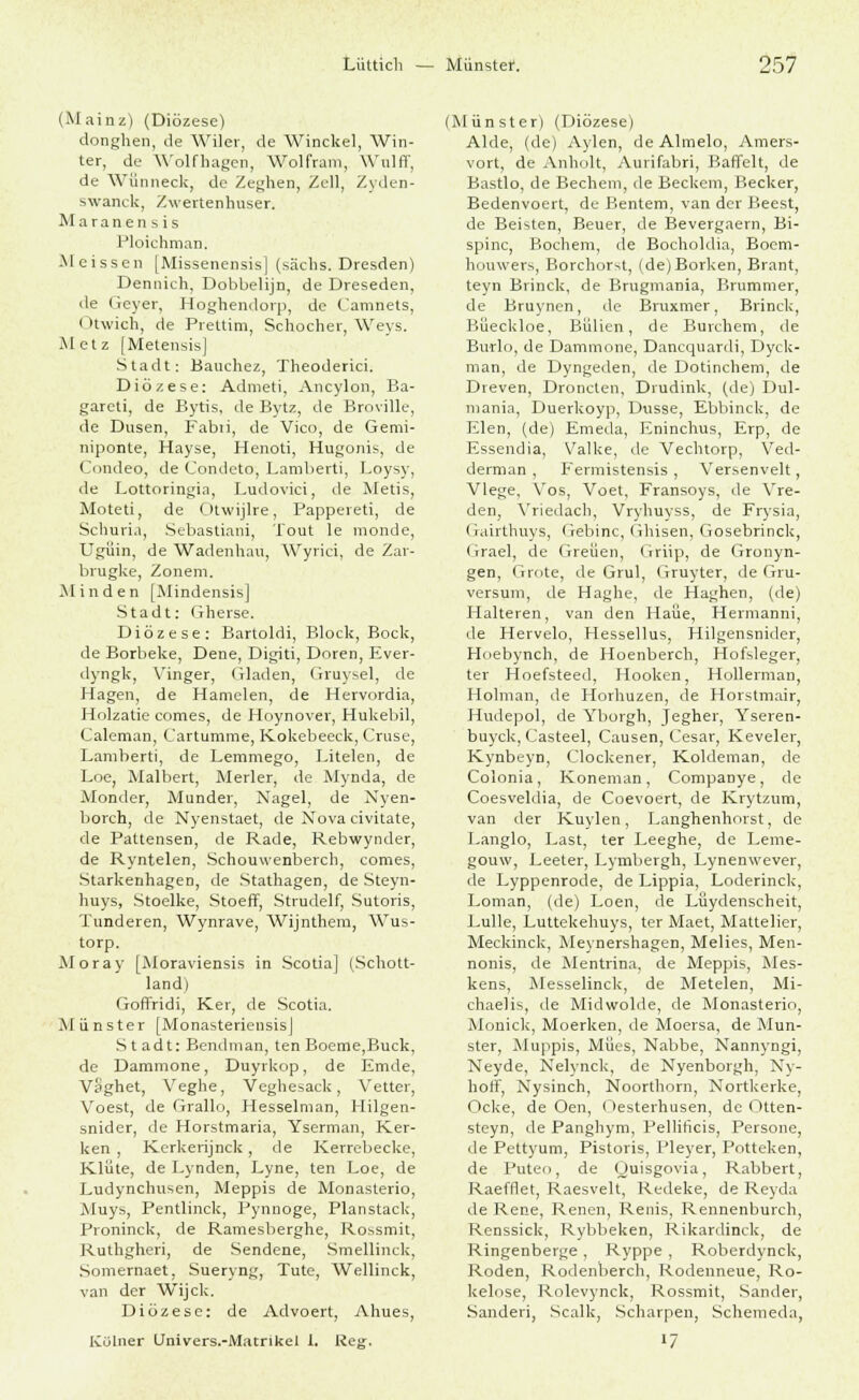 (Mainz) (Diözese) donghen, de Wiler, de Winckel, Win- ter, de Wolfhagen, Wolfram, Wulff, de WSnneck, de Zeghen, Zell, Zyden- swanck, Zwertenhuser. Maranensis PloichmaD. Meissen [Missenensis| (säcbs. Dresden) Dennich, Dobbelijn, de Dreseden, de Geyer, Hoghendorp, de Camnets, Otwich, de Prettim, Schocher, Weys. Metz [Metensis] Stadt: Bauchez, Theoderici. Diözese: Admeti, Ancylon, Ba- garcti, de Bytis. de Bytz, de Broville, de Düsen, Fabii, de Vico, de Gemi- niponte, Hayse, Henoti, Hugonis, de Condeo, de Condeto, Lamberti, Loysy, de Lottoringia, Ludovici, de Metis, Moteti, de Otwijlre, Pappereti, de Scburia, Sebastiani, Tout le monde, Ugüin, de Wadenhau, Wyrici, de Zar- brugke, Zonem. Minden [Mindensis] Stadt: Gherse. Diözese: Bartoldi, Block, Bock, de Borbeke, Dene, Digiti, Doren, Ever- ilyngk, V'inger, (iladen, Gruysel, de Hagen, de Hamelen, de Hervordia, Holzatie comes, de Hoynover, Hukebil, Caleman, Cartumme, Kokebeeck, Cruse, Lamberti, de Lemmego, Litelen, de Loe, Malbert, Merler, de Mynda, de Monder, Munder, Nagel, de Nyen- borch, de Nyenstaet, de Nova civitate, de Pattensen, de Rade, Rebwynder, de Ryntelen, Schouwenberch, comes, Starkenhagen, de Stathagen, de Steyn- huys, Stoelke, Stoeff, Strudelf, Sutoris, Tunderen, Wynrave, Wijnthem, Wus- torp. Moray [Moraviensis in Scotia] (Schott- land) Goffridi, Ker, de Scotia. Munster [MonasteriensisJ Stadt: Bendman, ten Boeme,Buck, de Dammone, Duyrkop, de Emde, Vaghet, Veghe, Veghesack , Vetter, Voest, de Grallo, Hesselman, Hilgen- snider, de Horstmaria, Yserman, Ker- ken , Kerkerijnck, de Kerrcbecke, Klüte, de Lynden, Lyne, ten Loe, de Ludynchusen, Meppis de Monasterio, Muys, Pentlinck, Pynnoge, Planstack, Proninck, de Ramesberghe, Rossmit, Ruthgheri, de Sendene, Smellinck, Somernaet, Sueryng, Tute, Wellinck, van der Wijck. Diözese: de Advoert, Ahues, Kölner Univers.-Matrikel l. Reg. (Münster) (Diözese) Aide, (de) Aylen, de Almelo, Amers- vort, de Anholt, Aurifabri, BafTelt, de Bastlo, de Bechern, de Beckem, Becker, Bedenvoert, de Bentem, van der Beest, de Beisten, Beuer, de Bevergaern, Bi- spinc, Bochem, de Bocholdia, Bocm- houwers, Borchorst, (de)Borken, Brant, teyn Brinck, de Brugmania, Brummer, de Bruynen, de Bruxmer, Brinck, Büeckloe, BUlien, de Burchem, de Burlo, de Dammone, Dancquardi, Dyck- man, de Dyngeden, de Dotinchem, de Dreven, Droncten, Drudink, (de) Dul- mania, Duerkoyp, Dusse, Ebbinck, de Elen, (de) Emeda, Eninchus, Erp, de Essendia, Valke, de Vechtorp, Ved- derman , Fermistensis , Versenveit, Vlege, Vos, Voet, Fransoys, de Vre- den, Vriedach, Vryhuyss, de Frysia, Gairthuys, Gebinc, Ghisen, Gosebrinck, Grael, de Greüen, (Triip, de Gronyn- gen, Grote, de Grul, Gruyter, de Gru- versum, de Haghe, de Haghen, (de) Halteren, van den Haue, Hermanni, de Hervelo, Hessellus, Hilgensnider, Hoebynch, de Hoenberch, Hofsleger, ter Hoefsteed, Hooken, Hollerman, Holman, de Horhuzen, de Horstmair, Hudepol, de Yborgh, Jegher, Yseren- buyck, Casteel, Causen, Cesar, Keveler, Kynbeyn, Clockener, Koldeman, de Colonia, Koneman, Companye, de Coesveldia, de Coevoert, de Krytzum, van der Kuylen, Langhenhorst, de Langlo, Last, ter Leeghe, de Leme- gouw, Leeter, Lymbergh, Lynenwever, de Lyppenrode, de Lippia, Loderinck, Loman, (de) Loen, de Lüydenscheit, Lulle, Luttekehuys, ter Maet, Mattelier, Meckinck, Meynershagen, Melies, Men- nonis, de Mentrina, de Meppis, Mes- kens, Messelinck, de Metelen, Mi- chaelis, de Midwolde, de Monasterio, Monick, Moerken, de Moersa, de Mun- ster, Muppis, Mües, Nabbe, Nannyngi, Neyde, Nelynck, de Nyenborgh, Ny- holf, Nysinch, Noorthorn, Nortkerke, Ocke, de Oen, Oesterhusen, de Otten- steyn, de Panghym, Pellificis, Persone, de Pettyum, Pistoris, Pleyer, Potteken, de Puteo, de Quisgovia, Rabbert, Raefrlet, Raesvelt, Redeke, de Reyda de Rene, Renen, Renis, Rennenburch, Renssick, Rybbeken, Rikardinck, de Ringenberge , Ryppe , Roberdynck, Roden, Rodenberch, Rodenneue, Ro- kelose, Rolevynck, Rossmit, Sander, Sanderi, Scalk, Scharpen, Schemeda, l7