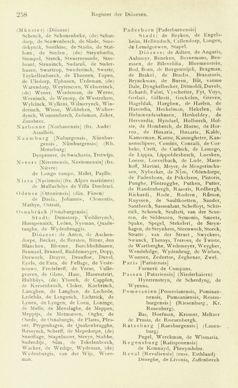 (Münster) (Diö Scbenck, de Schonenbeke, (deiSchut- dorp, de Scuwenbercli. de Slade. Sme- dekynck, Smithinc, de Stadis, de Stat- loen, de Steilen, (dei Steynfordia. Stempel, Sterck, Steuernemnde, Stoc- brant, Struuinch, Sudarzii. de Suder- busen. Swartcop. Swederinck, Swerte, Tevkellenborch, de Thoenen, Topen, de Uledorp, Upbusen. Urdeman, (de) Warendorp, Weytencorn, Welmerinck, di Wener. Werdeman, de Werne, Werninch, de Wesoep, de Westerbem, Wvlcinck, Wylkini, Wilmerynck, Win- derinch, Wisse. Woldeken, Woller- dynck, Wonnenberch, Zedeman, Zoker, Zunsbeec. Narbonne [Norbanensis] (frz. Audei Assalhiti. Naumburg [Nuburgensis, Xüenbur- gensis . Xümburgensis| (Kb. Merseburg) Dyepeneer, deSwichavia, Trelwijn. Nevers [Nivernensis, Noviomensis] (frz. Nievre) de Longo cani)>■ ■. Mnlet, Paylle. N izza [Nyciensis] (frz. Alpes maritimes) de Mulluchdys de Villa Dordraci. iidense [Ottoniensis] (dän. Fünen) de Dacia, |nliann]s. Clementis, Matbye. < Istrati, Osnabrück |< isnaburgensis] Stadt: Dumstorp, Vedderynck, Hornpennick, Leden, Nyeman, Quade- tunghe, de Wydenbruggis. Diözese: de Anten, de Aschen- dorpe, Becker, de Bersten, Bitter, den Blanchen, Bloeme, Bonhholthusen, Brumzel, Brunsel, Buddemeyger, Dopp, Dorwech, Drayer, Druurloe. Duvel, Eyels, de I-.ut.i. de Fellage, de Veste- nouwe, Fredeleeff, de Vrese, Vulle- graven, de Glane, Haec, Hasensteirt, Hultbüys, idej Yborch, de Capplen, de Kersenbroch, Cloker, Koebrinck, Lancgben, de Langben. de Leehede, Ledebür, de Lengerich, Lichtrick, de Lynen, de Lyngen, de Loen, Loninge, de Melle, de Menslaghe, de Meppen, Meppijs, de Melmarsen, i Mghe, de • 'sede, de i 'snaburgis, de Platea, Ples- >er. Prygenhagen, de Uuakenbrugghe, Ressynck, Scberrl. de Slepedorpe, (de) Sneetlage, Stapebuoer, Streve. Stubbe. Suderdijc. Süm. de Tekelenborch, Wacker, de Wedige. Wydeman, ide) Wydenburgis, van der Wijc, Woer- man. Paderborn [Paderburnensis] Stadt: de Beyken, de Kngels- heini. Hellendach, Callendorp, Langen, de Lemdgorwen, Stapel. Diözese: de Ailten, de Angaria, Aulmoyr, Beneken, Beinemans, Beu- essen, de Bileveldia, Bloemenstein, Bod, Buen, de Borgentrijck, Bragman, de Brakel, de Braclis, Braxatoris, Brvnckman, de Buren, Büt, vanme Dale, Dyngkelbecker, Ditmoldi, Duvels, Echardi, Fabri, Vyschetter, Fyt, Voys, (Jerlaci, Gilberti, Gockelen, Greven, Hageldak, Haeghen, de Ilaelen, de Havordia, Heckelman, Hekelen, de Hebnwerdesshusen, Henkeldey, de Hervordia, Hyndael, Holborch, Hol- ste, de Homberch, de Hörne, de Hor- reo, de Hoxaria, Hoxaris, Kalde, Kamerman, Kanne, Kannegheter, Kan- nensclipetc, Comitis, Conradi, de Cor- beke, t'reft, de Curbick, de Lemego, de Lippia, Lip])oldesberch, Loesken, l.oesse, Loevelbach, de Lude, Maen- hoff, Martini, Meyer, de Mengerinchu- sen, Nybecker, de Nym, < >lden<lorpe, de Padenborn, de Pekelseni, Pistoris, Punghe, Püntrogghe, Putken, Putter, de Kandenbergh, Rasoris, Kedbergh, Richardi, Kode, Rodein, Rüman, Kuyssen, de Saultkoetten, Sander, Santberch, Sassenlant, Schelfoyt, Schir- rick, Schonck, Sculleti, van der Scue- ren, de Siddessen, Symonis, Smeetz, Spake, Spegel, Stekeleri, de Steyn- hagen, deSteynhem, Steenwech, Storck, Stratte , van der Struet , Swyckers, Swunck, Tlieroys, Treroes, de Twiste, de Wartberghe, Wedemeyer, Weyghei, Wendehilge, Wydenbrug, de Wirben. Wonnen, Zedertoe, Zeghener, Zwei. Paris [Parisiensis] Furnerii de Compans. Passau [Pataviensis] (Niederbaiern) Hyerrensteyn, de Scherdyng, de Wyenna. Pomesanien [Pomesianensis, Pomisan- nensis, Pomsaniensis, Resem- burgensisj (Riesenburg, Kr. Rosenberg). Bas, Hoefman, Kromer, Meltzer de Prusia, de Roesenbergh. Ratzeburg [ Raesburgensis ) iLauen- burg) Pegel, Werckman, de Wismaria. Regensburg [RatisponensisJ de Kemnayd, Phreymhder. Reval [Revaliensis] (ru«,s. Esthland) Droeghe, de Livonia, ZaHenberch