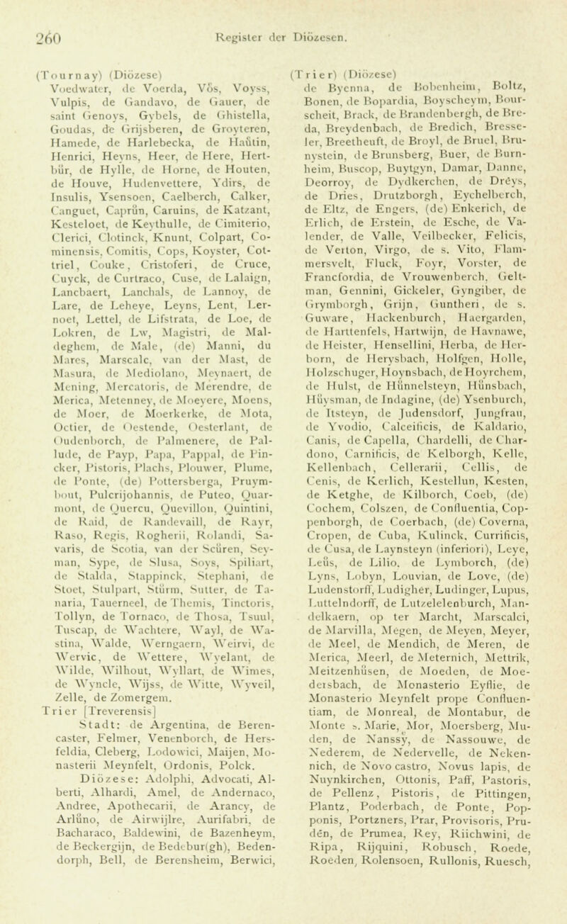 (Tourn ayi (Diözi Vuedwater, de Voerda, Vos, Voyss, Vulpis, de ciandavo, de Gauer, de saint Genoys, Gybels, de Ghistella, Goudas, de <irijsberen, de Groyterea, Hamede, de Harlebecka, de Haütin, Henrici, Heyns, Herr, de Here, Hert- bür, de Hylle. de Korne, de Honten. de Houve, Hudenvettere, Ydirs, de Insulis, Ysensoen, Caelberch, Calker, Canguet, Caprfin, Caruins, de Katzant, Kesteloet, deKeythulle, de Cimiterio, i li rici, Clotinck, Kmint. Colpart, (o- minensis, Comitis, I ops, Koyster, • ot- triel. Couke, Cristoferi, de Cruce, i uyck, de Curtraco, Cuse, de Lalaign, Lancbaert, Lanchals, de Lannoy, de Lare, de Leheye, Leyns, Lent, l.er- i, Lette!, de Lifstrata, de Loe, de Lokren, de Lv, Magistri, de Alal- deghem, de Male, (de) Manni, du Mares, Marscalc, van der Mast, de Masura, de Mediolano, Meynaert, de Mening, Mercatoris, de Merendre, de Merica, Metenney,de Moeyere, Moens, de Moer. de Moerkerke, de Mota, ii, ini. de Oestende, Oesterlant, de Oudenborch, de Palmenere, de Pal- lüde, de Payp, Papa, Pappal, de I in- cker, Pistoris, Plachs, Plouwer, Plume, de Ponte, (de) Pottersberga, Pruym- bout, Pulcrijohannis, de Puteo. Quar- mont, de Quercu, Quevillou, Quintini, de Raid, de Randevaill, de Rayr, Raso, Regis, Rogherii, Rolandi, Sa- varis, de Scoüa, van der Scfiren, Sey- man, Sype, de Slusa, Soys, Spiliart, de Stalda, Stappinck, Stephani, de Stoet, Stulpart, Stürm, Sutter, de Ta- naria, Tauerneel, deThemis, rinetoris, l'ollyn, de Tornaco, de Xhosa, I suul, Tuscap, dt Wachtere, Wayl, de Wa- stina, Walde, Wemgaern, Weirvi, de Wervic, de Wettere, Wyelant, de Wilde. Wilhout, Wyllart, de Wimes, de Wyncle, Wijss, de Witte, Wyveil, Zelle, de Zomergem. liier [Treverensis] Stadt: de Argentina, de Beren- caster, Felmer, Venenborch, de Hers- feldia, Cleberg, Lodowici, Maijen. AIo- nasterii Meynfelt, Ordonis, Polck. Diözese: Adolphi. Advocati. Al- berti, Alhardi, Arne], de Andernaco, Andree, Apothecarii, de Arancy, de Arlüno, de Airwijlre. Aurifabri. de Bacharaco, Baldewini, de Bazenheym. de Beckergijn, de Bedibur(gh), Beden- dorpli, Bell, de Berensheim, Berwici, (Trier) (1 >i/csc) de Bycnna, de Bobenheim, Boltz, Bonen, <le Bopardia, Boy9cheym, Bour- sclieit. Brack, de Brandenbergh, de Bre- da, Breydenbacb, de Bredich, Bresse- I, ,. Breetheuft, de Broyl, de Bruel, Bru- nvstein. de Brnnsberg, P.uer, de l'.urn- lieim. Buscop, Buytgyn, Darnar, Danne, Deorroy, de Dydkerchen, de Dreys, de Dries, Drutzborgh, Eychelberch, de Eltz, de Engers, (de) Knkericli, de Erlich, de Erstein, de Esebe, de Va- lender, de Valle, Veilbecker, Felicia. de Veiton, Virgo. de s. Vilo, Flam- mersvelt, Fluck, Foyr, Vorster, de Francfordia, de Yrouwenberch. (iell- tnan, Gennini, Gickeler, Gyn giber, de Grymborgh, Grijn, Guntheri, de s. Guw.iie. Hackenburch, Haergarden, de Harüenfels, Hartwijn, de Ilavnawe, de Heister, Hensellini, Ilerba, deHer- born, de I lervsbacli, I lullten, Holle, I Eolzschuger, 1 [oynsbach, deHoyrchem, de Hülst, de Hfinnelsteyn, Hfinsbacb, Hüysman, de Indagine, (de) Ysenbnicli, de Itsteyn, de Judensdorf, Jungfrau, de Yvodio, Calceificis, de Kaidario, Canis, deCapella, Chardelli, de t'har- dono, Carnificis, de Kelborgh, Kelle, Kellenbach, Cellerarii, Cellis, de Cenis, de Kerlicli, Kestellun, Kesten, de Ketgbe, de Kilborch, Coeb, (de) Cochem, Colszen, de Confluentia, Cop- penborgh, de Coerbach, (de) Coverna, Cropen, de Cuba, Knlinck, Currilicis, de Cusa, de Laynsteyn (inferiori), Leyc, Leiis, de l.ilio. de Lymborch, (de) Lyns, Lobyn, Louvian, de Lovc, (de) LudenstorfF, Ludigher, Ludinger, Lupus, Luttelndorff, de Lutzelelenburch, Man- delkaern, op ter Marcht, Marscalci, de Marvilla, Megen, de Aleyen, Meyer, de Aleel. de Alendicb, de Meren, de Merica, Aleerl, de Meternich, Mettrik, AJeiUenhüsen, de Alocden, de Moe- deisbach, de Alonasterio Eyflie, de Alonasterio Meynfelt prope Confluen- tiam, de Monreal, de Montabur, de Alonte s, Marie, Mor, Moersberg, Mil- den, de Nanssy, de Nassouwe, de Nederem, de Nedervelle, <le Neken- nich. de Novo Castro, Xovus lapis, de Nuynkirchen, Ottonis, Paff, Pastoris, de Pellenz, Pistoris, de Pittingen, Plantz, Poderbach, de Ponte, Pop- ponis, Portzners, Prar, Provisoris, Prü- den, de Prumea, Key, Kiiehwini, de Kipa, Rijquini, Robusch, Roede, Roeden, Rolensoen, Rullonis, Ruescli.