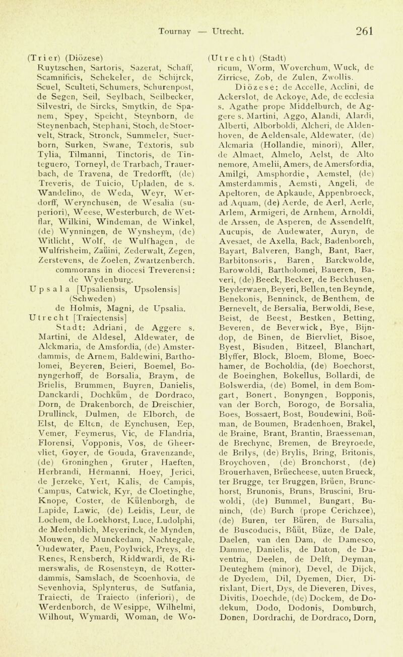 (Trier) (Diözese) Ruytzschen, Sartoris, Sazerat, Schall', Scamniticis, Schekelur, de Schijrck, Scuel, Sculteti, Schüttlers, Schurenpost, de Segen, Seil, Seylbach, Seilbecker, Silvestri, de Sircks, Smytkin, de Spa- ltern, Spey, Speicht, Steynborn, de Steynenbach, Stephani, Stoch, deStoer- velt, Strack, Stronck, Summeler, Suer- born, Surken, Swane, Textoris, sub Tylia, Tilmanni, Tinctoris, de Tin- tcguero, Torneyl, de Trarbach, Trauer- bach, de Travena, de Tredorfft, (de) Treveris, de Tuicio, Upiaden, de s. Wandelino, de Weda, Weyr, Wer- dorff, Werynchusen, de AVesalia (su- periori), Weese, Westerburch, de Wet- flar, Wilkini, Windeman, de Winkel, (de) Wynningen, de Wynslteym, (de) Witlicht, Wolf, de Wulfhagen, de Wulfrisheim, Zaüini, Zederwalt, Zegen, Zerstevens, de Zoelen, Zwattzenberch. commorans in diocesi Treverensi: de Wydenburg. U p s a 1 a [Upsaliensis, Upsolensis] (Schweden) de Holmis, Magni, de Upsalia. Utrecht [Traiectensis] Stadt: Adriani, de Aggere s. Martini, de Aldesel, Aldewater, de Alckmaria, de Amsfordia, (de) Amster- dammis, de Arnem, Baldewini, Bavtho- lomei, Beyeren, Beieri, Boeiuel, Bo- nyngerhofif, de Borsalia, Braym, de Brielis, Brammen, Buyren, Danielis, Danckardi, Dochküm, de Dordraco, Dorn, de Drakenborch, de Dreischier, Drullinck, Dülmen, de Elborch, de Eist, de Elten, de Eynchusen, Eep, Vemer, Feymerus, Vic, de Flandria, Florensi, Vopponis, Vos, de Gheer- vliet, Goyer, de Gouda, Gravenzande, (de) Groninghen , Gruter, Haeften, Herbrandi, Hermanni. Hoey, Jerici, de Jerzeke, Yett, Kalis, de Campis, l 'ampus, Catwick, Kyr, de Cloetinghe, Knope, Coster, de Külenborgh, de Lapide, Lawic, (de) Leidis, Leur, de Lochern, de Loekhorst, Luce, Ludolphi, de Medenblich, Meyerinck, de Mynden, Mouwen, de Munckedam, Nachtegale, Oudewater, Paeu, Poylwick, Freys, de Kenes, Rensberch, Riddwardi, de Ri- merswalis, de Rosensteyn, de Rottei- dammis, Samslach, de Scoenhovia, de Sevenhovia, Splynterus, de Sutfania, Traiecti, de Traiecto (inferiori), de Werdenborch, de Wesippe, Wilhelmi, Wilhout, Wymardi, Woman, de Wo- (Utrecht) (Stadt) ricuni, Worin, Wovcrchum, Wuck, de Zirricse, Zob, de Zulen, Zwollis. Diözese: de Accelle, Acclini, de Ackerslot, de Ackoye, Ade, de ecclesia s. Agathe prope Middelburch, de Ag- gere s. Martini, Aggo, Alandi, Alardi, Alberti, Alborboldi, Alcheri, de Alden- hoven, de Aeldensale, Aldewater, (de) Alemaria (Hollandie, minori), Aller, de Almaet, Almelo, Aelst, de Alto nemore, Amelii, Amers, de Amersfordia, Amilgi, Amsphordie, Aemstel, (de) Amsterdammis, Aemsti, Angeli, de Apeltoren, de Apkaude, Appenbroeck, ad Aquam, (de) Aerde, de Aerl, Aerle, Ariern, Armigeri, de Arnhem, Arnoldi, de Arssen, de Asperen, de Assendelft, Aucupis, de Audewater, Auryn, de Avesaet, de Axella, Back, Badenborch, Bayart, Balveren, Bangh, Bant, Baer, Barbitonsoris, Baren, Barckwolde, Barowoldi, Bartholomei, Baueren, Ba- veri, (de)Beeck, Becker, de Beckhusen, Beyderwaen, Beyeri, Bellen, ten Beynde, Benekonis, Benninck, de Benthem, de Bernevelt, de Bersalia, Berwoldi, Bese, Beist, de Beest, Bestken, Betting, Beveren, de Beverwick, Bye, Bijn- dop, de Binen, de Biervliet, Bisoe, Byest, Bisuden, Bitzeel, Blanchart, BlyrTer, Block, Bloem, Blome, Boec- hamer, de Bocholdia, (de) Boechorst, de Boeinglten, Bokellus, Bollardi, de Bolswerdia, (de) Bomel, in dem Bom- gart, Bonert, Bonyngen, Bopponis, van der Borch, Borogo, de Borsalia, Boes, Bossaert, Bost, Boudewini, Boü- man, de Boumen, Bradenhoen, Brakel, de Braine, Brant, Brantin, Braesseman, de Brechync, Bremen, de Breyroede, de Brilys, (de) Brylis, Bring, Britonis, Broychoven, (de) Bronchorst, (de) Brouerhaven, Brüecheese, uuten Brueck, ter Brügge, ter Bruggen, Brüen, Brunc- horst, Brunonis, Bmns, Bruscini, Bru- woldi, (de) Bummel, Bungart, Bu- ninch, (de) Burch (prope Cerichzee), (de) Buren, ter Büren, de Bursalia, de Buscoducis, Buiit, Büze, de Dale, Daelen, van den Dam, de Damesco, Damme, Danielis, de Daton, de Da- ventria, Deelen, de Delft, Deyman, Deuteghem (minor), Devel, de Dijck, de Dyedeni, Dil, Dyemen, Dier, Di- rixlant, Diert, Dys, de Dieveren, Dives, Divitis, Doechde, (de) Dockern, de Do- ilekum, Dodo, Dodonis, Domburch, Donen, Dordrachi, de Dordraco, Dorn,