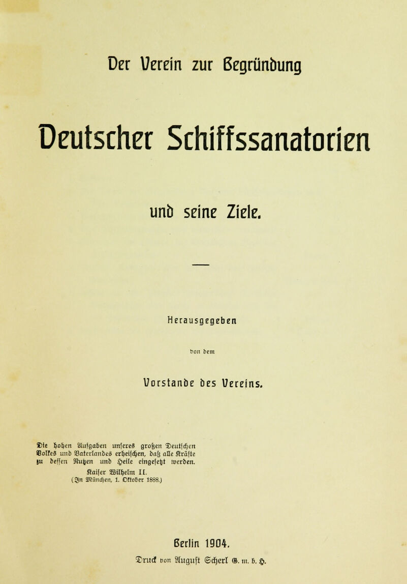 Der Verein zur ßegrünbung Deutscher Schiffssanatorien unb seine Ziele. Herausgegeben bcm fcem Vorstanöe bes Uereins. Site §oI)en Slutfloben unfereS grofeen ®eut|cfjcn Colfcä unb SBotcrlanbeä erfjeifcljen, bajj alle Gräfte ju beffen Jhjfeen unb §eüe eingelegt werben. ftaifer SSÜIjelm II. (3n 3Küncf)en, 1. Oftoter 1888.) Berlin 1904.