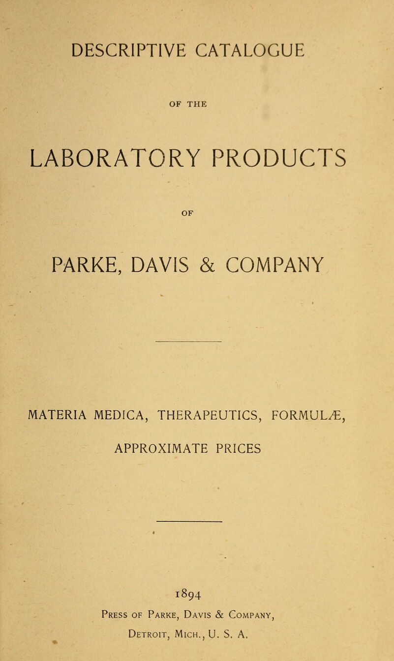 DESCRIPTIVE CATALOGUE OF THE LABORATORY PRODUCTS PARKE, DAVIS & COMPANY MATERIA MEDICA, THERAPEUTICS, FORMULA, APPROXIMATE PRICES 1894 Press of Parke, Davis & Company, Detroit, Mich., U. S. A.