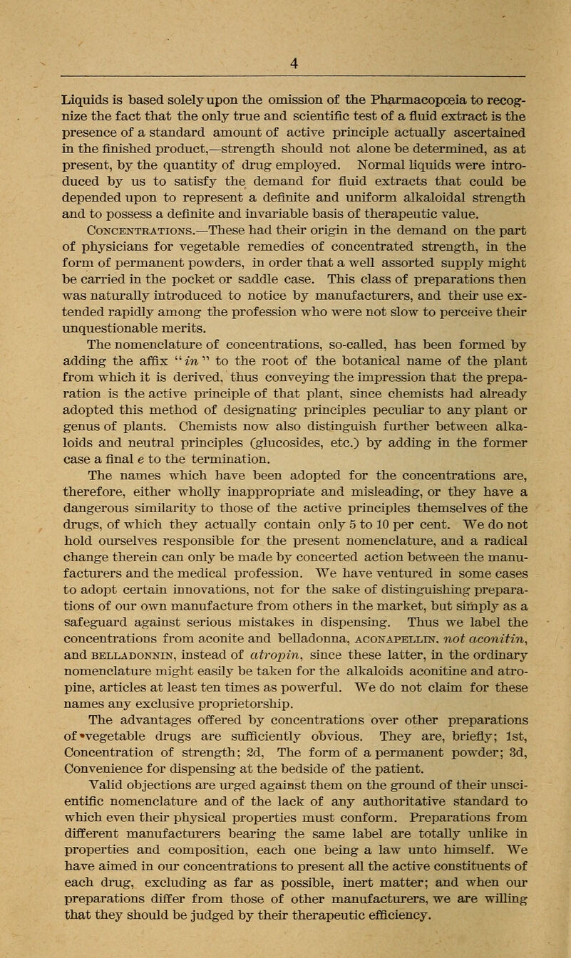 Liquids is based solely upon the omission of the Pharmacopoeia to recog- nize the fact that the only true and scientific test of a fluid extract is the presence of a standard amount of active principle actually ascertained in the finished product,—strength should not alone be determined, as at present, by the quantity of drug employed. Normal liquids were intro- duced by us to satisfy the demand for fluid extracts that could be depended upon to represent a definite and uniform alkaloidal strength and to possess a definite and invariable basis of therapeutic value. Concentrations.—These had their origin in the demand on the part of physicians for vegetable remedies of concentrated strength, in the form of permanent powders, in order that a well assorted supply might be carried in the pocket or saddle case. This class of preparations then was naturally introduced to notice by manufacturers, and their use ex- tended rapidly among the profession who were not slow to perceive their unquestionable merits. The nomenclature of concentrations, so-called, has been formed by adding the affix m to the root of the botanical name of the plant from which it is derived, thus conveying the impression that the prepa- ration is the active principle of that plant, since chemists had already adopted this method of designating principles peculiar to any plant or genus of plants. Chemists now also distinguish further between alka- loids and neutral principles (glucosides, etc.) by adding in the former case a final e to the termination. The names which have been adopted for the concentrations are, therefore, either wholly inappropriate and misleading, or they have a dangerous similarity to those of the active principles themselves of the drugs, of which they actually contain only 5 to 10 per cent. We do not hold ourselves responsible for the present nomenclature, and a radical change therein can only be made by concerted action between the manu- facturers and the medical profession. We have ventured in some cases to adopt certain innovations, not for the sake of distinguishing prepara- tions of our own manufacture from others in the market, but simply as a safeguard against serious mistakes in dispensing. Thus we label the concentrations from aconite and belladonna, aconapellin. not aconitin, and bella donnin, instead of atropin, since these latter, in the ordinary nomenclature might easily be taken for the alkaloids aconitine and atro- pine, articles at least ten times as powerful. We do not claim for these names any exclusive proprietorship. The advantages offered by concentrations over other preparations of'vegetable drugs are sufficiently obvious. They are, briefly; 1st, Concentration of strength; 2d, The form of a permanent powder; 3d, Convenience for dispensing at the bedside of the patient. Valid objections are urged against them on the ground of their unsci- entific nomenclature and of the lack of any authoritative standard to which even their physical properties must conform. Preparations from different manufacturers bearing the same label are totally unlike in properties and composition, each one being a law unto himself. We have aimed in our concentrations to present all the active constituents of each drug, excluding as far as possible, inert matter; and when our preparations differ from those of other manufacturers, we are willing that they should be judged by their therapeutic efficiency.