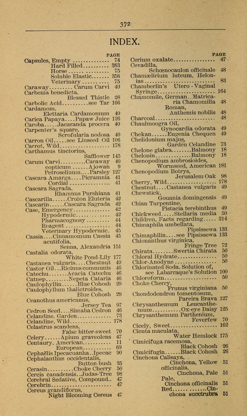 INDEX. PAGE Capsules, Empty 74 Hard Filled 363 Horse 75 Soluble Elastic 356 Veterinary 75 Caraway Carum Carvi 40 Carbenia benedicta. Blessed Thistle 28 Carbolic Acid see Tar 166 Cardamom, Elettaria Cardamomum 40 Cariea Papaya Papaw Juice 126 Caroba Jacaranda procera 40 Carpenter's square, Scrofularia nodosa 40 Carron Oil see Linseed Oil 106 Carrot, Wild 178 Carthamus tinctorius, Safflower 145 Carum Carvi Caraway 40 copticum Ajowan 9 Petroselinum.... Parsley 127 Cascara Amarga Picramnia 41 Cordial 41 Cascara Sagrada, Rhamnus Purshiana 41 Cascarilla Croton Eluteria 42 Cascarin Cascara Sagrada 42 Case, Emergency 42 Hypodermic 42 Pharmacognosy 44 Reagent 44 Veterinary Hypodermic. 45 Cassia Cinnamomum Cassia 45 acutifolia, Senna, Alexandria 151 Castalia odorata, White Pond-Lily 177 Castanea vulgaris — Chestnut 49 Castor Oil.. .Ricinus communis 46 Catechu Acacia Catechu 46 Catnep Nepeta Cataria 46 Caulophyllin Blue Cohosh 29 Caulophyllum thalictroides, Blue Cohosh 29 Ceanothus americanus, Jersey Tea 97 Cedron Seed Simaba Cedron 46 Celandine, Garden 73 Celandine, Wild 178 Celastrus scandens, False bitter-sweet 70 Celery A.pium graveolens 47 Centaury. American 11 European 69 Cephaglis Ipecacuanha.. Ipecac 90 Cephalanthus occidentalis, Button-bush 35 Cerasin Choke Cherry 50 Cercis canadensis..Judas-Tree 98 Cerebral Sedative, Compound.. 47 Cerebrin 47 Cereus grandiflorus, Night Blooming Cereus 47 PAGE Cerium oxalate 47 Cevadilla, Schcenocaulon officinale 48 Chamaelirium luteum, Helon- ias 83 Chamberlin's Utero - Vaginal Syringe 164 Chamomile, German.. Matrica- ria Chamomilla 48 Roman, Anthemis nobilis 48 Charcoal 48 Chaulmoogra Oil, Gynocardia odorata 49 Chekan Eugenia Chequen 49 Chelidonium majus, Garden Celandine 73 Chelone glabra Balmony 18 Chelonin Balmony 18 Chenopodium ambrosioides, Wormseed, American 181 Chenopodium Botrys, Jerusalem Oak 98 Cherry, Wild 178 Chestnut Castanea vulgaris 49 Chewstick, Gouania domingensis 49 Chian Turpentine, Pistacia terebinthus 49 Chickweed Stellaria media 50 Children, Facts regarding 214 Chimaphila umbellata, Pipsissewa 133 Chimaphilin....see Pipsissewa 133 Chionanthus virginica, Fringe Tree 72 Chirata Swertia Chirata 50 Chloral Hydrate 50 Chlor-Anodyne 50 Chlorinated Soda. Solution of, see Labarraque's Solution 100 Chloroform 50 Choke Cherry, Prunus virginiana 50 Chondodendron tomentosum, Pareira Brava 127 Chrysanthemum Leucanthe- mum Ox-eye Daisy 125 Chrysanthemum Parthenium, Feverfew 70 Cicely, Sweet 162 Cicuta maculata, Water Hemlock 175 ' Cimicifuga racemosa, Black Cohosh 26 Cimicif ugin Black Cohosh 26 Cinchona Calisaya, Cinchona, Yellow 51 officinalis, Cinchona, Pale 51 Pale, Cinchona officinalis 51 Red Cin- chona succirubra 51