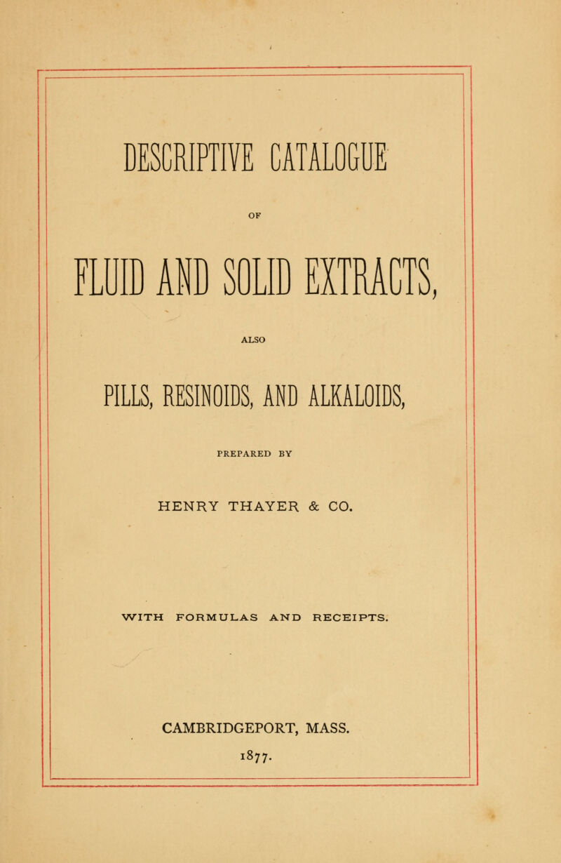 DESCRIPTIVE CATALOGUE OF FLUID AND SOLID EXTRACTS, ALSO PILLS, RESINOIDS, AND ALKALOIDS, PREPARED BY HENRY THAYER & CO. WITH FORMULAS AND RECEIPTS. CAMBRIDGEPORT, MASS. 1877.