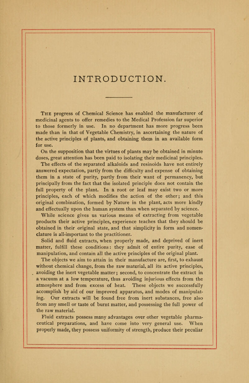 INTRODUCTION. The progress of Chemical Science has enabled the manufacturer of medicinal agents to offer remedies to the Medical Profession far superior to those formerly in use. In no department has more progress been made than in that of Vegetable Chemistry, in ascertaining the nature of the active principles of plants, and obtaining them in an available form for use. On the supposition that the virtues of plants may be obtained in minute doses, great attention has been paid to isolating their medicinal principles. The effects of the separated alkaloids and resinoids have not entirely answered expectation, partly from the difficulty and expense of obtaining them in a state of purity, partly from their want of permanency, but principally from the fact that the isolated principle does not contain the full property of the plant. In a root or leaf may exist two or more principles, each of which modifies the action of the other; and this original combination, formed by Nature in the plant, acts more kindly and effectually upon the human system than when separated by science. While science gives us various means of extracting from vegetable products their active principles, experience teaches that they should be obtained in their original state, and that simplicity in form and nomen- clature is all-important to the practitioner. Solid and fluid extracts, when properly made, and deprived of inert matter, fulfill these conditions: they admit of entire purity, ease of manipulation, and contain all the active principles of the original plant. The objects we aim to attain in their manufacture are, first, to exhaust without chemical change, from the raw material, all its active principles, avoiding the inert vegetable matter; second, to concentrate the extract in a vacuum at a low temperature, thus avoiding injurious effects from the atmosphere and from excess of heat. These objects we successfully accomplish by aid of our improved apparatus, and modes of manipulat- ing. Our extracts will be found free from inert substances, free also from any smell or taste of burnt matter, and possessing the full power of the raw material. Fluid extracts possess many advantages over other vegetable pharma- ceutical preparations, and have come into very general use. When properly made, they possess uniformity of strength, produce their peculiar