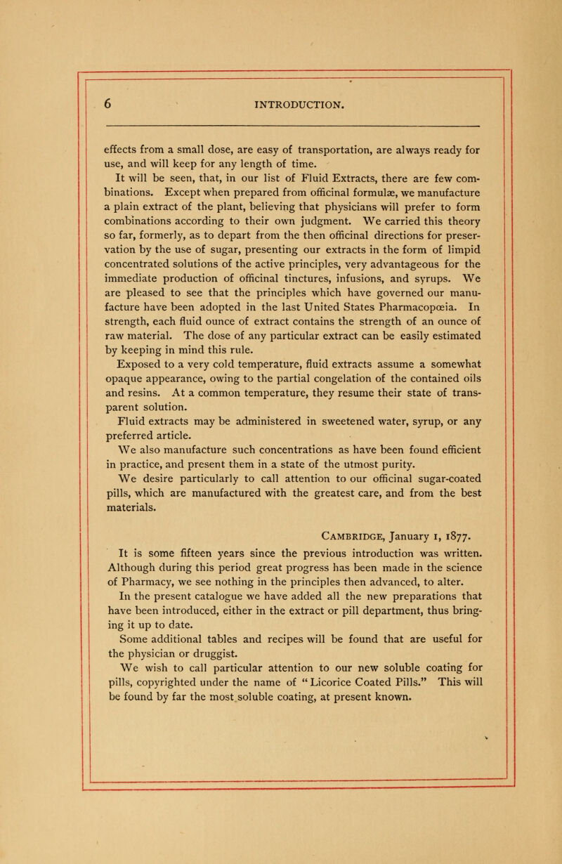 effects from a small dose, are easy of transportation, are always ready for use, and will keep for any length of time. It will be seen, that, in our list of Fluid Extracts, there are few com- binations. Except when prepared from officinal formulae, we manufacture a plain extract of the plant, believing that physicians will prefer to form combinations according to their own judgment. We carried this theory so far, formerly, as to depart from the then officinal directions for preser- vation by the use of sugar, presenting our extracts in the form of limpid concentrated solutions of the active principles, very advantageous for the immediate production of officinal tinctures, infusions, and syrups. We are pleased to see that the principles which have governed our manu- facture have been adopted in the last United States Pharmacopoeia. In strength, each fluid ounce of extract contains the strength of an ounce of raw material. The dose of any particular extract can be easily estimated by keeping in mind this rule. Exposed to a very cold temperature, fluid extracts assume a somewhat opaque appearance, owing to the partial congelation of the contained oils and resins. At a common temperature, they resume their state of trans- parent solution. Fluid extracts may be administered in sweetened water, syrup, or any preferred article. We also manufacture such concentrations as have been found efficient in practice, and present them in a state of the utmost purity. We desire particularly to call attention to our officinal sugar-coated pills, which are manufactured with the greatest care, and from the best materials. Cambridge, January i, 1877. It is some fifteen years since the previous introduction was written. Although during this period great progress has been made in the science of Pharmacy, we see nothing in the principles then advanced, to alter. In the present catalogue we have added all the new preparations that have been introduced, either in the extract or pill department, thus bring- ing it up to date. Some additional tables and recipes will be found that are useful for the physician or druggist. We wish to call particular attention to our new soluble coating for pills, copyrighted under the name of  Licorice Coated Pills. This will be found by far the most soluble coating, at present known.
