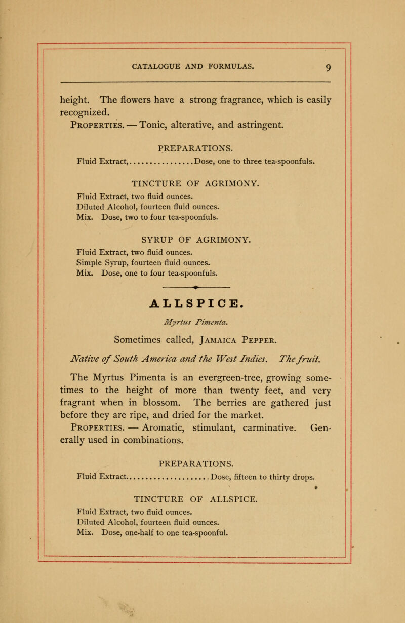 height. The flowers have a strong fragrance, which is easily recognized. Properties. — Tonic, alterative, and astringent. PREPARATIONS. Fluid Extract, Dose, one to three tea-spoonfuls. TINCTURE OF AGRIMONY. Fluid Extract, two fluid ounces. Diluted Alcohol, fourteen fluid ounces. Mix. Dose, two to four tea-spoonfuls. SYRUP OF AGRIMONY. Fluid Extract, two fluid ounces. Simple Syrup, fourteen fluid ounces. Mix. Dose, one to four tea-spoonfuls. ALLSPICE. Myrtus Pimento,. Sometimes called, Jamaica Pepper. Native of South America and the West Indies. The fruit. The Myrtus Pimenta is an evergreen-tree, growing some- times to the height of more than twenty feet, and very fragrant when in blossom. The berries are gathered just before they are ripe, and dried for the market. Properties. — Aromatic, stimulant, carminative. Gen- erally used in combinations. PREPARATIONS. Fluid Extract Dose, fifteen to thirty drops. TINCTURE OF ALLSPICE. Fluid Extract, two fluid ounces. Diluted Alcohol, fourteen fluid ounces. Mix. Dose, one-half to one tea-spoonful.