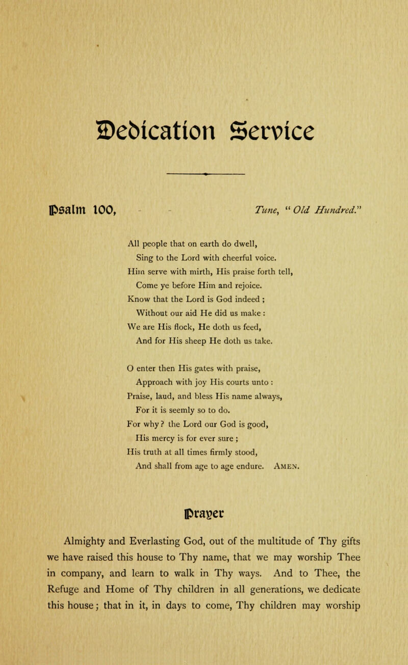 SDebication Service PSalm 100, Tune,  Old Hundred:' All people that on earth do dwell, Sing to the Lord with cheerful voice. Hiin serve with mirth, His praise forth tell, Come ye before Him and rejoice. Know that the Lord is God indeed ; Without our aid He did us make : We are His flock, He doth us feed, And for His sheep He doth us take. O enter then His gates with praise, Approach with joy His courts unto : Praise, laud, and bless His name always, For it is seemly so to do. For why ? the Lord our God is good, His mercy is for ever sure ; His truth at all times firmly stood, And shall from age to age endure. Amen. lprager Almighty and Everlasting God, out of the multitude of Thy gifts we have raised this house to Thy name, that we may worship Thee in company, and learn to walk in Thy ways. And to Thee, the Refuge and Home of Thy children in all generations, we dedicate this house; that in it, in days to come, Thy children may worship