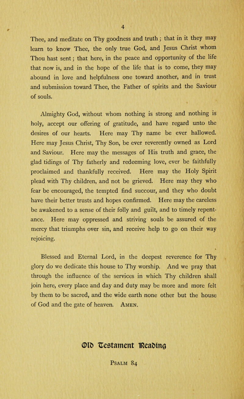 Thee, and meditate on Thy goodness and truth; that in it they may learn to know Thee, the only true God, and Jesus Christ whom Thou hast sent; that here, in the peace and opportunity of the life that now is, and in the hope of the life that is to come, they may abound in love and helpfulness one toward another, and in trust and submission toward Thee, the Father of spirits and the Saviour of souls. Almighty God, without whom nothing is strong and nothing is holy, accept our offering of gratitude, and have regard unto the desires of our hearts. Here may Thy name be ever hallowed. Here may Jesus Christ, Thy Son, be ever reverently owned as Lord and Saviour. Here may the messages of His truth and grace, the glad tidings of Thy fatherly and redeeming love, ever be faithfully proclaimed and thankfully received. Here may the Holy Spirit plead with Thy children, and not be grieved. Here may they who fear be encouraged, the tempted find succour, and they who doubt have their better trusts and hopes confirmed. Here may the careless be awakened to a sense of their folly and guilt, and to timely repent- ance. Here may oppressed and striving souls be assured of the mercy that triumphs over sin, and receive help to go on their way- rejoicing. Blessed and Eternal Lord, in the deepest reverence for Thy glory do we dedicate this house to Thy worship. And we pray that through the influence of the services in which Thy children shall join here, every place and day and duty may be more and more felt by them to be sacred, and the wide earth none other but the house of God and the gate of heaven. Amen. ©IB ^Testament iReaMng Psalm 84