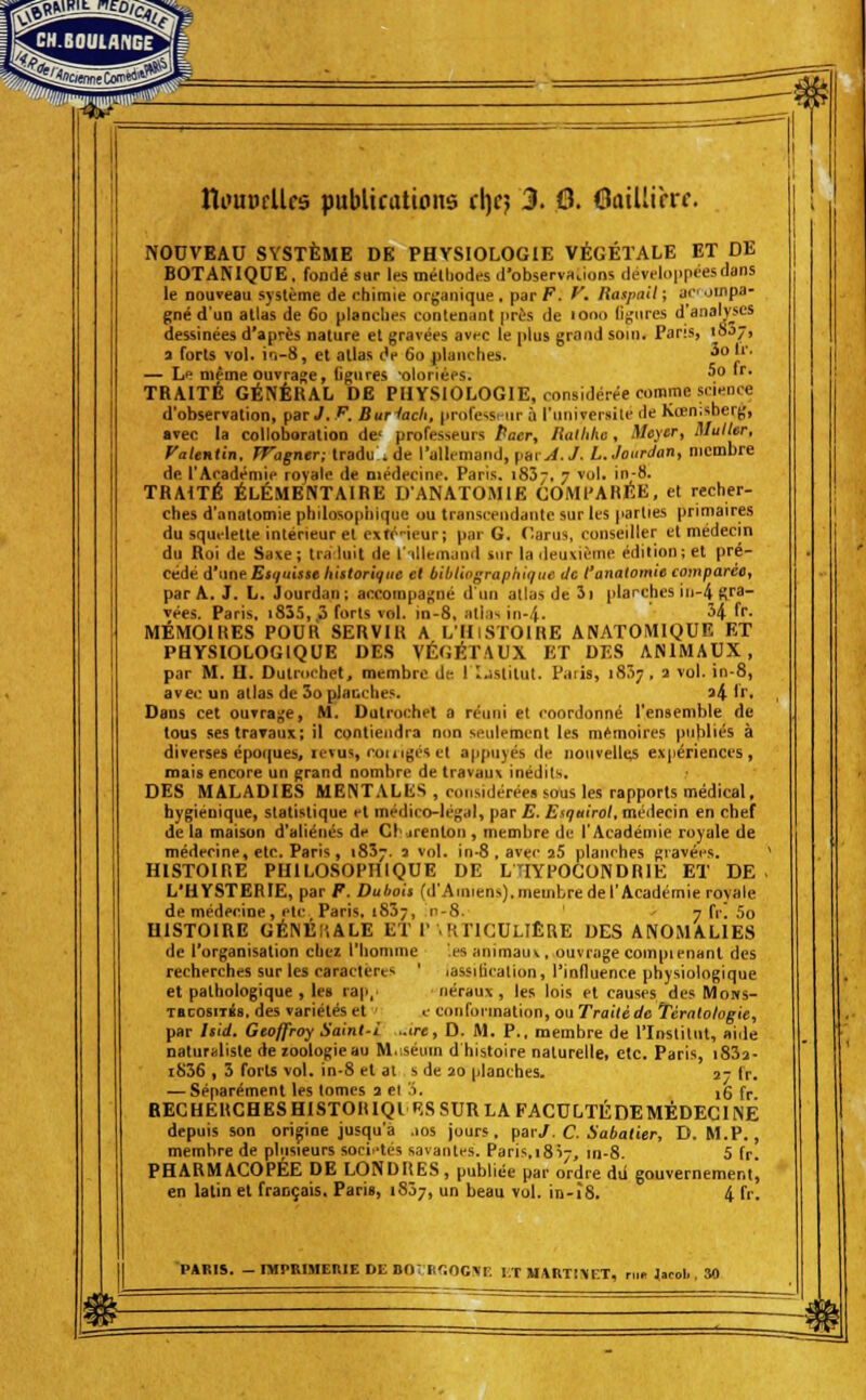 CHBOUlAncf lîi'UDfUfs publications (\)e} 3. 6. Oaillirrc. NODVEAU SYSTÈME DE PHYSIOLOGIE VÉGÉTALE ET DE BOTAMQUE, fondé sur les mélliodes d'observaiions deviloppcesdans le nouveau système de chimie organique, pat F. y. liaspall; aroinpa- gné d'un atlas de 60 planches contenant près de 1000 (if;iires d'analyses dessinées d'après nature el gravées avfc le plus grand soin. Pans, 10J7, a forts vol. in-8, et atlas âe 60 planches. ^î' — Le même ouvrage, Ogurçs olorièps. ^^ '^' TRAITÉ GÉNÉKAL DE PHYSIOLOGIE, considérée comme science d'observation, par,/. F. Bur^ach, professeur à l'univcrsilé de Kœnisberg, avec la colloboration de' professeurs Paer, liallihe, Meycr, aluiler, Vatentin. Wagner; tradu . de l'allemand, yevA.J. L.Jourdan, membre de l'Académie royale de médecine. Paris. iSSj. 7 vol. in-8. TRAITÉ ÉLÉMENTAIRE D'ANATOMIE OOMl'AHEE, et recher- ches d'anatomie philosophique ou transceiidantc sur les iiarties primaires du squelette intérieur el exté-ieur; par G. (larus, conseiller et médecin du Roi de Saxe; Ira luit de l'illemand sur la cleuvième édition; et pré- cédé d'une Esquisse historique el bibliographique de l'anatomie comparée, par A. J. L. Jourdan; accompajîné d'un allas de îi planches iii-4 Bra- vées. Paris. i835, 3 forts vol. in-8, iilia^ in-4. H fr- MÉMOIRES POUR SERVIR A L'HiSTOIRE ANATOMIQUE ET PHYSIOLOGIQUE DES VÉGÉTAUX ET DES ANIMAUX, par M. O. Dutrochet, membre de lljstitut. Paiis, 1857 , a vol. in-8, avec un atlas de 3o planches. a4 '''• Dans cet ouvrage, M. Dutrochet a réuni et coordonné l'ensemble de tous sestraTaux; il contiendra non seulement les mémoires publics à diverses époques, levus, couigés et appuyés de nouvelle expériences, mais encore un grand nombre de travaux inédits. DES MALADIES MENTALliS , considérées sous les rapports médical, hygiénique, statistique et médico-légal, par E. Esquirol, médecin en chef de la maison d'aliénés de Clarenlon , membre de l'Académie royale de médecine, etc. Paris , 1837. a vol. in-8 , avec aS planches gravées. ' HISTOIRE PHILOSOPHIQUE DE LHYP0G0NDR1E ET DE . L'HYSTERIE, par F. Dubois (d'Amiens),membredel'Académie rovale de médecine, elc Paris. 183-, n-8. ' ■■ 7 fr! 5o HISTOIRE GÉNÉliALE ET I'. RTICULIÊRE DES ANOMALIES de l'organisation chez l'homme 'es animauv, ouvrage coinpienant des recherches sur les caractères ' lassilicalion, l'influence physiologique et pathologique , les rap, néraux , les lois et causes des Mows- TBcosiiés. des variétés el - e conformation, ou Trailéde Tératologie, par Isid. Geoffroy Saint-i ..ire, D. M. P., membre de l'Institut, aide natur»liste de loologie au M.séum d histoire naturelle, etc. Paris, i83a- iS36 , 3 forts vol. in-8 el al s de 20 planches. jt lr. — Séparément les tomes 3 el 'i. ,6 f^ BECHERCHESHISTORIQI F,SSURLAFACULTÉDEMÉDEC1NÉ depuis son origine jusqu'à .10s jours, faiJ.C.Sabatier, D. M.P., membre de plusieurs soci.'tés savantes. Paris,1817, in-8. 5 fr. PHARMACOPÉE DE LONDRES, publiée par ordre dii gouvernement', en latin el français, Paris, 1837, un beau vol. in-î8. 4 fr. PARIS. - IMPRIMEKIE DE no; B<:0C^F. l;T MARTINET, r,i. Jacol., SO