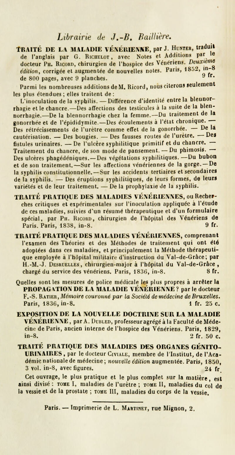 Librairie de J.-B. Baillière. TRAITÉ DE LA MALADIE VÉNÉltlEKNE, par J. Hunter, trsduil de l'anglais par G. Ricbelot , avec Noies et Additions par le docteur Ph. Ricobd, chirurgien de l'hospice des Vénériens. Deuxième e'dilioH, corrigée et augmentée de Douvelles noies. Paris, 18o2, in- de 800 pages, avec 9 planches. Parmi les nombreuses additions de M. Ricord, nous citerons leulemenl les plus étendues; elles traitent de: L'inoculation de la syphilis. — Différence d'identité entre la bleuDor- rhagie et le chancre.—Des affections des testicules à la suite de la blen- norrhasie.—De la blennorrhagie chez la femme.—Du traitement de la gonorrhée et de l'épididymile.—Des écoulements à l'élat chronique. Des rétrécissements de l'urètre comme effet de la gonorrhée. — De la cautérisation. — Des bougies. — Des fausses routes de l'urètre. —Des fistules urinaires. —De l'ulcère syphilitique primitif et du chancre. Traitement du chancre, de son mode de pansement. — Du phimosis. Des ulcères phagédéniques. —Des végétations syphilitiques.—Du bubon et de son traitement.—Sur les affections vénériennes de la gorge. —De la syphilis conslilutionnelle. —Sur les accidents tertiaires et secondaires de la syphilis. — Des éruptions syphilitiques, de leurs formes, de leurs variétés et de leur traitement. — De la prophylaiie de la syphilis. TRAITÉ PRATIQUE DES MALADIES VÉIVÉRIENIVES, ou Rechef- ches critiques et expérimentales sur l'inoculation appliquée à l'élude de ces maladies, suivies d'un résumé thérapeutique et d'un formulaire spécial, par Pn. Uiconn, chirurgien de l'hôpital des Vénériens de Paris. Paris, 1838, in-8. 9 fr. TRAITÉ PRATIQUE DES .MALADIES VÉMÉUIEIMIVES, comprenant l'eiamen des Théories et des Méthodes de trailement qui ont été adoptées dans ces maladies, et principalement la Méthode thérapeuti- que employée à l'hôpital militaire d'instruction du Val-de-Grâce; par H.-M.-J. Desrbelles, chirurgien-major à l'hôpital du Val-de-Grâce, chargé du service des vénériens. Paris, 183G, in-8. 8 fr. Quelles sont les mesures de police médicale les plus propres à arrêter la PROPAGATION DE LA MALADIE VÉIVÉRIEMNE ? par le docteur F.-S. Ratier, il/emoire couronné par la Société demédecine de Bruxelles. Paris, 1836, in-8. 1 fr. 25 c. EXPOSITION DE LA NOUVELLE DOCTRINE SUR LA MALADIE VÉNÉRIENNE, par A. Dlbled, professeuragrégéàla Faculté deMéde- cine de Paris, ancien interne de l'hospice des Vénériens. Paris, 1829, in-8. 2 fr. 50 c. TRAITÉ PRATIQUE DES MALADIES DES ORGANES GÉNITO- URINAIRES, par le docteur Civiale, membre de l'Institut, de l'Aca- démie nationale de médecine ; nouvelle édition augmentée. Paris, 1850, 3 vol. in-8, avec figures. 24 fr Cet ouvrage, le plus pratique et le plus complet sur la matière, est ainsi divisé : tome I, maladies de l'urètre ; tome II, maladies du col de la vessie et de la prostate ; tome 111, maladies du corps de la vessie.