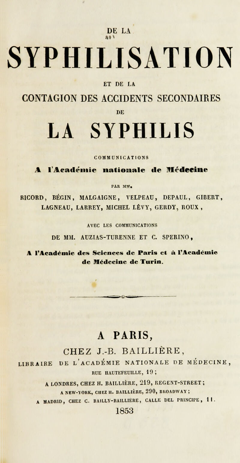 SYPHILISATION ET DE LA CONTAGION DES ACCIDENTS SECONDAIRES DE LA SYPHILIS COMMUNICATIONS A l'Académie iiationiale «le IVIéderine RICORD, BÉGIN, MALGAIGNE, VELPEAU, DEPAUL, GIBERT, LAGNEAU, LARREY, MICHEL LÉVY, GERDY, ROUX , AVEC LES COMMUNICATIONS DE MM. AUZIAS-TURENNE ET C. SPERINO, A l'Académie des Sciences de Paris et ù l'Académie de Médecine de Turin. A PARIS, CHEZ J.-B. BAILLIÈRE, LIBRAIRE UE l'aCADÉMIE NATIONALE DE MEDECINE, RUE BAUTEFEUILLE, 19; A LONDRES, CHEZ H. BAILLIÈRE, 219, REGENT-STREET ; A REW-TORK, CHEZ 11. BAILLIÈRE, 290, BKOADWAY ; A MADRID, CHEZ C. BAILLY-BAILLIÈRE, CALLE DEL PRINCIPE, II. 1853