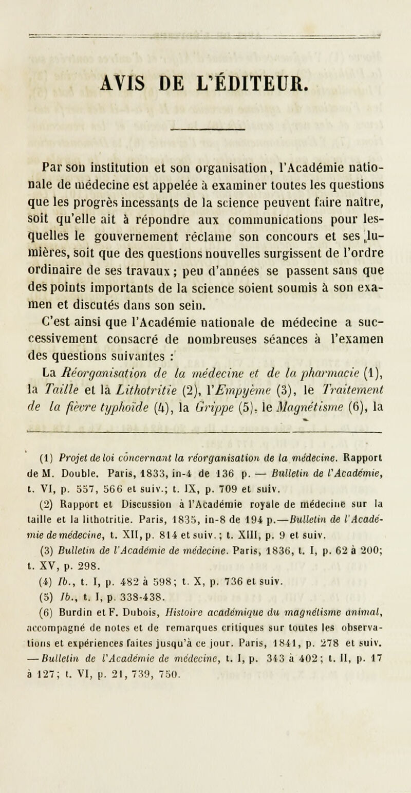 AVIS DE L ÉDITEUR. Par sou insUtution et son oigaiiisation, l'Académie natio- nale de médecine est appelée à examiner toutes les questions que les progrès incessants de la science peuvent faire naître, soit qu'elle ait à répondre aux communications pour les- quelles le gouvernement réclame son concours et ses ,lu- mières, soit que des questions nouvelles surgissent de l'ordre ordinaire de ses travaux ; peu d'années se passent sans que des points importants de la science soient soumis à son exa- men et discutés dans son sein. C'est ainsi que l'Académie nationale de médecine a suc- cessivement consacré de nombreuses séances à l'examen des questions suivantes : La Réorganisation de la médecine et de la pharmacie (1), la Taille et lèi Lithoiritie (2), YEmpy'eme (3), le Traitement de la fièvre typhoïde (4), la Grippe (5), le Magnétisme (6), la (1) Projet de loi concernant la réorganisation de la médecine. Rapport de M. Double. Paris, 1833, in-4 de 136 p. — Bnlletin de l'Académie, t. VI, p. 357, 566 et suiv.; t. IX, p. 709 et suiv. (2) Rapport et Discussion à l'Académie royale de médecine sur la taille et la lilholrilie. Paris, 1835, in-8 de 194 p.—Bulletin de l'Acadé- mie de médecine, t. XII, p. 814 et suiv.; t. XUI, p. 9 et suiv. (3) Bulletin de l'Académie de médecine. Paris, 1836, t. I, p. 62 à 200; t. XV, p. 298. (4) Ib., t. I, p. 482 à 598; t. X, p. 736 et suiv. (5) Ib., t. I, p. 338-438. (6) Burdin et F. Dubois, Histoire académique du magnétisme animal, accompagné de notes et de remarques critiques sur toutes les observa- lions et expériences faites jusqu'à ce jour. Paris, 1841, p. 278 et suiv. — Bulletin de l'Académie de médecine, t. I, p. 3i3 à 402; t. Il, p. 17 à 127; l. VI, p. 21, 739, 750.