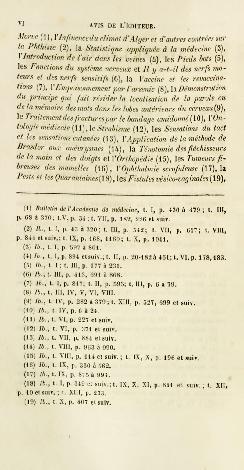 Morve (1 ), YInfluencedu climat d'Alger et d'autres contrées sur la Phthisie (2), la Statistique appliquée à la médecine (3), Y Introduction de l'air dans les veines (6), les Pieds bots (5), les Fonctions du système nerveux et 11 y a-t-il des nerfs mo- teurs et des nerfs sensitifs (6), la Vaccine et les revaccina- (tons (7), y Empoisonnement par l'arsenic [S), h Démonstration du principe qui fait résider la localisation de la parole ou de la mémoire des mots dans les lobes antérieurs du cerveau (9), le Traitement des fractures par le bandage amidonné{ïO), VOn- Mogiemédicale {[[),\cStrabisme (12), les Sensations du tact et les sensations cutanées (13), Y Application de la méthode de Brasdor aux anévrysmes (16), la Ténotomie des fléchisseurs de la main et des doigts el Y Orthopédie (15), les Tumeurs fi- breuses des mamelles (16), YOphtlialmie scrofuleuse (17), la Peste et les Quarantaines{IS), les Fistules vésico-vaginales (19), (1) Bulletin de l'Académie de médwine, t. I, p. 430 à 479; t. III, p. 68 à 370; t.V, p. 3i ; t. VU, p. 182, 226 et suiv. (2) Ib., l. I, p. 43 à 320; t. III, p. :.12; t. V[I, p. 617; l. VIII, p. 844 et suiv.; t. IX, p. 168, 1160; t. X, p. 1041. (3) Ib., t. I, p. SH? à 801. (4) Ib., t. I, p. 894etsuiv.;t. II, p. 20-182à *61; t. VI, p. 178,183. (5) Ib., t. I; t. III, p. 177 il 231. (6) /*., t. III, p. 413, 691 à 868. (7) Ib., t. I, p. 817; t. II, p. 595; t. III, p. 6 à 79. (8) Ib., t. III, IV, V, VI, VIII. (9) Ib., t. IV, p. 282 à 379 ; t. XIII, p. 327, 699 et suiv. (10) Ib., t. IV, p. 6 à 24. (11) Ib., t. VI, p. 227 et suiv. (12) Ib., t. VI, p. 371 el suiv. (13) /*., t. VII, p. 884 et suiv. (14) Ib., t. VIII, p. 963 à 990. (18) Ib., t. VIII, p. 11 i et suiv.; t. IX, X, p. 196 el suiv. (16) Ib., t. IX, p. 330 à 562. (17) Ib., t. IX, p. 875 à 994. (18) Ib., t. I, p. 349 et suiv.;t. IX, X, XI, p. 641 el suiv.; t. XII, p. 10 et suiv. ; t. XIII, p. 233. (19) Ib., l. X, p. 407 et suiv.