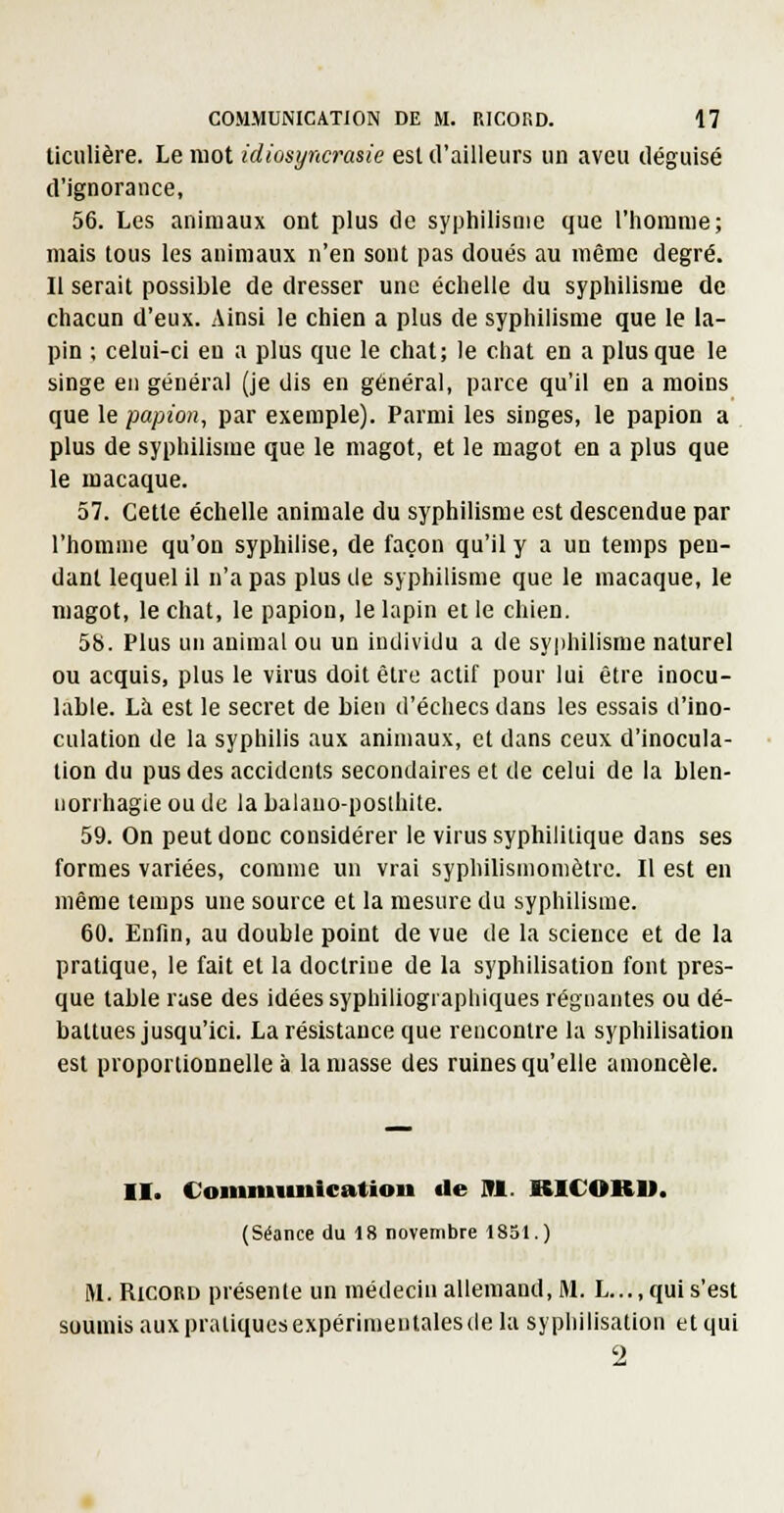 Uculière. Le mot idiosyncrasie est d'ailleurs un aveu déguisé d'ignorance, 56. Les animaux ont plus de syphilisnie que l'homme; mais tous les animaux n'en sont pas doués au même degré. Il serait possible de dresser une échelle du syphilisrae de chacun d'eux. Ainsi le chien a plus de syphilisnie que le la- pin ; celui-ci en a plus que le chat; le chat en a plus que le singe en général (je dis en général, parce qu'il en a moins que le papion, par exemple). Parmi les singes, le papion a . plus de syphilisme que le magot, et le magot en a plus que le macaque. 57. Cette échelle animale du syphilisme est descendue par l'homme qu'on syphilise, de façon qu'il y a un temps pen- dant lequel il n'a pas plus de syphilisme que le macaque, le magot, le chat, le papion, le lapin et le chien. 58. Plus un animal ou un individu a de syphilisme naturel ou acquis, plus le virus doit être actif pour lui être inocu- lable. Là est le secret de bien d'échecs dans les essais d'ino- culation de la syphilis aux animaux, et dans ceux d'inocula- tion du pus des accidents secondaires et de celui de la blen- norrhagie ou de la Lalauo-poslhite. 59. On peut donc considérer le virus syphilitique dans ses formes variées, comme un vrai syphilismoniètrc. Il est en même temps une source et la mesure du syphilisme. 60. Enfin, au double point de vue de la science et de la pratique, le fait et la doctrine de la syphilisation font pres- que table rase des idées syphiliogi aphiques régnantes ou dé- battues jusqu'ici. La résistance que rencontre la syphilisation est proportionnelle à la niasse des ruines qu'elle amoncelé. II. Coinniunication de 91. RICOKU. (Séance du 18 novembre 1851.) M. RicoRD présente un médecin allemand, M. L...,qui s'est soumis aux pratiques expérimentales de la syphilisation et qui 2