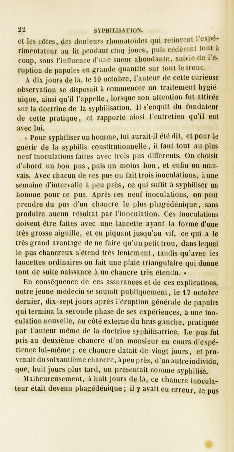 et les côtes, des douleurs liuiiualoïdes qui lelinrcnl l'expé- rimentateur au lit peiulaut cinq jours, puis cédôieiil tout a coup, sous l'innuence d'une sueur aboudaute, suivie de l'é- ruption de papules en grande quantité sur tout le tronc. A dix jours de là, le 10 octobre, l'auteur de cette curieuse observation se disposait à commencer un traitement hygié- nique, ainsi qu'il l'appelle. lorsque son attention fut attirée sur la doctrine de la syphilisation. Il s'enqiiit du fondateur de cette pratique, et rapporte ainsi l'entretien qu'il eut avec lui. « Pour sypluliser un homme, lui aurait-il été dit, et pour le guérir de la syphilis constitutionnelle, il faut tout au plus neuf inoculations faites avec trois pus différents. On choisit d'abord un bon pus , puis un moins bon , et enfin un mau- vais. Avec chacun de ces pus on fait trois inoculations, aune semaine d'intervalle ;i peu près, ce qui suffit à syphiliser un homme pour ce pus. Après ces neuf inoculations, on peut prendre du pus d'un chancre le plus phagédénique, sans produire aucun résultat par l'inoculation. Ces inoculations doivent être faites avec une lancette ayant la forme d'une très grosse aiguille, et en piquant jusqu'au vif, ce qui a le très grand avantage de ne faire qu'un petit trou, dans lequel le pus chancreux s'étend très lentement, tandis qu'avec les lancettes ordinaires on fait une plaie triangulaire qui donne tout de suite naissance à un chancre très étendu. » En conséquence de ces assurances et de ces explications, notre jeune médecin se soumit publiquement, le 17 octobre dernier, dix-sept jours après l'éruption générale de papules qui termina la seconde phase de ses expériences, à une ino- culation nouvelle, au côté externe du bras gauche, pratiquée par l'auteur même de la doctrine syphilisatrice. Le pus fut pris au deuxième chancre d'un monsieur en cours d'expé- rience lui-même ; ce chancre datait de vingt jours, et pro- venait du soixantième chancre, àpeuprès, d'un aulreindividu, que, huit jours plus tard, on présentait comme syphilisé. fllalheureuscment, à huit jours de i;», ce chancre inocula- teur était devenu phagédénique ; il y avait eu erreur, le pus