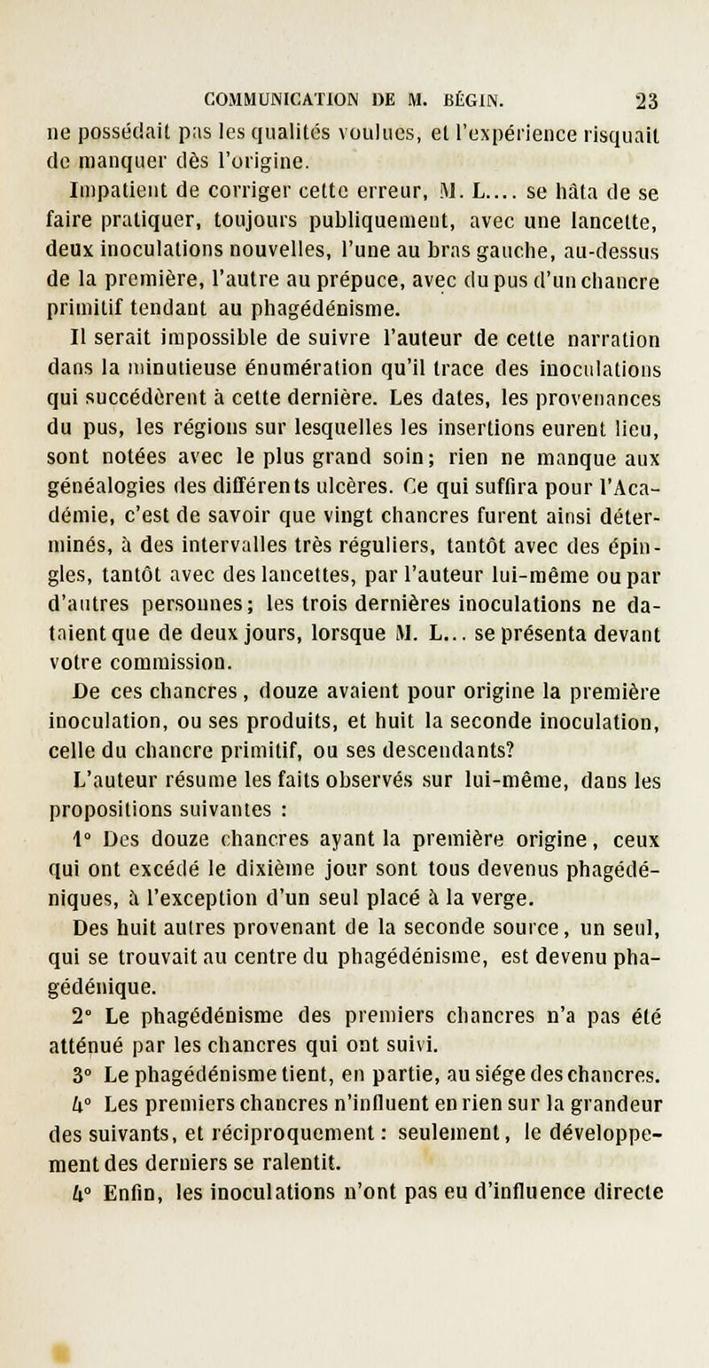 ne possédail pas les qualités voulues, et l'expérience lisquall de manquer dès l'origine. Impatient de corriger cette erreur, M. L.... se hâta de se faire pratiquer, toujours publiquement, avec une lancette, deux inoculations nouvelles, l'une au bras gauche, au-dessus de la première, l'autre au prépuce, avec du pus d'un chancre primitif tendant au phagédénisme. Il serait impossible de suivre l'auteur de cette narration dans la minutieuse énumération qu'il trace des inoculations qui succédèrent à cette dernière. Les dates, les provenances du pus, les régions sur lesquelles les insertions eurent lieu, sont notées avec le plus grand soin; rien ne manque aux généalogies des différents ulcères. Ce qui suffira pour l'Aca- démie, c'est de savoir que vingt chancres furent ainsi déter- minés, ù des intervalles très réguliers, tantôt avec des épin- gles, tantôt avec des lancettes, par l'auteur lui-même ou par d'antres personnes; les trois dernières inoculations ne da- taient que de deux jours, lorsque M. L... se présenta devant votre commission. De ces chancres, douze avaient pour origine la première inoculation, ou ses produits, et huit la seconde inoculation, celle du chancre primitif, ou ses descendants? L'auteur résume les faits observés sur lui-même, dans les propositions suivantes : 1° Des douze chancres ayant la première origine, ceux qui ont excédé le dixième jour sont tous devenus phagédé- niques, à l'exception d'un seul placé à la verge. Des huit autres provenant de la seconde source, un seul, qui se trouvait au centre du phagédénisme, est devenu pha- gédénique. 2° Le phagédénisme des premiers chancres n'a pas été atténué par les chancres qui ont suivi. 3° Le phagédénisme tient, en partie, au siège des chancres. U° Les premiers chancres n'influent en rien sur la grandeur des suivants, et réciproquement : seulement, le développe- ment des derniers se ralentit. W Enfin, les inoculations n'ont pas eu d'influence directe