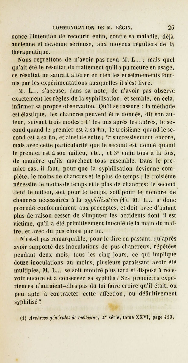 nonce l'intention de recourir enfin, contre sa maladie, déjà ancienne et devenue sérieuse, aux moyens réguliers de la thérapeutique. Nous regrettons de n'avoir pas revu Jl. L... ; mais quel qu'ait été le résultat du traitement qu'il a pu mettre en usage, ce résultat ne saurait altérer en rien les enseignements four- nis par les expérimentations auxquelles il s'est livré. M. L... s'accuse, dans sa note, de n'avoir pas observé exactement les règles de la syphilisalion, et semble, en cela, infirmer sa propre observation. Qu'il se rassure : la méthode est élastique, les chancres peuvent être donnés, dit son au- teur, suivant trois modes : t° les uns après les aulres, le se- cond quand le premier est à sa fin, le troisième quand le se- cond est à sa fin, et ainsi de suite ; 2° successivement encore, mais avec cette particularité que le second est donné quand le premier est à son milieu, etc., et 3° enfin tous à la fois, de manière qu'ils marchent tous ensemble. Dans le pre- mier cas, il faut, pour que la sypliilisation devienne com- plète, le moins de chancres et le plus de temps ; le troisième nécessite le moins de temps et le plus de chancres; le second lient le milieu, soit pour le temps, soit pour le nombre de chancres nécessaires à la syphilisation[\). M. L... a donc procédé conformément aux préceptes, et doit avec d'autant plus de raison cesser de s'imputer les accidents dont il est victime, qu'il a été primitivement inoculé de la main du maî- tre, et avec du pus choisi par lui. N'est-il pas remarquable, pour le dire en passant, qu'après avoir supporté des inoculations de pus chancreux, répétées pendant deux mois, tous les cinq jours, ce qui implique douze inoculations au moins, plusieurs paraissant avoir été multiples, M. L... se soit montré plus tard si disposé ;i rece- voir encore et à conserver sa syphilis? Ses premières expé- riences n'auraient-elles pas dû lui faire croire qu'il était, ou peu apte à contracter cette affection, ou définitivement syphilisé ? (1) Archives générales de médecine, V série, tome XXVI, page 419.