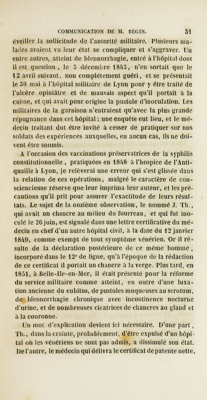 éveiller la sollicilude ilc l'aiilorité militaire. Plusieurs ma- lades avaient vu leur état se compliquer et s'aggraver. Un entre autres, atteint de blennorrliagie, entré àl'liôpital dont il est question, le 3 décembre 18ù3, n'en sortait que le 12 avril suivant, non complètement guéri, et se présentait le 30 mai à l'iiôpital militaire de Lyon pour y être traité de l'ulcère opiniâtre et de mauvais aspect qu'il portait à la cuisse, et ([ui avait pour origine la pustule d'inoculation. Les militaires de la garnison n'entraient qu'avec la plus grande répugnance dans cet hôpital ; une enquête eut lieu, et le mé- decin traitant dut être invité à cesser de pratiquer sur nos soldats des expériences auxquelles, en aucun cas, ils ne doi- vent être soumis. A l'occasion des vaccinations préservatrices de la syphilis constitutionnelle , pratiquées en 1848 à l'hospice de l'Anti- quaille à Lyon, je relèverai une erreur qui s'est glissée dans la relation de ces opérations, malgré le caractère de con- sciencieuse réserve que leur imprima leur auteur, et les pré- cautions qu'il prit pour assurer l'exactitude de leurs résul- tats. Le sujet de la onzième observation, le nommé J. Th., qui avait un chancre au milieu du fourreau, et qui fut ino- culé le 26 juin, est signalé dans une lettre certificative du mé- decin en chef d'un autre hôpital civil, h la date du 12 janvier 1849, comme exempt de tout symptôme vénérien. Or il ré- sulte de la déclaration postérieure de ce même homme, incorporé dans le 12' de ligne, qu'à l'époque de la rédaction de ce certificat il portait un chancre il la verge. Plus tard, en 1851, à Belle-Ile-enMer, il était présenté pour la réforme du service militaire comme atteint, en outre d'une luxa- tion ancienne du cubitus, de pustules muqueuses au scrotum, de Llennonhagie chronique avec incontinence nocturne d'urine, et de nombreuses cicatrices de chancres au gland et à la couronne. Un mot d'explication devient ici nécessaire. D'une part, Th., dans la crainte, probablement, d'être expulsé d'un hôpi- tal où les vénériens ne sont pas admis, a dissimulé son état. De l'autre, le médecin qui délivra le certificat de patente nette,