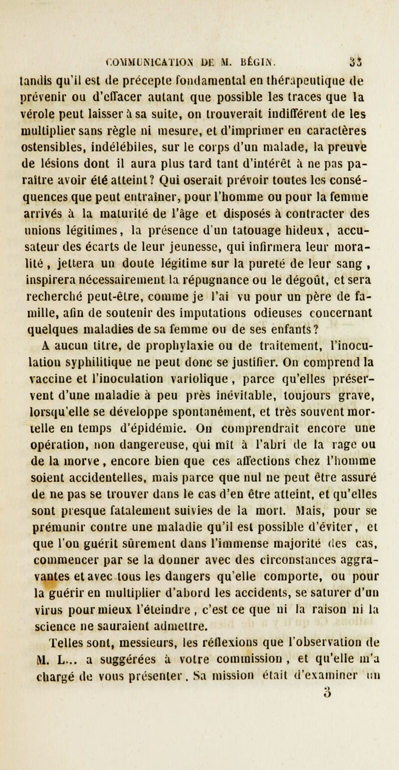 tandis qu'il est de précepte foiulameDtal en tiiérapcutiqiie de prévenir ou d'effacer autant que possible les traces que la vérole peut laisser à sa suite, on trouverait indifférent de les multiplier sans règle ni mesure, et d'imprimer en caractères ostensibles, indélébiles, sur le corps d'un malade, la preuve de lésions dont il aura plus tard tant d'intérêt à ne pas pa- raître avoir été atteint? Qui oserait prévoir toutes les consé- quences que peut entraîner, pour l'homme ou pour la femme arrivés à la maturité de l'âge et disposés à contracter des unions légitimes, la présence d'un tatouage hideux, accu- sateur des écarts de leur jeunesse, qui infirmera leur mora- lité , jettera un doute légitime sur la pureté de leur sang , inspirera nécessairement la répugnance ou le dégoîit, et sera recherché peut-être, comme je l'ai vu pour un père de fa- mille, afin de soutenir des imputations odieuses concernant quelques maladies de sa femme ou de ses enfants? A aucun titre, de prophylaxie ou de traitement, l'inocu- lation syphilitique ne peut donc se justifier. On comprend la vaccine et l'inoculation variolique, parce qu'elles préser- vent d'une maladie à peu près inévitable, toujours grave, lorsqu'elle se développe spontanément, et très souvent mor- lelle eu temps d'épidémie. On comprendrait encore une opération, non dangereuse, qui mît à l'abri de la rage ou de la morve , encore bien que ces affections chez l'homme soient accidentelles, mais parce que nul ne peut être assuré de ne pas se trouver dans le cas d'en être atteint, et qu'elles sont presque fataleuient suivies de la mort. Mais, pour se prémunir contre une maladie qu'il est possible d'éviter, et que l'on guérit sûrement dans l'immense majorité des cas, commencer par se la donner avec des circonstances aggra- vantes et avec tous les dangers qu'elle comporte, ou pour la guérir en multiplier d'abord les accidents, se saturer d'un virus pour mieux l'éteindre , c'est ce que ni la raison ni la science ne sauraient admettre. Telles sont, messieurs, les réllexions que l'observation de M. L... a suggérées à votre commission, et qu'elle m'a chargé de vous présenter. Sa mission était d'examiner i;n 3