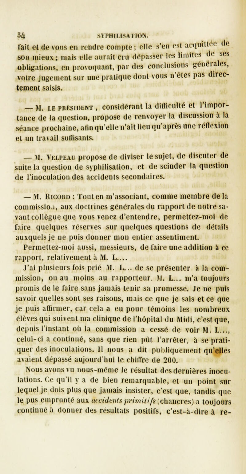 fait el (le vous on rendre compte ; elle s'en l'st aainillL'' ''<! sou mieux; mais elle aurait cru dépasser les limites de ses obligations, en pro\o(|uant, par des conclusions générales, voire jugement sur une pratique dont vous n'êtes pas direc- tement saisis. — M. LE PRÉSIDENT , Considérant la difficulté et l'impor- tance de la question, propose de renvoyer la discussion à la séance prochaine, alîn qu'elle n'ait lieu qu'après une réflexion el un travail suffisants. — M. Velpeau propose de diviser le sujet, de discuter de suite la question de syphilisation, et de scinder la question de l'inoculation des accidents secondaires. — M. RicoRD : Tout en m'associant, comme membre delà conimissio.i, aux doctrines générales du rapport de notre sa- vant collègue que vous venez d'entendre, permettez-moi de faire quelques réserves sur quelques questions de détails auxquels je ne puis donner mon entier assentiment. Permetlez-uioi aussi, messieurs, de faire une addition à ce rapport, relativement à M. L.... J'ai plusieurs fois prié M. L... de se présenter à la com- mission, ou au moins au rapporteur. M. L... m'a toujours promis de le faire sans jamais tenir sa promesse. Je ne puis savoir quelles sont ses raisons, mais ce que je sais et ce que je puis affirmer, car cela a eu pour témoins les nombreux élèves qui suivent ma clinique de l'hôpital du Midi, c'est que, depuis l'instant où la commission a cessé de voir M. L..., celui-ci a continué, sans que rien pût l'arrêler, à se prati- quer des inoculations. Il nous a dit publiquement qu'elles avaient dépassé aujourd'hui le chill're de 200. Nous avons vu nous-mème le résultat des dernières inocu- lations. Ce qu'il y a de bien remarquable, et un point sur lequel je dois plus que jamais insister, c'est que, tandis que le pus emprunté aux accidents primitifs (chancres) a toujours continué à donner des résultats positifs, c'est-à-dire à re-